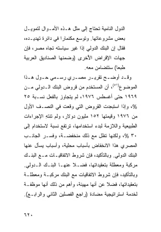 ‫ﺍﻟﺩﻭل ﺍﻟﻨﺎﻤﻴﺔ ﺘﺤﺘﺎﺝ ﺇﻟﻰ ﻤﺜل ﻫـﺫﻩ ﺍﻷﻤـﻭﺍل ﻟﺘﻤﻭﻴـل‬
‫ﺒﻌﺽ ﻤﺸﺭﻭﻋﺎﺘﻬﺎ. ﻭﺘﻭﺴﻊ ﻤﻜﻨﻤﺎﺭﺍ ﻓﻲ ﺩﺍﺌﺭﺓ ﺘﻬﺩﻴـﺩﻩ،‬
‫ﻓﻘﺎل ﺇﻥ ﺍﻟﺒﻨﻙ ﺍﻟﺩﻭﻟﻲ ﺇﺫﺍ ﻏﻴﺭ ﺴﻴﺎﺴﺘﻪ ﺘﺠﺎﻩ ﻤﺼﺭ، ﻓﺈﻥ‬
‫ﺠﻬﺎﺕ ﺍﻹﻗﺭﺍﺽ ﺍ ُﺨﺭﻯ )ﻭﻀﻤﻨﻬﺎ ﺍﻟﺼﻨﺎﺩﻴﻕ ﺍﻟﻌﺭﺒﻴﺔ‬
                            ‫ﻷ‬
                             ‫ﻁﺒ ‪‬ﺎ( ﺴﺘﺘﻀﺎﻤﻥ ﻤﻌﻪ.‬
                                            ‫ﻌ‬
‫ﻭﻗ ـﺩ ﺃﻭﻀ ـﺢ ﺘﻘﺭﻴ ـﺭ ﻤﺼ ـﺭﻱ ﺭﺴ ـﻤﻲ ﺤ ـﻭل ﻫ ـﺫﺍ‬
  ‫ـ‬     ‫ـ‬     ‫ـ‬      ‫ـ‬     ‫ـ‬       ‫ـ‬      ‫ـ‬
‫ﺍﻟﻤﻭﻀﻭﻉ)١٥(، ﺃﻥ ﺍﻟﻤﺴﺘﺨﺩﻡ ﻤﻥ ﻗﺭﻭﺽ ﺍﻟﺒﻨﻙ ﺍﻟـﺩﻭﻟﻲ ﻤـﻥ‬
‫٩٦٩١ ﺤﺘﻰ ﺃﻏﺴﻁﺱ ٦٧٩١، ﻟﻡ ﻴﺘﺠﺎﻭﺯ ﺒﺎﻟﻔﻌل ﻨﺴـﺒﺔ ٥٢‬
‫%، ﻭﺇﺫﺍ ﺍﺴ ﹸﺒ ِﺩﺕ ﺍﻟﻘﺭﻭﺽ ﺍﻟﺘﻲ ﻭﻗﻌﺕ ﻓﻲ ﺍﻟﻨﺼـﻑ ﺍﻷﻭل‬
                                  ‫ﺘﻌ‬
‫ﻤﻥ ٦٧٩١ ﻭﻗﻴﻤﺘﻬﺎ ٢٥١ ﻤﻠﻴﻭﻥ ﺩﻭﻻﺭ، ﻭﻟﻡ ﺘﻨﺘﻪ ﺍﻹﺠﺭﺍﺀﺍﺕ‬
         ‫ِ‬
‫ﺍﻟﻁﺒﻴﻌﻴﺔ ﻭﺍﻟﻼﺯﻤﺔ ﻟﺒﺩﺀ ﺍﺴﺘﺨﺩﺍﻤﻬﺎ، ﺘﺭﺘﻔﻊ ﻨﺴﺒﺔ ﻻﺴﺘﺨﺩﺍﻡ ﺇﻟﻰ‬
‫٠٣ %، ﻭﻟﻜﻨﻬﺎ ﺘﻅل ﻤﻊ ﺫﻟﻙ ﻤﻨﺨﻔﻀـﺔ، ﻭﻓﺴـﺭ ﺍﻟﺠﺎﻨـﺏ‬
‫ﺍﻟﻤﺼﺭﻱ ﻫﺫﺍ ﺍﻻﻨﺨﻔﺎﺽ ﺒﺄﺴﺒﺎﺏ ﻤﺤﻠﻴﺔ، ﻭﺃﺴﺒﺎﺏ ﻴﺴﺄل ﻋﻨﻬﺎ‬
‫ﺍﻟﺒﻨﻙ ﺍﻟﺩﻭﻟﻲ. ﻭﺒﺎﻟﺘﺄﻜﻴﺩ، ﻓﺈﻥ ﺸﺭﻭﻁ ﺍﻻﺘﻔﺎﻗﻴـﺎﺕ ﻤـﻊ ﺍﻟﺒﻨـﻙ‬
‫ﻤﺭﻜﺒﺔ ﻭﻤﻌﻁﻠﺔ ﺒﺘﻌﻘﻴﺩﺍﺘﻬﺎ، ﻓﻀـﻼ ﻋﻨﻬـﺎ ﺍﻟﺒﻨـﻙ ﺍﻟـﺩﻭﻟﻲ.‬
                      ‫ﹰ‬
‫ﻭﺒﺎﻟﺘﺄﻜﻴﺩ، ﻓﺈﻥ ﺸﺭﻭﻁ ﺍﻻﺘﻔﺎﻗﻴﺎﺕ ﻤﻊ ﺍﻟﺒﻨﻙ ﻤﺭﻜﺒـﺔ ﻭﻤﻌﻁﻠـﺔ‬
‫ﺒﺘﻌﻘﻴﺩﺍﺘﻬﺎ، ﻓﻀﻼ ﻋﻥ ﺃﻨﻬﺎ ﻤﻬﻴﻨﺔ، ﻭﺃﻫﻡ ﻤﻥ ﺫﻟﻙ ﺃﻨﻬﺎ ﻤﻭﻅﻔـﺔ‬
                                       ‫ﹰ‬
‫ﻟﺨﺩﻤﺔ ﺍﺴﺘﺭﺍﺘﻴﺠﻴﺔ ﻤﻀﺎﺩﺓ )ﺭﺍﺠﻊ ﺍﻟﻔﺼﻠﻴﻥ ﺍﻟﺜﺎﻨﻲ ﻭﺍﻟﺭﺍﺒـﻊ(.‬


‫٠٢٦‬
 