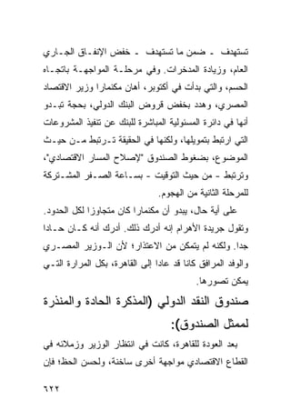 ‫ﺘﺴﺘﻬﺩﻑ ـ ﻀﻤﻥ ﻤﺎ ﺘﺴﺘﻬﺩﻑ ـ ﺨﻔﺽ ﺍﻹﻨﻔـﺎﻕ ﺍﻟﺠـﺎﺭﻱ‬
‫ﺍﻟﻌﺎﻡ، ﻭﺯﻴﺎﺩﺓ ﺍﻟﻤﺩﺨﺭﺍﺕ. ﻭﻓﻲ ﻤﺭﺤﻠـﺔ ﺍﻟﻤﻭﺍﺠﻬـﺔ ﺒﺎﺘﺠـﺎﻩ‬
‫ﺍﻟﺤﺴﻡ، ﻭﺍﻟﺘﻲ ﺒﺩﺃﺕ ﻓﻲ ﺃﻜﺘﻭﺒﺭ، ﺃﻫﺎﻥ ﻤﻜﻨﻤﺎﺭﺍ ﻭﺯﻴﺭ ﺍﻻﻗﺘﺼﺎﺩ‬
‫ﺍﻟﻤﺼﺭﻱ، ﻭﻫﺩﺩ ﺒﺨﻔﺽ ﻗﺭﻭﺽ ﺍﻟﺒﻨﻙ ﺍﻟﺩﻭﻟﻲ، ﺒﺤﺠﺔ ﺘﺒـﺩﻭ‬
‫ﺃﻨﻬﺎ ﻓﻲ ﺩﺍﺌﺭﺓ ﺍﻟﻤﺴﺌﻭﻟﻴﺔ ﺍﻟﻤﺒﺎﺸﺭﺓ ﻟﻠﺒﻨﻙ ﻋﻥ ﺘﻨﻔﻴﺫ ﺍﻟﻤﺸﺭﻭﻋﺎﺕ‬
‫ﺍﻟﺘﻲ ﺍﺭﺘﺒﻁ ﺒﺘﻤﻭﻴﻠﻬﺎ، ﻭﻟﻜﻨﻬﺎ ﻓﻲ ﺍﻟﺤﻘﻴﻘﺔ ﺘـﺭﺘﺒﻁ ﻤـﻥ ﺤﻴـﺙ‬
‫ﺍﻟﻤﻭﻀﻭﻉ، ﺒﻀﻐﻭﻁ ﺍﻟﺼﻨﺩﻭﻕ "ﻹﺼﻼﺡ ﺍﻟﻤﺴﺎﺭ ﺍﻻﻗﺘﺼﺎﺩﻱ"،‬
‫ﻭﺘﺭﺘﺒﻁ - ﻤﻥ ﺤﻴﺙ ﺍﻟﺘﻭﻗﻴﺕ - ﺒﺴـﺎﻋﺔ ﺍﻟﺼـﻔﺭ ﺍﻟﻤﺸـﺘﺭﻜﺔ‬
                                ‫ﻟﻠﻤﺭﺤﻠﺔ ﺍﻟﺜﺎﻨﻴﺔ ﻤﻥ ﺍﻟﻬﺠﻭﻡ.‬
‫ﻋﻠﻰ ﺃ ‪‬ﺔ ﺤﺎل، ﻴﺒﺩﻭ ﺃﻥ ﻤﻜﻨﻤﺎﺭﺍ ﻜﺎﻥ ﻤﺘﺠﺎﻭ ‪‬ﺍ ﻟﻜل ﺍﻟﺤﺩﻭﺩ.‬
             ‫ﺯ‬                                 ‫ﻴ‬
‫ﻭﺘﻘﻭل ﺠﺭﻴﺩﺓ ﺍﻷﻫﺭﺍﻡ ﺇﻨﻪ ﺃﺩﺭﻙ ﺫﻟﻙ. ﺃﺩﺭﻙ ﺃﻨﻪ ﻜـﺎﻥ ﺤـﺎ ‪‬ﺍ‬
 ‫ﺩ‬
‫ﺠ ‪‬ﺍ. ﻭﻟﻜﻨﻪ ﻟﻡ ﻴﺘﻤﻜﻥ ﻤﻥ ﺍﻻﻋﺘﺫﺍﺭ؛ ﻷﻥ ﺍﻟـﻭﺯﻴﺭ ﺍﻟﻤﺼـﺭﻱ‬
                                                ‫ﺩ‬
‫ﻭﺍﻟﻭﻓﺩ ﺍﻟﻤﺭﺍﻓﻕ ﻜﺎﻨﺎ ﻗﺩ ﻋﺎﺩﺍ ﺇﻟﻰ ﺍﻟﻘﺎﻫﺭﺓ، ﺒﻜل ﺍﻟﻤﺭﺍﺭﺓ ﺍﻟﺘـﻲ‬
                                           ‫ﻴﻤﻜﻥ ﺘﺼﻭﺭﻫﺎ.‬
‫ﺼﻨﺩﻭﻕ ﺍﻟﻨﻘﺩ ﺍﻟﺩﻭﻟﻲ )ﺍﻟﻤﺫﻜﺭﺓ ﺍﻟﺤﺎﺩﺓ ﻭﺍﻟﻤﻨﺫﺭﺓ‬
                                    ‫ﻟﻤﻤﺜل ﺍﻟﺼﻨﺩﻭﻕ(:‬
‫ﺒﻌﺩ ﺍﻟﻌﻭﺩﺓ ﻟﻠﻘﺎﻫﺭﺓ، ﻜﺎﻨﺕ ﻓﻲ ﺍﻨﺘﻅﺎﺭ ﺍﻟﻭﺯﻴﺭ ﻭﺯﻤﻼﺌﻪ ﻓﻲ‬
‫ﺍﻟﻘﻁﺎﻉ ﺍﻻﻗﺘﺼﺎﺩﻱ ﻤﻭﺍﺠﻬﺔ ﺃﺨﺭﻯ ﺴﺎﺨﻨﺔ، ﻭﻟﺤﺴﻥ ﺍﻟﺤﻅ؛ ﻓﺈﻥ‬

‫٢٢٦‬
 