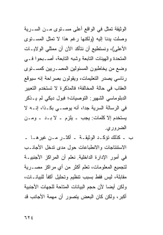 ‫ﺍﻟﻭﺜﻴﻘﺔ ﺘﻤﺜل ﻓﻲ ﺍﻟﻭﺍﻗﻊ ﺃﻋﻠﻰ ﻤﺴـﺘﻭﻯ ﻤـﻥ ﺍﻟﺴـﺭﻴﺔ‬
‫ﻭﺼﻠﺕ ﻴﺩﻨﺎ ﺇﻟﻴﻪ )ﻭﻟﻜﻨﻬﺎ ﺭﻏﻡ ﻫﺫﺍ ﻻ ﺘﻤﺜل ﺍﻟﻤﺴـﺘﻭﻯ‬
‫ﺍﻷﻋﻠﻰ(، ﻭﻨﺴﺘﻁﻴﻊ ﺃﻥ ﻨﺘﺄﻜﺩ ﺍﻵﻥ ﺃﻥ ﻤﻤﺜﻠﻲ ﺍﻟﻭﻻﻴـﺎﺕ‬
‫ﺍﻟﻤﺘﺤﺩﺓ ﻭﺍﻟﻬﻴﺌﺎﺕ ﺍﻟﺘﺎﺒﻌﺔ ﻭﺸﺒﻪ ﺍﻟﺘﺎﺒﻌﺔ، ﺃﺼـﺒﺤﻭﺍ ﻓـﻲ‬
‫ﻭﻀﻊ ﻤﻥ ﻴﺨﺎﻁﺒﻭﻥ ﺍﻟﻤﺴﺌﻭﻟﻴﻥ ﺍﻟﻤﺼـﺭﻴﻴﻥ ﻜﻤﺴـﺘﻭﻯ‬
‫ﺭﺌﺎﺴﻲ ﻴﺼﺩﺭ ﺍﻟﺘﻌﻠﻴﻤﺎﺕ، ﻭﻴﻘﻭﻟﻭﻥ ﺒﺼﺭﺍﺤﺔ ﺇﻨﻪ ﺴﻴﻭﻗﻊ‬
‫ﺍﻟﻌﻘﺎﺏ ﻓﻲ ﺤﺎﻟﺔ ﺍﻟﻤﺨﺎﻟﻔﺔ؛ ﻓﺎﻟﻤﺫﻜﺭﺓ ﻻ ﺘﺴﺘﺨﺩﻡ ﺍﻟﺘﻌﺒﻴﺭ‬
‫ﺍﻟﺩﺒﻠﻭﻤﺎﺴﻲ ﺍﻟﺸﻬﻴﺭ: ﺍﻟﺘﻭﺼﻴﺎﺕ؛ ﻓﺒﻭل ﺩﻴﻜﻲ ﻟﻡ ﻴـﺫﻜﺭ‬
‫ﻓﻲ ﺍﻟﺭﺴﺎﻟﺔ ﺍﻟﺴﺭﻴﺔ ﺠ ‪‬ﺍ، ﺃﻨﻪ ﻴﻭﺼـﻲ ﺒﻜـﺫﺍ، ﺇﻨـﻪ ﻻ‬
                          ‫ﺩ‬
‫ﻴﺴﺘﺨﺩﻡ ﺇﻻ ﻜﻠﻤﺎﺕ: ﻴﺠﺏ ـ ﻴﻠ ‪‬ﻡ ـ ﻻ ﺒـﺩ ـ ﻭﻤـﻥ‬
                ‫ﺯ‬
                                       ‫ﺍﻟﻀﺭﻭﺭﻱ.‬
‫ﺏ ـ ﻜﺫﻟﻙ ﺘﺅﻜـﺩ ﺍﻟﻭﺜﻴﻘـﺔ ـ ﺃﻜﺜـﺭ ﻤـﻥ ﻏﻴﺭﻫـﺎ ـ‬
‫ﺍﻻﺴﺘﻨﺘﺎﺠﺎﺕ ﻭﺍﻻﻨﻁﺒﺎﻋﺎﺕ ﺤﻭل ﻤﺩﻯ ﺘﺩﺨل ﺍﻷﺠﺎﻨـﺏ‬
‫ﻓﻲ ﺃﻤﻭﺭ ﺍﻹﺩﺍﺭﺓ ﺍﻟﺩﺍﺨﻠﻴﺔ. ﻨﻌﻠﻡ ﺃﻥ ﺍﻟﻤﺭﺍﻜﺯ ﺍﻷﺠﻨﺒﻴـﺔ‬
‫ﻟﺘﺠﻤﻴﻊ ﺍﻟﻤﻌﻠﻭﻤﺎﺕ، ﺘﻌﻠﻡ ﺃﻜﺜﺭ ﻤﻥ ﺃﻱ ﻤﺭﺍﻜﺯ ﻤﺼـﺭﻴﺔ‬
       ‫‪‬‬
‫ﻤﻘﺎﺒﻠﺔ، ﻟﻴﺱ ﻓﻘﻁ ﺒﺴﺒﺏ ﺘﻨﻅﻴﻡ ﻭﺘﺤﻠﻴل ﺃﻜﻔﺄ ﻟﻠﺒﻴﺎﻨـﺎﺕ،‬
‫ﻭﻟﻜﻥ ﺃﻴ ‪‬ﺎ ﻷﻥ ﺤﺠﻡ ﺍﻟﺒﻴﺎﻨﺎﺕ ﺍﻟﻤﺘﺎﺤﺔ ﻟﻠﺠﻬﺎﺕ ﺍﻷﺠﻨﺒﻴﺔ‬
                                        ‫ﻀ‬
‫ﺃﻜﺒﺭ، ﻭﻟﻜﻥ ﻜﺎﻥ ﺍﻟﺒﻌﺽ ﻴﺘﺼﻭﺭ ﺃﻥ ﻤﻬﻤﺔ ﺍﻷﺠﺎﻨﺏ ﻗﺩ‬


‫٤٢٦‬
 