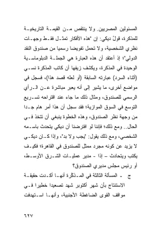 ‫ﺍﻟﻤﺴﺌﻭﻟﻴﻥ ﺍﻟﻤﺼﺭﻴﻴﻥ. ﻭﻻ ﻴﻨﺘﻘﺹ ﻤـﻥ ﺍﻟﻘﻴﻤـﺔ ﺍﻟﺘﺎﺭﻴﺨﻴـﺔ‬
‫ﻟﻠﻤﺫﻜﺭﺓ، ﻗﻭل ﺩﻴﻜﻲ: ﺇﻥ "ﻫﺫﻩ ﺍﻷﻓﻜﺎﺭ ﺘﻤﺜـل ﻓﻘـﻁ ﻭﺠﻬـﺎﺕ‬
                                       ‫ُ‬
‫ﻨﻅﺭﻱ ﺍﻟﺸﺨﺼﻴﺔ، ﻭﻻ ﺘﺤﻤل ﺘﻔﻭﻴ ‪‬ﺎ ﺭﺴﻤ ‪‬ﺎ ﻤﻥ ﺼﻨﺩﻭﻕ ﺍﻟﻨﻘﺩ‬
                ‫ﻴ‬      ‫ﻀ‬
‫ﺍﻟﺩﻭﻟﻲ"؛ ﺇﺫ ﺃﻋﺘﻘﺩ ﺃﻥ ﻫﺫﻩ ﺍﻟﻌﺒﺎﺭﺓ ﻫﻲ ﺍﻟﺠﻤﻠـﺔ ﺍﻟﺩﺒﻠﻭﻤﺎﺴـﻴﺔ‬
‫ﺍﻟﻭﺤﻴﺩﺓ ﻓﻲ ﺍﻟﻤﺫﻜﺭﺓ، ﻭﻴﻜﺸﻑ ﺯﻴﻔﻬﺎ ﺃﻥ ﻜﺎﺘﺏ ﺍﻟﻤﺫﻜﺭﺓ ﻨﺴـﻲ‬
‫)ﺃﺜﻨﺎﺀ ﺍﻟﺴﺭﺩ( ﻋﺒﺎﺭﺘﻪ ﺍﻟﺴﺎﺒﻘﺔ )ﺃﻭ ﻟﻌﻠﻪ ﻗﺼﺩ ﻫﺫﺍ(، ﻓﺴﺠل ﻓﻲ‬
‫ﻤﻭﺍﻀﻊ ﺃﺨﺭﻯ، ﻤﺎ ﻴﺸﻴﺭ ﺇﻟﻰ ﺃﻨﻪ ﻴﻌﺒﺭ ﻤﺒﺎﺸﺭﺓ ﻋـﻥ ﺍﻟـﺭﺃﻱ‬
                                             ‫‪‬‬
‫ﺍﻟﺭﺴﻤﻲ ﻟﻠﺼﻨﺩﻭﻕ، ﻭﻤﺜﺎل ﺫﻟﻙ ﻤﺎ ﺠﺎﺀ ﻋﻨﺩ ﺍﻗﺘﺭﺍﺤﻪ ﺘﺴـﺭﻴﻊ‬
‫ﺍﻟﺘﻭﺴﻊ ﻓﻲ ﺍﻟﺴﻭﻕ ﺍﻟﻤﻭﺍﺯﻴﺔ؛ ﻓﻘﺩ ﺴﺠل ﺃﻥ ﻫﺫﺍ ﺃﻤﺭ ﻫﺎﻡ ﺠـ ‪‬ﺍ‬
 ‫ﺩ‬
‫ﻤﻥ ﻭﺠﻬﺔ ﻨﻅﺭ ﺍﻟﺼﻨﺩﻭﻕ، ﻭﻫﺫﻩ ﺍﻟﺨﻁﻭﺓ ﻴﻨﺒﻐﻲ ﺃﻥ ﹸﺘﺨﺫ ﻓـﻲ‬
       ‫ﺘ‬
‫ﺍﻟﺤﺎل.. ﻭﻤﻊ ﺫﻟﻙ؛ ﻓﺈﻨﻨﺎ ﻟﻭ ﺍﻓﺘﺭﻀﻨﺎ ﺃﻥ ﺩﻴﻜﻲ ﻴﺘﺤﺩﺙ ﺒﺎﺴـﻤﻪ‬
‫ﺍﻟﺸﺨﺼﻲ، ﻭﻤﻊ ﺫﻟﻙ ﻴﻘﻭل: "ﻴﺠﺏ ﻭﻻ ﺒﺩ"، ﻭﺇﺫﺍ ﻜـﺎﻥ ﺩﻴﻜـﻲ‬
‫ﻻ ﻴﺯﻴﺩ ﻋﻥ ﻜﻭﻨﻪ ﻤﺠﺭﺩ ﻤﻤﺜل ﻟﻠﺼﻨﺩﻭﻕ ﻓﻲ ﺍﻟﻘﺎﻫﺭﺓ؛ ﻓﻜﻴـﻑ‬
‫ﻴﻜﺘﺏ ﻭﻴﺘﺤﺎﺩﺙ – ﺇ ﹰﺍ - ﻤﺩﻴﺭ ﻋﻤﻠﻴـﺎﺕ ﺍﻟﺸـﺭﻕ ﺍﻷﻭﺴـﻁ،‬
                       ‫‪‬‬       ‫ﺫ‬
                        ‫ﺃﻭ ﺭﺌﻴﺱ ﻤﺠﻠﺱ ﻤﺩﻴﺭﻱ ﺍﻟﺼﻨﺩﻭﻕ؟‬
                                            ‫‪‬‬
‫ﺝ ـ ﺍﻟﻤﺴﺄﻟﺔ ﺍﻟﺜﺎﻟﺜﺔ ﻓﻲ ﺍﻟﻤـﺫ ﱢﺭﺓ ﺃﻨﻬـﺎ ﺃﻜـﺩﺕ ﺤﻘﻴﻘـﺔ‬
                     ‫ﻜ‬
‫ﺍﻻﺴﺘﻨﺘﺎﺝ ﺒﺄﻥ ﺸﻬﺭ ﺃﻜﺘﻭﺒﺭ ﺸﻬﺩ ﺘﺼﻌﻴ ‪‬ﺍ ﺨﻁﻴ ‪‬ﺍ ﻓـﻲ‬
     ‫ﺭ‬      ‫ﺩ‬
‫ﻤﻭﺍﻗﻑ ﺍﻟﻘﻭﻯ ﺍﻟﻀﺎﻏﻁﺔ ﺍﻷﺠﻨﺒﻴﺔ، ﻭﺃﻨﻬـﺎ ﺍﺴـﺘﻬﺩﻓﺕ‬


‫٧٢٦‬
 