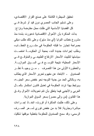 ‫ﺘﺤﻘﻴﻕ ﺍﻟﺴﻴﻁﺭﺓ ﺍﻟﻜﺎﻤﻠﺔ ﻋﻠﻰ ﺼﻨﻊ ﺍﻟﻘﺭﺍﺭ ﺍﻻﻗﺘﺼﺎﺩﻱ،‬
‫ﻭﻋﻠﻰ ﺘﺴﻠﻴﻡ ﺍﻟﺠﺎﻨﺏ ﺍﻟﻤﺼﺭﻱ ﺩﻭﻥ ﻗﻴﺩ ﺃﻭ ﺸﺭﻁ ﻓـﻲ‬
‫ﻜل ﺍﻟﻘﻀﺎﻴﺎ ﺍﻷﺴﺎﺴﻴﺔ ﺍﻟﺘﻲ ﻅﻠﺕ ﻤﺤل ﻤﻔﺎﻭﻀﺔ ﻭﻨﺯﺍﻉ:‬
‫ﺒﺩﺃﺕ ﺍﻟﻤﺫﻜﺭﺓ ﺒﺄﻥ ﺍﻷﺤﻭﺍل ﺍﻻﻗﺘﺼﺎﺩﻴﺔ ﺘﺩﻫﻭﺭﺕ ﺒﺸﺩﺓ ﻤﻨﺫ‬
‫ﻤﺸﺭﻭﻉ ﺨﻁﺎﺏ ﺍﻟﻨﻭﺍﻴﺎ )ﺃﻱ ﻤﻨﺫ ﻤﺎﻴﻭ(، ﻭﻋﻠﻰ ﺫﻟﻙ ﻁﻠﺏ ﺩﻴﻜﻲ‬
‫ﺒﺼﺭﺍﺤﺔ ﺘﺠﺎﻭﺯ ﻤﺎ ﻗﺒﻠﺘﻪ ﺍﻟﺤﻜﻭﻤﺔ ﻓﻲ ﻤﺸـﺭﻭﻉ ﺍﻟﺨﻁـﺎﺏ،‬
‫ﻭﻁﻠﺏ ﺇﺠﺭﺍﺀﺍﺕ ﺠﺩﻴﺩﺓ ﺃﺸﺩ، ﺒﺤﺠﺔ ﺃﻥ ﺍﻟﺤﻜﻭﻤـﺔ ﺍﻤﺘﺼـﺕ‬
‫ﺴﻴﺎﺴﺘﻬﺎ ﻟﺘﺜﺒﻴﺕ ﺍﻷﺴﻌﺎﺭ ﺍﻻﺭﺘﻔﺎﻉ ﺍﻟﻁﺒﻴﻌـﻲ ﻭﺍﻟﻤﺘﻭﻗـﻊ ﻓـﻲ‬
‫ﺍﻷﺴﻌﺎﺭ ﺍﻟﻤﺤﻠﻴﺔ؛ ﻨﺘﻴﺠﺔ ﺍﻟﺘﻭﺴـﻊ ﻓـﻲ ﺍﻟﺴـﻭﻕ ﺍﻟﻤﻭﺍﺯﻴـﺔ.‬
‫ﻭﺍﻟﺨﻁﻭﺭﺓ ﺍﻷﻭﻟﻰ ﻤﻥ ﻫﺫﺍ ﺍﻟﺘﺼﺭﻑ ـ ﻤـﻥ ﻭﺠﻬـﺔ ﻨﻅـﺭ‬
‫ﺍﻟﺼﻨﺩﻭﻕ ـ ﺍﻻﺒﺘﻌﺎﺩ ﻋﻥ ﻤﻔﻬﻭﻡ ﺘﺤﺭﻴﺭ ﺍﻷﺴﻌﺎﺭ ﺍﻟﺫﻱ ﻴﻁﺎﻟﺏ‬
‫ﺒﻪ، ﻭﺒﺎﻟﺘﺎﻟﻲ ﺍﻟﺤﺩ ﻤﻥ ﺠﺩﻴﺔ ﺍﻟﺘﻭﺠﻪ ﻨﺤﻭ ﺨﻔﺽ ﺴﻌﺭ ﺍﻟﺠﻨﻴـﻪ،‬
‫ﻭﻴﺭﺘﺒﻁ ﺒﻬﺫﺍ ﺘﺭﺩﺩ ﺍﻟﺤﻜﻭﻤﺔ ﻓﻲ ﺘﻌﺩﻴل ﻗﺎﻨﻭﻥ ﺍﺴﺘﺜﻤﺎﺭ ﺒﺎﻟﻤـﺎل‬
‫ﺍﻟﻌﺭﺒﻲ ﻭﺍﻷﺠﻨﺒﻲ ﻓﻴﻤﺎ ﻴﺘﻌﻠﻕ ﺒﺄﻥ ﺘﺘﻡ ﺘﺤﻭﻴﻼﺕ ﺍﻷﻤﻭﺍل ﻭﻓـﻕ‬
       ‫ﻫﺫﺍ ﺍﻟﻘﺎﻨﻭﻥ )ﻤﻥ ﻭﺇﻟﻰ ﻤﺼﺭ( ﺒﺴﻌﺭ ﺍﻟﺴﻭﻕ ﺍﻟﻤﻭﺍﺯﻴﺔ.‬
‫ﻭﻋﻠﻰ ﺫﻟﻙ، ﻁﻠﺒﺕ ﺍﻟﻤﺫﻜﺭﺓ ﺃﻭ ﻗﺭﺭﺕ، ﺍﺘﺨـﺎﺫ ﺇﺠـﺭﺍﺀﺍﺕ‬
‫ﻤﺒﺎﺸﺭﺓ ﻭﺠﺫﺭﻴﺔ: ﻓﻼ ﺒﺩ ﻤﻥ ﺨﻔﺽ ﻓﻭﺭﻱ ﻟﺴـﻌﺭ ﺍﻟﺼـﺭﻑ‬
‫ﺍﻟﺭﺴﻤﻲ، ﻭﻗﺩ ﺴﻤﺢ ﺍﻟﺼﻨﺩﻭﻕ ﻟﻠﺤﻜﻭﻤﺔ ﺒﺘﻐﻁﻴﺔ ﻤﻭﻗﻔﻬﺎ ﺸﻜﻠ ‪‬ﺎ،‬
  ‫ﻴ‬


‫٨٢٦‬
 