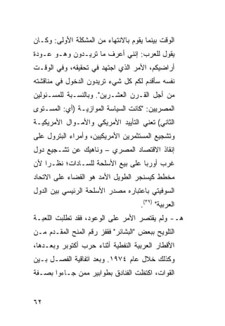 ‫ﺍﻟﻭﻗﺕ ﺒﻴﻨﻤﺎ ﻴﻘﻭﻡ ﺒﺎﻻﻨﺘﻬﺎﺀ ﻤﻥ ﺍﻟﻤﺸﻜﻠﺔ ﺍﻷﻭﻟﻰ: ﻭﻜـﺎﻥ‬
‫ﻴﻘﻭل ﻟﻠﻌﺭﺏ: ﺇﻨﻨﻲ ﺃﻋﺭﻑ ﻤﺎ ﺘﺭﻴـﺩﻭﻥ ﻭﻫـﻭ ﻋـﻭﺩﺓ‬
‫ﺃﺭﺍﻀﻴﻜﻡ، ﺍﻷﻤﺭ ﺍﻟﺫﻱ ﺍﺠﺘﻬﺩ ﻓﻲ ﺘﺤﻘﻴﻘﻪ، ﻭﻓﻲ ﺍﻟﻭﻗـﺕ‬
‫ﻨﻔﺴﻪ ﺴﺄﻗﺩﻡ ﻟﻜﻡ ﻜل ﺸﻲﺀ ﺘﺭﻴﺩﻭﻥ ﺍﻟﺩﺨﻭل ﻓﻲ ﻤﻨﺎﻗﺸﺘﻪ‬
‫ﻤﻥ ﺃﺠل ﺍﻟﻘـﺭﻥ ﺍﻟﻌﺸـﺭﻴﻥ". ﻭﺒﺎﻟﻨﺴـﺒﺔ ﻟﻠﻤﺴـﺌﻭﻟﻴﻥ‬
‫ﺍﻟﻤﺼﺭﻴﻴﻥ: "ﻜﺎﻨﺕ ﺍﻟﺴﻴﺎﺴﺔ ﺍﻟﻤﻭﺍﺯﻴـﺔ )ﺃﻱ: ﺍﻟﻤﺴـﺘﻭﻯ‬
‫ﺍﻟﺜﺎﻨﻲ( ﺘﻌﻨﻲ ﺍﻟﺘﺄﻴﻴﺩ ﺍﻷﻤﺭﻴﻜﻲ ﻭﺍﻷﻤـﻭﺍل ﺍﻷﻤﺭﻴﻜﻴـﺔ‬
‫ﻭﺘﺸﺠﻴﻊ ﺍﻟﻤﺴﺘﺜﻤﺭﻴﻥ ﺍﻷﻤﺭﻴﻜﻴﻴﻥ، ﻭﺃﻤﺭﺍﺀ ﺍﻟﺒﺘﺭﻭل ﻋﻠﻰ‬
‫ﺇﻨﻘﺎﺫ ﺍﻻﻗﺘﺼﺎﺩ ﺍﻟﻤﺼﺭﻱ – ﻭﻨﺎﻫﻴﻙ ﻋﻥ ﺘﺸـﺠﻴﻊ ﺩﻭل‬
‫ﻏﺭﺏ ﺃﻭﺭﺒﺎ ﻋﻠﻰ ﺒﻴﻊ ﺍﻷﺴﻠﺤﺔ ﻟﻠﺴـﺎﺩﺍﺕ؛ ﻨﻅـ ‪‬ﺍ ﻷﻥ‬
    ‫ﺭ‬
‫ﻤﺨﻁﻁ ﻜﻴﺴﻨﺠﺭ ﺍﻟﻁﻭﻴل ﺍﻷﻤﺩ ﻫﻭ ﺍﻟﻘﻀﺎﺀ ﻋﻠﻰ ﺍﻻﺘﺤﺎﺩ‬
‫ﺍﻟﺴﻭﻓﻴﺘﻲ ﺒﺎﻋﺘﺒﺎﺭﻩ ﻤﺼﺩﺭ ﺍﻷﺴﻠﺤﺔ ﺍﻟﺭﺌﻴﺴﻲ ﺒﻴﻥ ﺍﻟﺩﻭل‬
                                     ‫ﺍﻟﻌﺭﺒﻴﺔ" )٩٣(.‬
‫ﻫـ- ﻭﻟﻡ ﻴﻘﺘﺼﺭ ﺍﻷﻤﺭ ﻋﻠﻰ ﺍﻟﻭﻋﻭﺩ، ﻓﻘﺩ ﺘﻁﻠﺒﺕ ﺍﻟﻠﻌﺒـﺔ‬
‫ﺍﻟﺘﻠﻭﻴﺢ ﺒﺒﻌﺽ "ﺍﻟﺒﺸﺎﺌﺭ" ﻓﻘﻔﺯ ﺭﻗﻡ ﺍﻟﻤﻨﺢ ﺍﻟﻤﻘـﺩﻡ ﻤـﻥ‬
‫ﺍﻷﻗﻁﺎﺭ ﺍﻟﻌﺭﺒﻴﺔ ﺍﻟﻨﻔﻁﻴﺔ ﺃﺜﻨﺎﺀ ﺤﺭﺏ ﺃﻜﺘﻭﺒﺭ ﻭﺒﻌـﺩﻫﺎ،‬
‫ﻭﻜﺫﻟﻙ ﺨﻼل ﻋﺎﻡ ٤٧٩١. ﻭﺒﻌﺩ ﺍﺘﻔﺎﻗﻴﺔ ﺍﻟﻔﺼـل ﺒـﻴﻥ‬
‫ﺍﻟﻘﻭﺍﺕ، ﺍﻜﺘﻅﺕ ﺍﻟﻔﻨﺎﺩﻕ ﺒﻁﻭﺍﺒﻴﺭ ﻤﻤﻥ ﺠـﺎﺀﻭﺍ ﺒﺼـﻔﺔ‬


‫٢٦‬
 