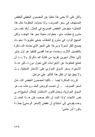 ‫ﻭﻟﻜﻥ ﻋﻠﻰ ﺃﻻ ﻴﻌﻨﻲ ﻫﺫﺍ ﺘﺨﻠ ‪‬ﺎ ﻋﻥ ﺍﻟﻤﻀﻤﻭﻥ ﺍﻟﺤﻘﻴﻘﻲ ﻟﻠﺨﻔﺽ‬
                          ‫ﻴ‬
‫ﺍﻟﻤﺴﺘﻬﺩﻑ ﻓﻲ ﺴﻌﺭ ﺍﻟﺼﺭﻑ، ﻭﺇﺫﺍ ﺤﺎﻭﻟﺕ ﺍﻟﺤﻜﻭﻤﺔ ﻤﺜل ﻫﺫﺍ‬
‫ﺍﻟﺘﺤﺎﻴل؛ ﺴﻴﻔﺭﺽ ﺍﻟﺨﻔﺽ ﺍﻟﺼﺭﻴﺢ ﻓﻲ ﺍﻟﺤﺎل. "ﻭﻗﺩ ﺘﻀـﻤﻥ‬
‫ﻤﺸﺭﻭﻉ ﺨﻁﺎﺏ ﻤﺎﻴﻭ، ﺨﻁﻭﺍﺕ ﻤﻌﻴﻨﺔ ﻨﺤﻭ ﻫﺫﺍ ﺍﻟﻬﺩﻑ، ﻭﻟﻜﻥ‬
                          ‫ٍ‬
‫ﺍﻟﻤﻨﻬﺞ ﺍﻟﻭﺍﺭﺩ ﻓﻲ ﻤﺸﺭﻭﻉ ﺍﻟﺨﻁﺎﺏ ﻴﻨﺒﻐﻲ ﺘﻁﻭﻴﺭﻩ"؛ ﺒﺤﻴـﺙ‬
‫ﻴﺼﺒﺢ ﺃﻜﺜﺭ ﺸﻤﻭﻻ ﻭﺴﺭﻋﺔ ﻋﻠﻰ ﺍﻟﻨﺤﻭ ﺍﻟﺫﻱ ﺤﺩﺩﺘﻪ ﺍﻟﻤـﺫﻜﺭﺓ‬
                                    ‫ﹰ‬
‫ﺒﺎﻟﺘﻔﺼﻴل ﺍﻟﻼﺯﻡ، ﻭﺤﺩﺩﺕ ﻤﻭﻋ ‪‬ﺍ ﺃﻗﺼﻰ ﻟﻠﺘﻨﻔﻴﺫ ﻫﻭ ﺃﻭل ﻴﻨﺎﻴﺭ‬
                           ‫ﺩ‬
‫)ﺃﻱ: ﺨﻼل ﺸﻬﺭﻴﻥ ﺘﻘﺭﻴ ‪‬ﺎ ﻤﻥ ﻜﺘﺎﺒﺔ ﺍﻟﻤـﺫﻜﺭﺓ(. ﻭﻻ ﺒـﺩ ﺃﻥ‬
                               ‫ﺒ‬
‫ﺘﻤﺘﻨﻊ ﺍﻟﺤﻜﻭﻤﺔ ﻋﻥ ﺍﻹﺠﺭﺍﺀﺍﺕ ﺍﻟﺘﻲ ﺘﺨﻭل ﺩﻭﻥ ﺘـﺄﺜﻴﺭ ﻫـﺫﺍ‬
‫ﺍﻻﺴﺘﻴﺭﺍﺩ ﺒﺴﻌﺭ ﺍﻟﺴﻭﻕ ﺍﻟﻤﻭﺍﺯﻱ ﻋﻠﻰ ﺍﻷﺴﻌﺎﺭ ﺍﻟﻤﺤﻠﻴﺔ، ﺒـل‬
             ‫ﻭﻻ ﻴﺤﻕ ﻟﻬﺎ ﺃﻥ ﺘﻨﻘل ﻫﺫﺍ ﺍﻟﺘﺄﺜﻴﺭ ﻋﻠﻰ ﻤﺭﺍﺤل.‬
              ‫َ‬
‫ﻗﺭﺭﺕ ﺍﻟﻤﺫﻜﺭﺓ ﺃﻴ ‪‬ﺎ ـ ﺘﺄﻜﻴ ‪‬ﺍ ﻟﻤﻀﻤﻭﻥ ﺍﻟﺨﻔﺽ ﺍﻟﺸـﺎﻤل‬
                      ‫ﺩ‬         ‫ﻀ‬
‫ﻟﺴﻌﺭ ﺍﻟﺼﺭﻑ ـ ﺃﻥ ﺘﺤﺴﺏ ﻗﺭﻭﺽ ﺍﻟﻤﺸـﺭﻭﻋﺎﺕ ﺒﺴـﻌﺭ‬
‫ﺍﻟﺴﻭﻕ ﺍﻟﻤﻭﺍﺯﻴﺔ، ﻭﻴﻌﺩل ﻗﺎﻨﻭﻥ ﺍﻻﺴﺘﺜﻤﺎﺭ )ﺨﻼل ﺃﺴﺎﺒﻴﻊ( ﻓـﻲ‬
‫ﻨﻔﺱ ﺍﻻﺘﺠﺎﻩ، "ﻭﺇﺫﺍ ﺃﺜﺒﺕ ﺃﻥ ﺫﻟﻙ ﺼﻌﺏ، ﻓﺈﻥ ﻫـﺫﺍ ﺍﻟﻌﺎﻤـل‬
‫ﻭﺤﺩﻩ ﻴﻘﻭﺩﻨﻲ ﺇﻟﻰ ﺍﺴﺘﻨﺘﺎﺝ ﺃﻥ ﺨﻔﺽ )ﺍﻟﺴﻌﺭ ﺍﻟﺭﺴﻤﻲ( ﺠﻤﻠـﺔ‬
                                     ‫ﻭﻓﻭ ‪‬ﺍ ﺃﻤﺭ ﺤﺘﻤﻲ".‬
                                            ‫ﺭ ‪‬‬




‫٩٢٦‬
 