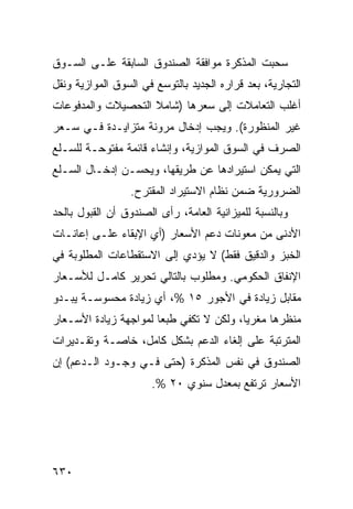 ‫ﺴﺤﺒﺕ ﺍﻟﻤﺫﻜﺭﺓ ﻤﻭﺍﻓﻘﺔ ﺍﻟﺼﻨﺩﻭﻕ ﺍﻟﺴﺎﺒﻘﺔ ﻋﻠـﻰ ﺍﻟﺴـﻭﻕ‬
‫ﺍﻟﺘﺠﺎﺭﻴﺔ، ﺒﻌﺩ ﻗﺭﺍﺭﻩ ﺍﻟﺠﺩﻴﺩ ﺒﺎﻟﺘﻭﺴﻊ ﻓﻲ ﺍﻟﺴﻭﻕ ﺍﻟﻤﻭﺍﺯﻴﺔ ﻭﻨﻘل‬
‫ﺃﻏﻠﺏ ﺍﻟﺘﻌﺎﻤﻼﺕ ﺇﻟﻰ ﺴﻌﺭﻫﺎ )ﺸﺎﻤﻼ ﺍﻟﺘﺤﺼﻴﻼﺕ ﻭﺍﻟﻤﺩﻓﻭﻋﺎﺕ‬
                    ‫ﹰ‬
‫ﻏﻴﺭ ﺍﻟﻤﻨﻅﻭﺭﺓ(. ﻭﻴﺠﺏ ﺇﺩﺨﺎل ﻤﺭﻭﻨﺔ ﻤﺘﺯﺍﻴـﺩﺓ ﻓـﻲ ﺴـﻌﺭ‬
‫ﺍﻟﺼﺭﻑ ﻓﻲ ﺍﻟﺴﻭﻕ ﺍﻟﻤﻭﺍﺯﻴﺔ، ﻭﺇﻨﺸﺎﺀ ﻗﺎﺌﻤﺔ ﻤﻔﺘﻭﺤـﺔ ﻟﻠﺴـﻠﻊ‬
‫ﺍﻟﺘﻲ ﻴﻤﻜﻥ ﺍﺴﺘﻴﺭﺍﺩﻫﺎ ﻋﻥ ﻁﺭﻴﻘﻬﺎ، ﻭﻴﺤﺴـﻥ ﺇﺩﺨـﺎل ﺍﻟﺴـﻠﻊ‬
                 ‫ﺍﻟﻀﺭﻭﺭﻴﺔ ﻀﻤﻥ ﻨﻅﺎﻡ ﺍﻻﺴﺘﻴﺭﺍﺩ ﺍﻟ ‪‬ﻘﺘ ‪‬ﺡ.‬
                   ‫ﻤ ﺭ‬
‫ﻭﺒﺎﻟﻨﺴﺒﺔ ﻟﻠﻤﻴﺯﺍﻨﻴﺔ ﺍﻟﻌﺎﻤﺔ، ﺭﺃﻯ ﺍﻟﺼﻨﺩﻭﻕ ﺃﻥ ﺍﻟﻘﺒﻭل ﺒﺎﻟﺤﺩ‬
‫ﺍﻷﺩﻨﻰ ﻤﻥ ﻤﻌﻭﻨﺎﺕ ﺩﻋﻡ ﺍﻷﺴﻌﺎﺭ )ﺃﻱ ﺍﻹﺒﻘﺎﺀ ﻋﻠـﻰ ﺇﻋﺎﻨـﺎﺕ‬
‫ﺍﻟﺨﺒﺯ ﻭﺍﻟﺩﻗﻴﻕ ﻓﻘﻁ( ﻻ ﻴﺅﺩﻱ ﺇﻟﻰ ﺍﻻﺴﺘﻘﻁﺎﻋﺎﺕ ﺍﻟﻤﻁﻠﻭﺒﺔ ﻓﻲ‬
‫ﺍﻹﻨﻔﺎﻕ ﺍﻟﺤﻜﻭﻤﻲ. ﻭﻤﻁﻠﻭﺏ ﺒﺎﻟﺘﺎﻟﻲ ﺘﺤﺭﻴﺭ ﻜﺎﻤـل ﻟﻸﺴـﻌﺎﺭ‬
‫ﻤﻘﺎﺒل ﺯﻴﺎﺩﺓ ﻓﻲ ﺍﻷﺠﻭﺭ ٥١ %، ﺃﻱ ﺯﻴﺎﺩﺓ ﻤﺤﺴﻭﺴـﺔ ﻴﺒـﺩﻭ‬
‫ﻤﻨﻅﺭﻫﺎ ﻤﻐﺭ ‪‬ﺎ، ﻭﻟﻜﻥ ﻻ ﺘﻜﻔﻲ ﻁﺒ ‪‬ﺎ ﻟﻤﻭﺍﺠﻬﺔ ﺯﻴﺎﺩﺓ ﺍﻷﺴـﻌﺎﺭ‬
                       ‫ﻌ‬                  ‫ﻴ‬
‫ﺍﻟﻤﺘﺭﺘﺒﺔ ﻋﻠﻰ ﺇﻟﻐﺎﺀ ﺍﻟﺩﻋﻡ ﺒﺸﻜل ﻜﺎﻤل، ﺨﺎﺼـﺔ ﻭﺘﻘـﺩﻴﺭﺍﺕ‬
‫ﺍﻟﺼﻨﺩﻭﻕ ﻓﻲ ﻨﻔﺱ ﺍﻟﻤﺫﻜﺭﺓ )ﺤﺘﻰ ﻓـﻲ ﻭﺠـﻭﺩ ﺍﻟـﺩﻋﻡ( ﺇﻥ‬
                      ‫ﺍﻷﺴﻌﺎﺭ ﺘﺭﺘﻔﻊ ﺒﻤﻌﺩل ﺴﻨﻭﻱ ٠٢ %.‬




‫٠٣٦‬
 