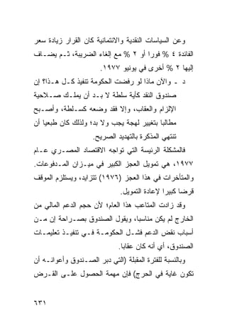 ‫ﻭﻋﻥ ﺍﻟﺴﻴﺎﺴﺎﺕ ﺍﻟﻨﻘﺩﻴﺔ ﻭﺍﻻﺌﺘﻤﺎﻨﻴﺔ ﻜﺎﻥ ﺍﻟﻘﺭﺍﺭ ﺯﻴﺎﺩﺓ ﺴﻌﺭ‬
‫ﺍﻟﻔﺎﺌﺩﺓ ٤ % ﻓﻭ ‪‬ﺍ ﺃﻭ ٢ % ﻤﻊ ﺇﻟﻐﺎﺀ ﺍﻟﻀﺭﻴﺒﺔ، ﺜـﻡ ﻴﻀـﺎﻑ‬
                                    ‫ﺭ‬
                        ‫ﺇﻟﻴﻬﺎ ٢ % ﺃﺨ ‪‬ﻯ ﻓﻲ ﻴﻭﻨﻴﻭ ٧٧٩١.‬
                                        ‫ﺭ‬
‫ﺩ ـ ﻭﺍﻵﻥ ﻤﺎﺫﺍ ﻟﻭ ﺭﻓﻀﺕ ﺍﻟﺤﻜﻭﻤﺔ ﺘﻨﻔﻴﺫ ﻜـل ﻫـﺫﺍ؟ ﺇﻥ‬
‫ﺼﻨﺩﻭﻕ ﺍﻟﻨﻘﺩ ﻜﺄ ‪‬ﺔ ﺴﻠﻁﺔ ﻻ ﺒـﺩ ﺃﻥ ﻴﻤﻠـﻙ ﺼـﻼﺤﻴﺔ‬
                            ‫ﻴ‬
‫ﺍﻹﻟﺯﺍﻡ ﻭﺍﻟﻌﻘﺎﺏ، ﻭﺇﻻ ﻓﻘﺩ ﻭﻀﻌﻪ ﻜﺴـﻠﻁﺔ، ﻭﺃﺼـﺒﺢ‬
‫ﻤﻁﺎﻟ ‪‬ﺎ ﺒﺘﻐﻴﻴﺭ ﻟﻬﺠﺔ ﻴﺠﺏ ﻭﻻ ﺒﺩ؛ ﻭﻟﺫﻟﻙ ﻜﺎﻥ ﻁ ‪‬ﻌ ‪‬ﺎ ﺃﻥ‬
    ‫ﺒﻴ‬                                       ‫ﺒ‬
                     ‫ﺘﻨﺘﻬﻲ ﺍﻟﻤﺫﻜﺭﺓ ﺒﺎﻟﺘﻬﺩﻴﺩ ﺍﻟﺼﺭﻴﺢ.‬
‫ﻓﺎﻟﻤﺸﻜﻠﺔ ﺍﻟﺭﺌﻴﺴﺔ ﺍﻟﺘﻲ ﺘﻭﺍﺠﻪ ﺍﻻﻗﺘﺼﺎﺩ ﺍﻟﻤﺼـﺭﻱ ﻋـﺎﻡ‬
                                ‫‪ ‬ﹸ‬
‫٧٧٩١، ﻫﻲ ﺘﻤﻭﻴل ﺍﻟﻌﺠﺯ ﺍﻟﻜﺒﻴﺭ ﻓﻲ ﻤﻴـﺯﺍﻥ ﺍﻟﻤـﺩﻓﻭﻋﺎﺕ.‬
‫ﻭﺍﻟﻤﺘﺄﺨﺭﺍﺕ ﻓﻲ ﻫﺫﺍ ﺍﻟﻌﺠﺯ )٦٧٩١( ﺘﺘﺯﺍﻴﺩ، ﻭﻴﺴﺘﻠﺯﻡ ﺍﻟﻤﻭﻗﻑ‬
                                ‫ﻗﺭ ‪‬ﺎ ﻜﺒﻴ ‪‬ﺍ ﻹﻋﺎﺩﺓ ﺍﻟﺘﻤﻭﻴل.‬
                                                ‫ﻀ ﺭ‬
‫ﻭﻗﺩ ﺯﺍﺩﺕ ﺍﻟﻤﺘﺎﻋﺏ ﻫﺫﺍ ﺍﻟﻌﺎﻡ؛ ﻷﻥ ﺤﺠﻡ ﺍﻟﺩﻋﻡ ﺍﻟﻤﺎﻟﻲ ﻤﻥ‬
‫ﺍﻟﺨﺎﺭﺝ ﻟﻡ ﻴﻜﻥ ﻤﻨﺎﺴ ‪‬ﺎ، ﻭﻴﻘﻭل ﺍﻟﺼﻨﺩﻭﻕ ﺒﺼـﺭﺍﺤﺔ ﺇﻥ ﻤـﻥ‬
                               ‫ﺒ‬
‫ﺃﺴﺒﺎﺏ ﻨﻘﺽ ﺍﻟﺩﻋﻡ ﻓﺸـل ﺍﻟﺤﻜﻭﻤـﺔ ﻓـﻲ ﺘﻨﻔﻴـﺫ ﺘﻌﻠﻴﻤـﺎﺕ‬
                               ‫ﺍﻟﺼﻨﺩﻭﻕ، ﺃﻱ ﺃﻨﻪ ﻜﺎﻥ ﻋﻘﺎ ‪‬ﺎ.‬
                                 ‫ﺒ‬
‫ﻭﺒﺎﻟﻨﺴﺒﺔ ﻟﻠﻔﺘﺭﺓ ﺍﻟ ‪‬ﻘﺒﻠﺔ )ﺍﻟﺘﻲ ﺩ ‪‬ﺭ ﺍﻟﺼـﻨﺩﻭﻕ ﻭﺃﻋﻭﺍﻨـﻪ ﺃﻥ‬
                      ‫ﺒ‬             ‫ﻤ‬
‫ﺘﻜﻭﻥ ﻏﺎﻴﺔ ﻓﻲ ﺍﻟﺤﺭﺝ( ﻓﺈﻥ ﻤﻬﻤﺔ ﺍﻟﺤﺼﻭل ﻋﻠـﻰ ﺍﻟﻘـﺭﺽ‬


‫١٣٦‬
 