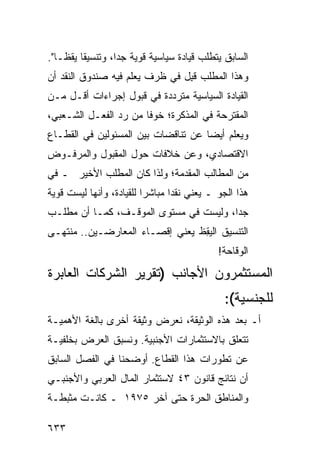 ‫ﺍﻟﺴﺎﺒﻕ ﻴﺘﻁﻠﺏ ﻗﻴﺎﺩﺓ ﺴﻴﺎﺴﻴﺔ ﻗﻭ ‪‬ﺔ ﺠ ‪‬ﺍ، ﻭﺘﻨﺴﻴ ﹰﺎ ﻴﻘ ﹰـﺎ".‬
    ‫ﻘ ﻅ‬             ‫ﻴ ﺩ‬
‫ﻭﻫﺫﺍ ﺍﻟﻤﻁﻠﺏ ﻗ ِل ﻓﻲ ﻅﺭﻑ ﻴﻌﻠﻡ ﻓﻴﻪ ﺼﻨﺩﻭﻕ ﺍﻟﻨﻘﺩ ﺃﻥ‬
                                ‫ﹸﺒ‬
‫ﺍﻟﻘﻴﺎﺩﺓ ﺍﻟﺴﻴﺎﺴﻴﺔ ﻤﺘﺭﺩﺩﺓ ﻓﻲ ﻗﺒﻭل ﺇﺠﺭﺍﺀﺍﺕ ﺃﻗـل ﻤـﻥ‬
‫ﺍﻟﻤﻘﺘﺭﺤﺔ ﻓﻲ ﺍﻟﻤﺫﻜﺭﺓ؛ ﺨﻭ ﹰﺎ ﻤﻥ ﺭﺩ ﺍﻟﻔﻌـل ﺍﻟﺸـﻌﺒﻲ،‬
                       ‫ﻓ‬
‫ﻭﻴﻌﻠﻡ ﺃﻴ ‪‬ﺎ ﻋﻥ ﺘﻨﺎﻗﻀﺎﺕ ﺒﻴﻥ ﺍﻟﻤﺴﺌﻭﻟﻴﻥ ﻓﻲ ﺍﻟﻘﻁـﺎﻉ‬
                                     ‫ﻀ‬
‫ﺍﻻﻗﺘﺼﺎﺩﻱ، ﻭﻋﻥ ﺨﻼﻓﺎﺕ ﺤﻭل ﺍﻟﻤﻘﺒﻭل ﻭﺍﻟﻤﺭﻓـﻭﺽ‬
‫ﻤﻥ ﺍﻟﻤﻁﺎﻟﺏ ﺍﻟﻤﻘﺩﻤﺔ؛ ﻭﻟﺫﺍ ﻜﺎﻥ ﺍﻟﻤﻁﻠﺏ ﺍﻷﺨﻴﺭ ـ ﻓﻲ‬
‫ﻫﺫﺍ ﺍﻟﺠﻭ ـ ﻴﻌﻨﻲ ﻨﻘ ‪‬ﺍ ﻤﺒﺎﺸ ‪‬ﺍ ﻟﻠﻘﻴﺎﺩﺓ، ﻭﺃﻨﻬﺎ ﻟﻴﺴﺕ ﻗﻭﻴﺔ‬
                          ‫ﺭ‬       ‫ﺩ‬
‫ﺠ ‪‬ﺍ، ﻭﻟﻴﺴﺕ ﻓﻲ ﻤﺴﺘﻭﻯ ﺍﻟﻤﻭﻗـﻑ، ﻜﻤـﺎ ﺃﻥ ﻤﻁﻠـﺏ‬
                                        ‫ﺩ‬
‫ﺍﻟﺘﻨﺴﻴﻕ ﺍﻟﻴ ِﻅ ﻴﻌﻨﻲ ﺇﻗﺼـﺎﺀ ﺍﻟﻤﻌﺎﺭﻀـﻴﻥ.. ‪‬ﻨﺘﻬـﻰ‬
     ‫ﻤ‬                           ‫ﻘ‬
                                              ‫ﺍﻟﻭﻗﺎﺤﺔ!‬
‫ﺍﻟﻤﺴﺘﺜﻤﺭﻭﻥ ﺍﻷﺠﺎﻨﺏ )ﺘﻘﺭﻴﺭ ﺍﻟﺸﺭﻜﺎﺕ ﺍﻟﻌﺎﺒﺭﺓ‬
                                                ‫ﻟﻠﺠﻨﺴﻴﺔ(:‬
‫ﺃـ ﺒﻌﺩ ﻫﺫﻩ ﺍﻟﻭﺜﻴﻘﺔ، ﻨﻌﺭﺽ ﻭﺜﻴﻘﺔ ﺃﺨﺭﻯ ﺒﺎﻟﻐﺔ ﺍﻷﻫﻤﻴـﺔ‬
‫ﺘﺘﻌﻠﻕ ﺒﺎﻻﺴﺘﺜﻤﺎﺭﺍﺕ ﺍﻷﺠﻨﺒﻴﺔ. ﻭﻨﺴﺒﻕ ﺍﻟﻌﺭﺽ ﺒﺨﻠﻔﻴـﺔ‬
‫ﻋﻥ ﺘﻁﻭﺭﺍﺕ ﻫﺫﺍ ﺍﻟﻘﻁﺎﻉ. ﺃﻭﻀﺤﻨﺎ ﻓﻲ ﺍﻟﻔﺼل ﺍﻟﺴﺎﺒﻕ‬
‫ﺃﻥ ﻨﺘﺎﺌﺞ ﻗﺎﻨﻭﻥ ٣٤ ﻻﺴﺘﺜﻤﺎﺭ ﺍﻟﻤﺎل ﺍﻟﻌﺭﺒﻲ ﻭﺍﻷﺠﻨﺒـﻲ‬
‫ﻭﺍﻟﻤﻨﺎﻁﻕ ﺍﻟﺤﺭﺓ ﺤﺘﻰ ﺁﺨﺭ ٥٧٩١ ـ ﻜﺎﻨـﺕ ﻤﺜﺒﻁـﺔ‬

‫٣٣٦‬
 