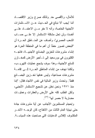 ‫ﻟﻶﻤﺎل، ﻭﻷﻗﺼﻰ ﺤﺩ. ﻭﻟﺫﻟﻙ ﺼ ‪‬ﺡ ﻭﺯﻴﺭ ﺍﻻﻗﺘﺼـﺎﺩ‬
               ‫ﺭ‬
‫ﺃﻨﻨﺎ "ﻴﺠﺏ ﺃﻻ ﻨﺒﺎﻟﻎ ﻓﻲ ﺍﻟﺤـﺩﻴﺙ ﻋـﻥ ﺍﻻﺴـﺘﺜﻤﺎﺭﺍﺕ‬
‫ﺍﻷﺠﻨﺒﻴﺔ ﺍﻟﺨﺎﺼﺔ، ﻭﺃﻨﻪ ﻻ ﻤﻔﺭ ﻤـﻥ ﺍﻻﻋﺘﻤـﺎﺩ ﻋﻠـﻰ‬
‫ﺃﻨﻔﺴﻨﺎ، ﻭﻟﻥ ﺘﺤل ﻤﺸﻜﻠﺔ ﺍﻻﺴﺘﺜﻤﺎﺭ ﺇﻻ ﻋﻠـﻰ ﺤﺴـﺎﺏ‬
‫ﺍﻟﺸﻌﺏ ﺍﻟﻤﺼﺭﻱ"، ﻭﺃﻀﺎﻑ ﻋﻥ ﺍﻟﻤﻨـﺎﻁﻕ ﺍﻟﺤـﺭﺓ ﺃﻥ‬
‫"ﺍﻟﺒﻌﺽ ﺘﺼﻭﺭ ﺨﻁﺄ ﺃﻥ ﺃﻫﻡ ﻤﺎ ﻓﻲ ﺍﻟﻤﻨﻁﻘﺔ ﺍﻟﺤﺭﺓ ﻫﻭ‬
‫ﺇﻨﺸﺎﺀ ﻤﺸﺭﻭﻋﺎﺕ ﻟﺘﺨﺯﻴﻥ ﺍﻟﺒﻀﺎﺌﻊ ﺍﻷﺠﻨﺒﻴـﺔ، ﻓﺎﺘﺠـﻪ‬
‫ﺍﻟﻜﺜﻴﺭﻭﻥ ﻓﻲ ﺒﻭﺭﺴﻌﻴﺩ ﺇﻟﻰ ﺘـﺄﺠﻴﺭ ﺍﻷﺭﺽ ﻜﻤﺨـﺎﺯﻥ‬
‫ﻟﻠﺴﻠﻊ ﺍﻷﺠﻨﺒﻴﺔ، ﻭﻫﺫﺍ ﺴﻭﻑ ﻴﺸﺠﻊ ﻋﻤﻠﻴﺎﺕ ﺍﻟﺘﻬﺭﻴـﺏ،‬
‫ﻭﻟﻜﻨﻨﺎ ﻨﻬﺩﻑ ﻤﻥ ﺇﻨﺸﺎﺀ ﺍﻟﻤﻨﺎﻁﻕ ﺍﻟﺤـﺭﺓ ﺇﻟـﻰ ﺇﻗﺎﻤـﺔ‬
‫ﻤﺸﺭﻭﻋﺎﺕ ﺼﻨﺎﻋﻴﺔ، ﻭﻟﻴﺱ ﻫﺩﻓﻬﺎ ﺘﺨـﺯﻴﻥ ﺍﻟﺒﻀـﺎﺌﻊ‬
‫ﻓﻘﻁ". ﻭﺘﺤ ‪‬ﺙ ﻭﺯﻴﺭ ﺍﻟﻤﺎﻟﻴﺔ ﻓﻲ ﻨﻔﺱ ﺍﻻﺘﺠﺎﻩ ﻓﻘﺎل: "ﺇﻨﻨﺎ‬
                                        ‫ﺩ‬
‫ﻤﻨﺫ ١٧٩١ ﻭﻨﺤﻥ ﻨﻌﻠﻥ ﻋﻥ ﺘﺸﺠﻴﻊ ﺍﻻﺴﺘﺜﻤﺎﺭ ﺍﻷﺠﻨﺒﻲ،‬
‫ﻭﻟﻜﻥ ﺍﻟﻁﻠﺏ ﻜﻠﻪ ﻋﻠﻰ ﺍﻷﺭﺽ ﻭﺍﻟﻌﻘﺎﺭﺍﺕ ﻭﻋﻤﻠﻴـﺎﺕ‬
                         ‫ﻤﻀﺎﺭﺒﺔ ﻻ ﺤﺼﺭ ﻟﻬﺎ" )٣٥(.‬
‫ﻭﺇﺤﺠﺎﻡ ﺍﻟﻤﺴﺘﺜ ِﺭﻴﻥ ﺍﻷﺠﺎﻨﺏ ﻋﻥ ﺃ ‪‬ﺔ ﻤﺸﺭﻭﻋﺎﺕ ﺠﺎﺩﺓ‬
              ‫ﻴ‬                ‫ﻤ‬
‫ﺤﺘﻰ ﻨﻬﺎﻴﺔ ﺍﻟﻌﺎﻡ ﺍﻟﺜﺎﻟﺙ ﻤﻥ ﺍﻻﻨﻔﺘﺎﺡ، ﻜﺎﻥ ﺍﻟﻭﺠـﻪ ﺍﻵﺨـﺭ‬
‫ﺍﻟﻤﻜﺸﻭﻑ ﻹﻓﻼﺱ ﺍﻟﺩﻋﺎﻴﺎﺕ ﺍﻟﺘﻲ ﺼﺎﺤﺒﺕ ﻫﺫﻩ ﺍﻟﺴﻴﺎﺴـﺔ.‬


‫٤٣٦‬
 