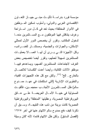 ‫ﻤﺅﺴﺴﺔ ﻓﻭﺭﺩ ﺒﺩﺭﺍﺴـﺔ ﺘﺄﺜﻴـﺙ ﻤﺒ ﹶـﻰ ﺠﻬـﺎﺯ ﺍﻟﺘﻌـﺎﻭﻥ‬
                 ‫ﻨ‬
‫ﺍﻻﻗﺘﺼﺎﺩﻱ ﺍﻟﻌﺭﺒﻲ ﻭﺍﻟﺩﻭﻟﻲ، ﻭﺃﺴﻠﻭﺏ ﺘﺴﻜﻴﻥ ﺍﻟﻤـﻭﻅﻔﻴﻥ‬
‫ﻓﻲ ﺍﻷﺩﻭﺍﺭ ﺍﻟﻤﺨﺘﻠﻔﺔ؛ ﺒﺤﻴﺙ ﺘﻌﺩ ﻓﻲ ﻜـل ﺩﻭﺭ ﺍﺴـﺘﺭﺍﺤﺔ‬
‫ﻭﻏﺭﻑ ﻴﺘﻨﺎﻗﺵ ﻓﻴﻬﺎ ﺍﻟﻤﻭﻅﻔﻭﻥ ﻤـﻊ ﺍﻟﻤﺴـﺘﺜﻤﺭﻴﻥ ﻤﻨ ‪‬ـﺎ‬
  ‫ﻌ‬
‫ﻟﺩﺨﻭل ﺍﻟﻤﻜﺎﺘﺏ. ﻭﺘﻘﺭﺭ ﺃﻥ ﻴﺨﺼﺹ ﺍﻟﺩﻭﺭ ﺍﻷﻭل ﻟﻤﻤﺜﻠﻲ‬
‫ﺍﻹﺴﻜﺎﻥ، ﻭﺍﻟﺠﻭﺍﺯﺍﺕ ﻭﺍﻟﺠﻨﺴﻴﺔ، ﻭﻤﺴﺘﺸـﺎﺭ ﻟﻠﻀـﺭﺍﺌﺏ،‬
‫ﻭﻜل ﺍﻷﺠﻬﺯﺓ ﺍﻟﺘـﻲ ﻴـﺭﻯ ﺃﻥ ﻟﻬـﺎ ﺍﺘﺼـﺎﻻ ﺒﻌﻤﻠﻴـﺎﺕ‬
         ‫ﹰ‬
‫ﺍﻟﻤﺴﺘﺜﻤﺭﻴﻥ ﺘﺴﻬﻴﻼ ﻟﻌﻤﻠﻬﻡ، ﻭﺘﻘﺭﺭ ﺃﻴ ‪‬ﺎ ﺘﺨﺼﻴﺹ ﺒﻌﺽ‬
    ‫‪‬‬      ‫ﻀ‬                  ‫ﹰ‬
‫ﺍﻟﻐﺭﻑ ﻻﺠﺘﻤﺎﻋﺎﺕ ﺍﻟﻤﺴﺘﺜﻤﺭﻴﻥ ﺃﻨﻔﺴﻬﻡ، ﻭﻴﺴﺎﻋﺩﻫﻡ ﻓﻴﻬـﺎ‬
‫ﻤﻭﻅﻔﻭ ﺍﻵﻻﺕ ﺍﻟﻜﺎﺘﺒﺔ، ﻭﺃﻴ ‪‬ﺎ ﺃﻋﺩﺕ "ﺘﻠﻜﺴﺎﺕ" ﻟﻼﺘﺼـﺎل‬
                       ‫ﻀ‬
‫ﺒﺎﻟﺨﺎﺭﺝ.. ﺇﻟﺦ" )٥٥(. ﻭﻟﻜﻥ ﻤﻊ ﻜل ﻫﺫﻩ ﺍﻟﺘﺠﻬﻴﺯﺍﺕ ﺍﻟﻔﻨﻴﺔ،‬
‫ﻭﺍﻟﺘﻁﻭﻴﺭﺍﺕ ﺍﻹﺩﺍﺭﻴﺔ )ﺍﻟﺘﻲ ﺍﺴﺘﻜﻤﻠﺕ ﻓﻲ ﻋﻬـﺩ ﻤﻤـﺩﻭﺡ‬
‫ﺴﺎﻟﻡ( ﻅل ﺍﻟﻤﺴـﺘﺜﻤﺭﻭﻥ ﺍﻷﺠﺎﻨـﺏ ﻤﺤﺠﻤـﻴﻥ، ﻓﺄﻟﻘﻴـﺕ‬
‫ﺍﻟﻤﺴﺌﻭﻟﻴﺔ ﻓﻲ ﺨﻴﺒـﺔ ﺍﻵﻤـﺎل ﺍﻟﻌﺭﻴﻀـﺔ ﻋﻠـﻰ ﻋـﺎﺘﻕ‬
‫ﺍﻟﺒﻴﺭﻭﻗﺭﺍﻁﻴﺔ ﺍﻟﻤﺼﺭﻴﺔ، ﻭﻋﻘﻠﻴﺘﻬﺎ "ﺍﻟﻤﻨﻐﻠﻘﺔ" ﻭﺍﻟﺒﻴﺭﻭﻗﺭﺍﻁﻴﺔ‬
‫ﺍﻟﻤﺼﺭﻴﺔ ﻜﺎﻨﺕ ﺒﺭﻴﺌﺔ ﻤﻥ ﺫﻨﺏ ﻫﺫﻩ ﺍﻟﻨﺘﻴﺠـﺔ، ﻭﺴـﺒﻕ ﺃﻥ‬
‫ﺫﻜﺭﻨﺎ ﻜﻴﻑ ﺩﻓﻊ ﻤﻤﺩﻭﺡ ﺴﺎﻟﻡ ﺍﻻﺘﻬﺎﻡ ﻋﻨﻬﺎ ﻓﻲ ﺁﺨﺭ ٥٧٩١‬
‫)ﺍﻟﻔﺼل ﺍﻟﺴﺎﺒﻕ(. ﻭﻟﻜﻥ ﻅل ﺍﻻﺘﻬﺎﻡ ﻗﺎﺌ ‪‬ﺎ؛ ﻷﻨﻪ "ﻜﺎﻥ ﻭﺴﻴﻠﺔ‬
                 ‫ﻤ‬


‫٦٣٦‬
 