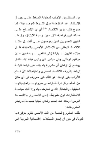 ‫ﻤﻥ ﺍﻟﻤﺴﺘﺜﻤﺭﻴﻥ ﺍﻷﺠﺎﻨﺏ ﻟﻤﺤﺎﻭﻟﺔ ﺍﻟﻀﻐﻁ ﻋﻠـﻰ ﺠﻬـﺎﺯ‬
‫ﺍﻻﺴﺘﺜﻤﺎﺭ ﻋﻨﺩ ﺍﻟﻤﻔﺎﻭﻀﺔ ﺤﻭل ﺍﻟﺸﺭﻭﻁ ﺍﻟﻤﻭﻀﻭﻋﻴﺔ"، ﻜﻤﺎ‬
‫ﺼﺭﺡ ﻨﺎﺌﺏ ﻭﺯﻴﺭ ﺍﻻﻗﺘﺼﺎﺩ )٦٥( ﺃﻱ ﺃﻥ ﺍﻹﻟﺤـﺎﺡ ﻋﻠـﻰ‬
‫ﻤﺴﺄﻟﺔ ﺍﻟﺒﻴﺭﻭﻗﺭﺍﻁﻴﺔ، ﻜﺎﻥ ﻤﺠﺭﺩ ﻭﺴﻴﻠﺔ ﻟﻼﺒﺘﺯﺍﺯ، ﻭﺇﺭﻫﺎﺏ‬
‫ﺍﻟﻔﻨﻴﻴﻥ ﺍﻟﻤﺼﺭﻴﻴﻥ ﺍﻟﺫﻴﻥ ﻴﺤﺭﺼﻭﻥ ﻋﻠـﻰ ﺃﻓﻀـل ﻋﺎﺌـﺩ‬
‫ﻟﻼﻗﺘﺼﺎﺩ ﺍﻟﻭﻁﻨﻲ ﻤﻥ ﺍﻻﺴﺘﺜﻤﺎﺭ ﺍﻷﺠﻨﺒﻲ. ﻭﻟﻠﺤﻘﻴﻘﺔ، ﻅـل‬
‫ﻫﺅﻻﺀ ﺍﻟﻔﻨﻴﻭﻥ ـ ﺒﻘﻴﺎﺩﺓ ﺯﻜﻲ ﺸﺎﻓﻌﻲ ـ ﻴـﺩﺍﻓﻌﻭﻥ ﻋـﻥ‬
‫ﻤﻭﻗﻔﻬﻡ ﺍﻟﻭﻁﻨﻲ. ﻭﻓﻲ ﺴﺒﺘﻤﺒﺭ ﻜﺎﻥ ﺭﺌﻴﺱ ﻫﻴﺌﺔ ﺍﻻﺴـﺘﺜﻤﺎﺭ‬
‫ﻴﻭﻀﺢ ﺃﻥ "ﺭﻓﺽ ﺃﻱ ﻤﺸﺭﻭﻉ ﻴﺘﻡ ِﻨﺎﺀ ﻋﻠﻰ ﻗﻭﺍﻋﺩ ﺜﺎﺒﺘـﺔ‬
       ‫‪‬‬         ‫ﺒ ‪‬‬
‫ﺘﺭﺘﺒﻁ ﺒﻅﺭﻭﻑ ﺍﻻﻗﺘﺼﺎﺩ ﺍﻟﻤﺼﺭﻱ ﻭﺍﺤﺘﻴﺎﺠﺎﺘﻪ؛ ﻷﻥ ﻓـﺘﺢ‬
‫ﺍﻷﺒﻭﺍﺏ ﺒﻐﻴﺭ ﻗﻭﺍﻋ ‪ ،‬ﻫﻭ ﻨﻅﺎﻡ ﻏﻴﺭ ﻤﻌﺭﻭﻑ ﻓﻲ ﺃﻱ ﻤﻜﺎﻥ‬
                              ‫ﺩ‬
‫ﻤﻥ ﺍﻟﻌﺎﻟﻡ، ﻭﻜل ﺩﻭﻟـﺔ ﺘﺭﺍﻋـﻲ ﻅﺭﻭﻓﻬـﺎ، ﻭﺍﺤﺘﻴﺎﺠﺎﺘﻬـﺎ‬
‫ﺍﻟﺤﻘﻴﻘﻴﺔ، ﻭﺍﻟﻤﺸﺎﻜل ﺍﻟﺘـﻲ ﺘﻌﺘﺭﻀـﻬﺎ، ﻭﺇﻻ ﺃﺩﺕ ﺴﻴﺎﺴـﺔ‬
‫ﺍﻻﺴﺘﺜﻤﺎﺭﺍﺕ ﺩﻭﻥ ﻀﻭﺍﺒﻁ، ﺇﻟـﻰ ﺍﻹﻀـﺭﺍﺭ ﺒﺎﻻﻗﺘﺼـﺎﺩ‬
‫ﺍﻟﻘﻭﻤﻲ"، ﻭﺤﺩﺩ ﻋﺒﺩ ﺍﻟﻤﻨﻌﻡ ﺭﺸﺩﻱ ﺃﺴﺒﺎ ‪‬ﺎ ﺨﻤﺴـﺔ ﻟـﺭﻓﺽ‬
             ‫ﺒ‬
                                      ‫ﺍﻟﻤﺸﺭﻭﻋﺎﺕ:‬
‫ﻁﻠﺏ ﺍﻟﻤﺸﺭﻭﻉ ﻟﺤﺼﺔ ﻤﻥ ﺍﻟﻨﻘﺩ ﺍﻷﺠﻨﺒﻲ ﺘﻠﺘﺯﻡ ﺒﺘﻭﻓﻴﺭﻫـﺎ‬
‫ﺍﻟﺩﻭﻟﺔ، ﻓﻲ ﺤﻴﻥ ﺃﻥ ﺇﺤﺩﻯ ﺍﻟﻤﺸﻜﻼﺕ ﺍﻻﻗﺘﺼﺎﺩﻴﺔ ﺍﻟﺤﺭﺠﺔ ﺍﻟﺘﻲ‬


‫٧٣٦‬
 