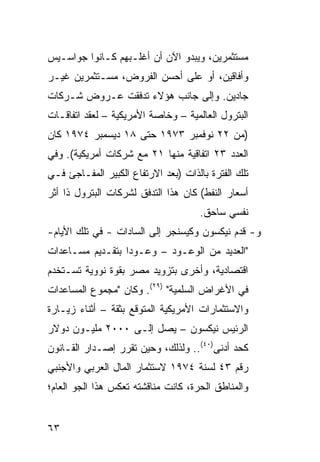 ‫ﻤﺴﺘﺜﻤﺭﻴﻥ، ﻭﻴﺒﺩﻭ ﺍﻵﻥ ﺃﻥ ﺃﻏﻠـﺒﻬﻡ ﻜـﺎﻨﻭﺍ ﺠﻭﺍﺴـﻴﺱ‬
‫ﻭﺃﻓﺎﻗﻴﻥ، ﺃﻭ ﻋﻠﻰ ﺃﺤﺴﻥ ﺍﻟﻔﺭﻭﺽ، ﻤﺴـﺘﺜﻤﺭﻴﻥ ﻏﻴـﺭ‬
‫ﺠﺎﺩﻴﻥ. ﻭﺇﻟﻰ ﺠﺎﻨﺏ ﻫﺅﻻﺀ ﺘﺩﻓﻘﺕ ﻋـﺭﻭﺽ ﺸـﺭﻜﺎﺕ‬
‫ﺍﻟﺒﺘﺭﻭل ﺍﻟﻌﺎﻟﻤﻴﺔ – ﻭﺨﺎﺼﺔ ﺍﻷﻤﺭﻴﻜﻴﺔ – ﻟﻌﻘﺩ ﺍﺘﻔﺎﻗـﺎﺕ‬
‫)ﻤﻥ ٢٢ ﻨﻭﻓﻤﺒﺭ ٣٧٩١ ﺤﺘﻰ ٨١ ﺩﻴﺴﻤﺒﺭ ٤٧٩١ ﻜﺎﻥ‬
‫ﺍﻟﻌﺩﺩ ٣٢ ﺍﺘﻔﺎﻗﻴﺔ ﻤﻨﻬﺎ ١٢ ﻤﻊ ﺸﺭﻜﺎﺕ ﺃﻤﺭﻴﻜﻴﺔ(. ﻭﻓﻲ‬
‫ﺘﻠﻙ ﺍﻟﻔﺘﺭﺓ ﺒﺎﻟﺫﺍﺕ )ﺒﻌﺩ ﺍﻻﺭﺘﻔﺎﻉ ﺍﻟﻜﺒﻴﺭ ﺍﻟﻤﻔـﺎﺠﺊ ﻓـﻲ‬
‫ﺃﺴﻌﺎﺭ ﺍﻟﻨﻔﻁ( ﻜﺎﻥ ﻫﺫﺍ ﺍﻟﺘﺩﻓﻕ ﻟﺸﺭﻜﺎﺕ ﺍﻟﺒﺘﺭﻭل ﺫﺍ ﺃﺜﺭ‬
                                     ‫ﻨﻔﺴﻲ ﺴﺎﺤﻕ.‬
‫ﻭ- ﻗﺩﻡ ﻨﻴﻜﺴﻭﻥ ﻭﻜﻴﺴﻨﺠﺭ ﺇﻟﻰ ﺍﻟﺴﺎﺩﺍﺕ - ﻓﻲ ﺘﻠﻙ ﺍﻷﻴﺎﻡ-‬
‫"ﺍﻟﻌﺩﻴﺩ ﻤﻥ ﺍﻟﻭﻋـﻭﺩ – ﻭﻋـﻭ ‪‬ﺍ ﺒﺘﻘـﺩﻴﻡ ﻤﺴـﺎﻋﺩﺍﺕ‬
                  ‫ﺩ‬
‫ﺍﻗﺘﺼﺎﺩﻴﺔ، ﻭﺃﺨﺭﻯ ﺒﺘﺯﻭﻴﺩ ﻤﺼﺭ ﺒﻘﻭﺓ ﻨﻭﻭﻴﺔ ﹸﺴـﺘﺨﺩﻡ‬
      ‫ﺘ‬
‫ﻓﻲ ﺍﻷﻏﺭﺍﺽ ﺍﻟﺴﻠﻤﻴﺔ" )٩٢(. ﻭﻜﺎﻥ "ﻤﺠﻤﻭﻉ ﺍﻟﻤﺴﺎﻋﺩﺍﺕ‬
‫ﻭﺍﻻﺴﺘﺜﻤﺎﺭﺍﺕ ﺍﻷﻤﺭﻴﻜﻴﺔ ﺍﻟﻤﺘﻭﻗﻊ ﺒﺜﻘﺔ – ﺃﺜﻨﺎﺀ ﺯﻴـﺎﺭﺓ‬
‫ﺍﻟﺭﺌﻴﺱ ﻨﻴﻜﺴﻭﻥ – ﻴﺼل ﺇﻟـﻰ ٠٠٠٢ ﻤﻠﻴـﻭﻥ ﺩﻭﻻﺭ‬
‫ﻜﺤﺩ ﺃﺩﻨﻰ)٠٤(.. ﻭﻟﺫﻟﻙ، ﻭﺤﻴﻥ ﺘﻘﺭﺭ ﺇﺼـﺩﺍﺭ ﺍﻟﻘـﺎﻨﻭﻥ‬
‫ﺭﻗﻡ ٣٤ ﻟﺴﻨﺔ ٤٧٩١ ﻻﺴﺘﺜﻤﺎﺭ ﺍﻟﻤﺎل ﺍﻟﻌﺭﺒﻲ ﻭﺍﻷﺠﻨﺒﻲ‬
‫ﻭﺍﻟﻤﻨﺎﻁﻕ ﺍﻟﺤﺭﺓ، ﻜﺎﻨﺕ ﻤﻨﺎﻗﺸﺘﻪ ﺘﻌﻜﺱ ﻫﺫﺍ ﺍﻟﺠﻭ ﺍﻟﻌﺎﻡ؛‬


‫٣٦‬
 