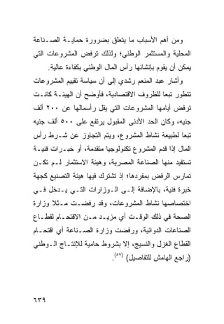 ‫ﻭﻤﻥ ﺃﻫﻡ ﺍﻷﺴﺒﺎﺏ ﻤﺎ ﻴﺘﻌﻠﻕ ﺒﻀﺭﻭﺭﺓ ﺤﻤﺎﻴـﺔ ﺍﻟﺼـﻨﺎﻋﺔ‬
‫ﺍﻟﻤﺤﻠﻴﺔ ﻭﺍﻟﻤﺴﺘﺜﻤﺭ ﺍﻟﻭﻁﻨﻲ؛ ﻭﻟﺫﻟﻙ ﺘﺭﻓﺽ ﺍﻟﻤﺸﺭﻭﻋﺎﺕ ﺍﻟﺘﻲ‬
      ‫ﻴﻤﻜﻥ ﺃﻥ ﻴﻘﻭﻡ ﺒﺈﻨﺸﺎﺌﻬﺎ ﺭﺃﺱ ﺍﻟﻤﺎل ﺍﻟﻭﻁﻨﻲ ﺒﻜﻔﺎﺀﺓ ﻋﺎﻟﻴﺔ.‬
‫ﻭﺃﺸﺎﺭ ﻋﺒﺩ ﺍﻟﻤﻨﻌﻡ ﺭﺸﺩﻱ ﺇﻟﻰ ﺃﻥ ﺴﻴﺎﺴﺔ ﺘﻘﻴﻴﻡ ﺍﻟﻤﺸﺭﻭﻋﺎﺕ‬
‫ﺘﺘﻁﻭﺭ ﺘﺒ ‪‬ﺎ ﻟﻠﻅﺭﻭﻑ ﺍﻻﻗﺘﺼﺎﺩﻴﺔ، ﻓﺄﻭﻀﺢ ﺃﻥ ﺍﻟﻬﻴﺌـﺔ ﻜﺎﻨـﺕ‬
                                          ‫ﻌ‬
‫ﺘﺭﻓﺽ ﺃﻴﺎﻤﻬﺎ ﺍﻟﻤﺸﺭﻭﻋﺎﺕ ﺍﻟﺘﻲ ﻴﻘل ﺭﺃﺴﻤﺎﻟﻬﺎ ﻋﻥ ٠٠٢ ﺃﻟﻑ‬
‫ﺠﻨﻴﻪ، ﻭﻜﺎﻥ ﺍﻟﺤﺩ ﺍﻷﺩﻨﻰ ﺍﻟﻤﻘﺒﻭل ﻴﺭﺘﻔﻊ ﻋﻠﻰ ٠٠٥ ﺃﻟﻑ ﺠﻨﻴﻪ‬
‫ﺘﺒ ‪‬ﺎ ﻟﻁﺒﻴﻌﺔ ﻨﺸﺎﻁ ﺍﻟﻤﺸﺭﻭﻉ، ﻭﻴﺘﻡ ﺍﻟﺘﺠﺎﻭﺯ ﻋﻥ ﺸـﺭﻁ ﺭﺃﺱ‬
                                               ‫ﻌ‬
‫ﺍﻟﻤﺎل ﺇﺫﺍ ﻗﺩﻡ ﺍﻟﻤﺸﺭﻭﻉ ﺘﻜﻨﻭﻟﻭﺠﻴﺎ ﻤﺘﻘﺩﻤﺔ، ﺃﻭ ﺨﺒـﺭﺍﺕ ﻓﻨﻴـﺔ‬
‫ﺘﺴﺘﻔﻴﺩ ﻤﻨﻬﺎ ﺍﻟﺼﻨﺎﻋﺔ ﺍﻟﻤﺼﺭﻴﺔ، ﻭﻫﻴﺌﺔ ﺍﻻﺴﺘﺜﻤﺎﺭ ﻟـﻡ ﺘﻜـﻥ‬
‫ﺘﻤﺎﺭﺱ ﺍﻟﺭﻓﺽ ﺒﻤﻔﺭﺩﻫﺎ؛ ﺇﺫ ﺘﺸﺘﺭﻙ ﻓﻴﻬﺎ ﻫﻴﺌﺔ ﺍﻟﺘﺼﻨﻴﻊ ﻜﺠﻬﺔ‬
             ‫ﹸ‬
‫ﺨﺒﺭﺓ ﻓﻨﻴﺔ، ﺒﺎﻹﻀﺎﻓﺔ ﺇﻟـﻰ ﺍﻟـﻭﺯﺍﺭﺍﺕ ﺍﻟﺘـﻲ ﻴـﺩﺨل ﻓـﻲ‬
‫ﺍﺨﺘﺼﺎﺼﻬﺎ ﻨﺸﺎﻁ ﺍﻟﻤﺸﺭﻭﻋﺎﺕ، ﻭﻗﺩ ﺭﻓﻀـﺕ ﻤـﺜﻼ ﻭﺯﺍﺭﺓ‬
      ‫ﹰ‬
‫ﺍﻟﺼﺤﺔ ﻓﻲ ﺫﻟﻙ ﺍﻟﻭﻗـﺕ ﺃﻱ ﻤﺯﻴـﺩ ﻤـﻥ ﺍﻻﻗﺘﺤـﺎﻡ ﻟﻘﻁـﺎﻉ‬
‫ﺍﻟﺼﻨﺎﻋﺎﺕ ﺍﻟﺩﻭﺍﺌﻴﺔ، ﻭﺭﻓﻀﺕ ﻭﺯﺍﺭﺓ ﺍﻟﺼـﻨﺎﻋﺔ ﺃﻱ ﺍﻗﺘﺤـﺎﻡ‬
‫ﺍﻟﻘﻁﺎﻉ ﺍﻟﻐﺯل ﻭﺍﻟﻨﺴﻴﺞ، ﺇﻻ ﺒﺸﺭﻭﻁ ﺤﺎﻤﻴﺔ ﻟﻺﻨﺘـﺎﺝ ﺍﻟـﻭﻁﻨﻲ‬
                             ‫)ﺭﺍﺠﻊ ﺍﻟﻬﺎﻤﺵ ﻟﻠﺘﻔﺎﺼﻴل( )٧٥(.‬




‫٩٣٦‬
 