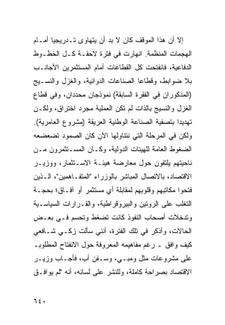 ‫ﺇﻻ ﺃﻥ ﻫﺫﺍ ﺍﻟﻤﻭﻗﻑ ﻜﺎﻥ ﻻ ﺒﺩ ﺃﻥ ﻴﺘﻬﺎ ‪‬ﻯ ﺘـﺩﺭﻴﺠ ‪‬ﺎ ﺃﻤـﺎﻡ‬
       ‫ﻴ‬         ‫ﻭ‬
‫ﺍﻟﻬﺠﻤﺎﺕ ﺍﻟﻤﻨﻅﻤﺔ. ﺍﻨﻬﺎﺭﺕ ﻓﻲ ﻓﺘﺭﺓ ﻻﺤﻘـﺔ ﻜـل ﺍﻟﺨﻁـﻭﻁ‬
‫ﺍﻟﺩﻓﺎﻋﻴﺔ، ﻓﺎﻨﻔﺘﺤﺕ ﻜل ﺍﻟﻘﻁﺎﻋﺎﺕ ﺃﻤﺎﻡ ﺍﻟﻤﺴﺘﺜﻤﺭﻴﻥ ﺍﻷﺠﺎﻨـﺏ‬
‫ﺒﻼ ﻀﻭﺍﺒ ﹶ، ﻭﻗﻁﺎﻋﺎ ﺍﻟﺼﻨﺎﻋﺎﺕ ﺍﻟﺩﻭﺍﺌﻴﺔ، ﻭﺍﻟﻐﺯل ﻭﺍﻟﻨﺴـﻴﺞ‬
                                           ‫ﻁ‬
‫)ﺍﻟﻤﺫﻜﻭﺭﺍﻥ ﻓﻲ ﺍﻟﻔﻘﺭﺓ ﺍﻟﺴﺎﺒﻘﺔ( ﻨﻤﻭﺫﺠﺎﻥ ‪‬ﺤﺩﺩﺍﻥ، ﻭﻓﻲ ﻗﻁﺎﻉ‬
               ‫ﻤ‬
‫ﺍﻟﻐﺯل ﻭﺍﻟﻨﺴﻴﺞ ﺒﺎﻟﺫﺍﺕ ﻟﻡ ﺘﻜﻥ ﺍﻟﻌﻤﻠﻴﺔ ﻤﺠﺭﺩ ﺍﺨﺘﺭﺍﻕ، ﻭﻟﻜـﻥ‬
‫ﺘﻬﺩﻴ ‪‬ﺍ ﺒﺘﺼﻔﻴﺔ ﺍﻟﺼﻨﺎﻋﺔ ﺍﻟﻭﻁﻨﻴﺔ ﺍﻟﻌﺭﻴﻘﺔ )ﻤﺸﺭﻭﻉ ﺍﻟﻌﺎﻤﺭﻴﺔ(.‬
                                                  ‫ﺩ‬
‫ﻭﻟﻜﻥ ﻓﻲ ﺍﻟﻤﺭﺤﻠﺔ ﺍﻟﺘﻲ ﻨﺘﻨﺎﻭﻟﻬﺎ ﺍﻵﻥ ﻜﺎﻥ ﺍﻟﺼﻤﻭﺩ ﺘﻀﻌﻀﻌﻪ‬
‫ﺍﻟﻀﻐﻭﻁ ﺍﻟﻌﺎﻤﺔ ﻟﻠﻬﻴﺌﺎﺕ ﺍﻟﺩﻭﻟﻴﺔ، ﻭﻜـﺎﻥ ﺍﻟﻤﺴـﺘﺜﻤﺭﻭﻥ ﻤـﻥ‬
‫ﻨﺎﺤﻴﺘﻬﻡ ﻴﻠﺘﻔﻭﻥ ﺤﻭل ﻤﻌﺎﺭﻀﺔ ﻫﻴﺌـﺔ ﺍﻻﺴـﺘﺜﻤﺎﺭ، ﻭﻭﺯﻴـﺭ‬
‫ﺍﻻﻗﺘﺼﺎﺩ، ﺒﺎﻻﺘﺼﺎل ﺍﻟﻤﺒﺎﺸﺭ ﺒﺎﻟﻭﺯﺭﺍﺀ "ﺍﻟﻤﺘﻔـﺎﻫﻤﻴﻥ"، ﺍﻟـﺫﻴﻥ‬
‫ﻓﺘﺤﻭﺍ ﻤﻜﺎﺘﺒﻬﻡ ﻭﻗﻠﻭﺒﻬﻡ ﻟﻤﻘﺎﺒﻠﺔ ﺃﻱ ﻤﺴﺘﺜﻤﺭ ﺃﻭ ﺁﻓـﺎﻕ؛ ﺒﺤﺠـﺔ‬
‫ﺍﻟﺘﻐﻠﺏ ﻋﻠﻰ ﺍﻟﺭﻭﺘﻴﻥ ﻭﺍﻟﺒﻴﺭﻭﻗﺭﺍﻁﻴﺔ، ﻭﺍﻟﻘـﺭﺍﺭﺍﺕ ﺍﻟﺴﻴﺎﺴـﻴﺔ‬
‫ﻭﺘﺩﺨﻼﺕ ﺃﺼﺤﺎﺏ ﺍﻟﻨﻔﻭﺫ ﻜﺎﻨﺕ ﺘﻀﻐﻁ ﻭﺘﺤﺴﻡ ﻓـﻲ ﺒﻌـﺽ‬
‫ﺍﻟﺤﺎﻻﺕ، ﻭﺃﺫﻜﺭ ﻓﻲ ﺘﻠﻙ ﺍﻟﻔﺘﺭﺓ، ﺃﻨﻨﻲ ﺴﺄﻟﺕ ﺯﻜـﻲ ﺸـﺎﻓﻌﻲ‬
‫ﻜﻴﻑ ﻭﺍﻓﻕ ـ ﺭﻏﻡ ﻤﻔﺎﻫﻴﻤﻪ ﺍﻟﻤﻌﺭﻭﻓﺔ ﺤﻭل ﺍﻻﻨﻔﺘﺎﺡ ﺍﻟﻤﻁﻠﻭﺒـ‬
‫ﻋﻠﻰ ﻤﺸﺭﻭﻋﺎﺕ ﻤﺜل ﻭﻤﺒـﻲ، ﻭﺴـﻔﻥ ﺃﺏ، ﻓﺄﺠـﺎﺏ ﻭﺯﻴـﺭ‬
‫ﺍﻻﻗﺘﺼﺎﺩ ﺒﺼﺭﺍﺤﺔ ﻜﺎﻤﻠﺔ، ﻭﻟﻠﻨﺸﺭ ﻋﻠﻰ ﻟﺴﺎﻨﻪ، ﺃﻨﻪ "ﻟﻡ ﻴﻭﺍﻓـﻕ‬


‫٠٤٦‬
 