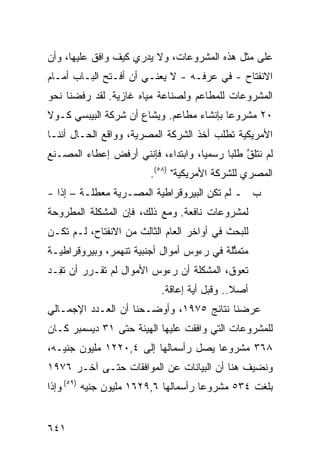 ‫ﻋﻠﻰ ﻤﺜل ﻫﺫﻩ ﺍﻟﻤﺸﺭﻭﻋﺎﺕ، ﻭﻻ ﻴﺩﺭﻱ ﻜﻴﻑ ﻭﺍﻓﻕ ﻋﻠﻴﻬﺎ، ﻭﺃﻥ‬
‫ﺍﻻﻨﻔﺘﺎﺡ - ﻓﻲ ﻋﺭﻓـﻪ - ﻻ ﻴﻌﻨـﻲ ﺃﻥ ﺃﻓـﺘﺢ ﺍﻟﺒـﺎﺏ ﺃﻤـﺎﻡ‬
‫ﺍﻟﻤﺸﺭﻭﻋﺎﺕ ﻟﻠﻤﻁﺎﻋﻡ ﻭﻟﺼﻨﺎﻋﺔ ﻤﻴﺎﻩ ﻏﺎﺯﻴﺔ. ﻟﻘﺩ ﺭﻓﻀﻨﺎ ﻨﺤﻭ‬
‫٠٢ ﻤﺸﺭﻭﻋﺎ ﺒﺈﻨﺸﺎﺀ ﻤﻁﺎﻋﻡ. ﻭ ‪‬ﺸﺎﻉ ﺃﻥ ﺸﺭﻜﺔ ﺍﻟﺒﻴﺒﺴﻲ ﻜـﻭﻻ‬
                        ‫ﻴ‬                  ‫‪‬‬
‫ﺍﻷﻤﺭﻴﻜﻴﺔ ﺘﻁﻠﺏ ﺃﺨﺫ ﺍﻟﺸﺭﻜﺔ ﺍﻟﻤﺼﺭﻴﺔ، ﻭﻭﺍﻗﻊ ﺍﻟﺤـﺎل ﺃﻨﻨـﺎ‬
‫ﻟﻡ ﻨﺘﻠﻕ ﻁﻠ ‪‬ﺎ ﺭﺴﻤ ‪‬ﺎ، ﻭﺍﺒﺘﺩﺍﺀ، ﻓﺈﻨﻨﻲ ﺃﺭﻓﺽ ﺇﻋﻁﺎﺀ ﺍﻟﻤﺼـﻨﻊ‬
                                    ‫ﻴ‬      ‫ﱠ ﺒ‬
                         ‫ﺍﻟﻤﺼﺭﻱ ﻟﻠﺸﺭﻜﺔ ﺍﻷﻤﺭﻴﻜﻴﺔ" )٨٥(.‬
‫ﺏ ـ ﻟﻡ ﺘﻜﻥ ﺍﻟﺒﻴﺭﻭﻗﺭﺍﻁ ‪‬ﺔ ﺍﻟﻤﺼـﺭﻴﺔ ﻤﻌﻁﻠـﺔ – ﺇ ﹰﺍ -‬
   ‫ﺫ‬                      ‫ﻴ‬            ‫‪‬‬
‫ﻟﻤﺸﺭﻭﻋﺎﺕ ﻨﺎﻓﻌﺔ. ﻭﻤﻊ ﺫﻟﻙ، ﻓﺈﻥ ﺍﻟﻤﺸﻜﻠﺔ ﺍﻟﻤﻁﺭﻭﺤﺔ‬
‫ﻟﻠﺒﺤﺙ ﻓﻲ ﺃﻭﺍﺨﺭ ﺍﻟﻌﺎﻡ ﺍﻟﺜﺎﻟﺙ ﻤﻥ ﺍﻻﻨﻔﺘﺎﺡ، ﻟـﻡ ﺘﻜـﻥ‬
‫ﻤﺘﻤ ﱢﻠﺔ ﻓﻲ ﺭﺀﻭﺱ ﺃﻤﻭﺍل ﺃﺠﻨﺒﻴﺔ ﺘﻨﻬﻤﺭ، ﻭﺒﻴﺭﻭﻗﺭﺍﻁﻴـﺔ‬
                                           ‫ﺜ‬
‫ﺘﻌﻭﻕ، ﺍﻟﻤﺸﻜﻠﺔ ﺃﻥ ﺭﺀﻭﺱ ﺍﻷﻤﻭﺍل ﻟﻡ ﺘﻘـﺭﺭ ﺃﻥ ﺘ ِـﺩ‬
  ‫ﻔ‬
                           ‫ﺃﺼﻼ.. ﻭﻗﺒل ﺃ ‪‬ﺔ ﺇﻋﺎﻗﺔ.‬
                                   ‫ﻴ‬          ‫ﹰ‬
‫ﻋﺭﻀﻨﺎ ﻨﺘﺎﺌﺞ ٥٧٩١، ﻭﺃﻭﻀـﺤﻨﺎ ﺃﻥ ﺍﻟﻌـﺩﺩ ﺍﻹﺠﻤـﺎﻟﻲ‬
‫ﻟﻠﻤﺸﺭﻭﻋﺎﺕ ﺍﻟﺘﻲ ﻭﺍﻓﻘﺕ ﻋﻠﻴﻬﺎ ﺍﻟﻬﻴﺌﺔ ﺤﺘﻰ ١٣ ﺩﻴﺴﻤﺒﺭ ﻜـﺎﻥ‬
‫٨٦٣ ﻤﺸﺭﻭ ‪‬ﺎ ﻴﺼل ﺭﺃﺴﻤﺎﻟﻬﺎ ﺇﻟﻰ ٤,٠٢٢١ ﻤﻠﻴﻭﻥ ﺠﻨﻴـﻪ،‬
                                      ‫ﻋ‬
‫ﻭﻨﻀﻴﻑ ﻫﻨﺎ ﺃﻥ ﺍﻟﺒﻴﺎﻨﺎﺕ ﻋﻥ ﺍﻟﻤﻭﺍﻓﻘﺎﺕ ﺤﺘـﻰ ﺁﺨـﺭ ٦٧٩١‬
                                            ‫ﹸ‬
‫ﺒﻠﻐﺕ ٤٣٥ ﻤﺸﺭﻭ ‪‬ﺎ ﺭﺃﺴﻤﺎﻟﻬﺎ ٦,٩٢٦١ ﻤﻠﻴﻭﻥ ﺠﻨﻴﻪ )٩٥( ﻭﺇﺫﺍ‬
                                      ‫ﻋ‬


‫١٤٦‬
 