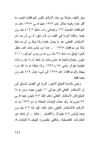 ‫ﺠﺎﺯ ﺘﺄﻟﻴﻑ ﺴﻠﺴﻠﺔ ﻤﻥ ﻫﺫﻩ ﺍﻷﺭﻗﺎﻡ، ﺘﻜﻭﻥ ﺍﻟﻤﻭﺍﻓﻘﺎﺕ ﺍﻟﺠﺩﻴـﺩﺓ‬
‫ﺃﻗل ﻋﺩ ‪‬ﺍ ﻭﻗﻴﻤﺔ ﺨﻼل ﻋﺎﻡ ٦٧٩١ ﻋﻨﻬﺎ ﻓـﻲ ٥٧٩١، ﻓﻌـﺩﺩ‬
                                         ‫ﺩ‬
‫ﺍﻟﻤﻭﺍﻓﻘﺎﺕ ﺍﻟﺠﺩﻴﺩﺓ ٦٦١ ﻭﺇﺠﻤﺎﻟﻲ ﺭﺃﺴـﻤﺎﻟﻬﺎ ٢,٩٠٤ ﻤﻠﻴـﻭﻥ‬
‫ﺠﻨﻴﻪ. ﻭﻟﻜﻨﻨﺎ ﺃﺸﺭﻨﺎ ﻓﻲ ﺍﻟﻔﺼـل ﺍﻟﺴـﺎﺒﻕ، ﺇﻟـﻰ ﺃﻥ ﻤﻌـﺩل‬
‫ﺍﻻﺴﺘﺜﻤﺎﺭ ﺍﻟﻔﻌﻠﻲ، ﻫﻭ ﻤﺎ ﻴﻌ ‪‬ل ﻋﻠﻴﻪ؛ ﻭﻟﺫﺍ ﻴﻤﻜـﻥ ﺃﻥ ﻨﺴـﻘﻁ‬
                           ‫ﻭ‬
‫ﻤﺜﻼ ﻤﻥ ﻤﻭﺍﻓﻘﺎﺕ ٥٧٩١ ـ ﻋﺩ ‪‬ﺍ ﻤﻥ ﻤﺸﺭﻭﻋﺎﺕ ﺍﻟﻤﻨـﺎﻁﻕ‬
                     ‫ﺩ‬                      ‫ﹰ‬
‫ﺍﻟﺤﺭﺓ )ﻴﺒﻠﻎ ﻋـﺩﺩﻫﺎ ٨٢ ﻤﺸـﺭﻭ ‪‬ﺎ ﻭﺭﺀﻭﺱ ﺃﻤﻭﺍﻟﻬـﺎ ١٠٧‬
                    ‫ﻋ‬
‫ﻤﻠﻴﻭﻥ ﺠﻨﻴﻪ( ﺒﺎﻋﺘﺒﺎﺭﻫﺎ ﻤﺸﺭﻭﻋﺎﺕ ﻟﻡ ﺘﺘﺨﺫ ﺃ ‪‬ـﺔ ﺇﺠـﺭﺍﺀﺍﺕ‬
           ‫ﻴ‬
‫ﺘﻨﻔﻴﺫﻴﺔ ﻁﻭﺍل ﻋﺎﻤﻲ ٥٧ ﻭ٦٧٩١. ﻭﺇﺫﺍ ﺤﺫﻓﻨﺎ ﻫـﺫﺍ ﺍﻟﻘـﺩﺭ؛‬
‫ﻴﻬﺒﻁ ﺭﻗﻡ ﻤﻭﺍﻓﻘﺎﺕ ﻋﺎﻡ ٥٧٩١ ﺇﻟﻰ ﺸﻲﺀ ﺤﻭل ٩١٤ ﻤﻠﻴـﻭﻥ‬
                                               ‫ﺠﻨﻴﻪ ﻓﻘﻁ.‬
‫ﻭﺤﺘﻰ ﺒﺎﻟﻨﺴﺒﺔ ﻟﻠﻤﺒﻠﻎ ﺍﻷﺨﻴﺭ، ﺃﺸﺭﻨﺎ ﻓﻲ ﺍﻟﻔﺼل ﺍﻟﺴﺎﺒﻕ ﺇﻟﻰ‬
‫ﺃﻥ ﺍﻻﺴﺘﺜﻤﺎﺭ ﺍﻟﻔﻌﻠﻲ ﻜﺎﻥ ﺤﻭﺍﻟﻲ ١١ ﻤﻠﻴﻭﻥ ﺠﻨﻴﻪ، ﻭﻤﻥ ﻫـﺫﺍ‬
‫ﺍﻟﻤﺒﻠﻎ ﻜﺎﻥ ﺍﻻﺴﺘﺜﻤﺎﺭ ﺍﻟﻔﻌﻠﻲ ﺩﺍﺨل ﺍﻟﺒﻠﺩ ٥,٥ ﻤﻠﻴﻭﻥ ﺠﻨﻴﻪ ﻓـﻲ‬
‫٢٢ ﻤﺸﺭﻭ ‪‬ﺎ. ﻭﻗﺩ ﻋ ‪‬ﻟﺕ ﺍﻟﺒﻴﺎﻨﺎﺕ ﺍﻟ ‪‬ﻌﻠﻨﺔ ﻋـﺎﻡ ٦٧٩١ ﻫـﺫﻩ‬
                   ‫ﹸ ﻤ‬             ‫‪‬ﺩ‬        ‫ﻋ‬
‫ﺍﻷﺭﻗﺎﻡ، ﻓﺎﻻﺴﺘﺜﻤﺎﺭ ﺍﻟﻔﻌﻠﻲ ﺩﺍﺨل ﺍﻟﺒﻠﺩ، ﻗﻴل ﺇﻨﻪ ٩,٧ ﻤﻠﻴـﻭﻥ‬
‫ﺠﻨﻴﻪ )ﻭﻟﻴﺱ ٥,٥ ﻤﻠﻴﻭ ﹰﺎ(. ﻭﺍﻷﻓﻀل ـ ﺤﺎﻟ ‪‬ﺎ ـ ﺃﻥ ﻨﺒﺘﻌﺩ ﻋﻥ‬
               ‫ﻴ‬                 ‫ﻨ‬
‫ﺍﻟ ‪‬ﻘﺎﺭﻨﺎﺕ ﺍﻟﺘﻔﺼﻴﻠﻴﺔ، ﻭﻨﻜﺘﻔﻲ ﺒﺎﻟﺼﻭﺭﺓ ﺍﻟﻨﻬﺎﺌﻴـﺔ ﻟﻠﻤﺘﺎﺒﻌـﺔ،‬
                                                     ‫ﻤ‬


‫٢٤٦‬
 