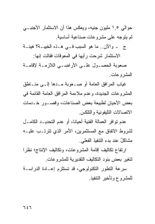 ‫ﺤﻭﺍﻟﻲ ٥,١ ﻤﻠﻴﻭﻥ ﺠﻨﻴﻪ، ﻭﻴﻌﻜﺱ ﻫﺫﺍ ﺃﻥ ﺍﻻﺴﺘﺜﻤﺎﺭ ﺍﻷﺠﻨﺒـﻲ‬
                  ‫ﻟﻡ ﻴﺘﻭﺠﻪ ﻋﻠﻰ ﻤﺸﺭﻭﻋﺎﺕ ﺼﻨﺎﻋﻴﺔ ﺃﺴﺎﺴﻴﺔ.‬
‫ﺝ ـ ﻭﺍﻵﻥ.. ﻤﺎ ﻫﻭ ﺍﻟﺴﺒﺏ ﻓـﻲ ﻫـﺫﻩ ﺍﻟﺨﻴﺒـﺔ؟ ﻫﻴﺌـﺔ‬
      ‫ﺍﻻﺴﺘﺜﻤﺎﺭ ﺸﺭﺤﺕ ﺭﺃﻴﻬﺎ ﻓﻲ ﺍﻟﻤﻌﻭﻗﺎﺕ ﻓﻘﺎﻟﺕ ﺇﻨﻬﺎ:‬
‫ﺼﻌﻭﺒﺔ ﺍﻟﺤﺼـﻭل ﻋﻠـﻰ ﺍﻷﺭﺍﻀـﻲ ﺍﻟﻼﺯﻤـﺔ ﻹﻗﺎﻤـﺔ‬
                                               ‫ﺍﻟﻤﺸﺭﻭﻋﺎﺕ.‬
‫ﻏﻴﺎﺏ ﺍﻟﻤﺭﺍﻓﻕ ﺍﻟﻌﺎﻤﺔ ﺃﻭ ﺼـﻌﻭﺒﺔ ﻤـ ‪‬ﻫﺎ ﺇﻟـﻰ ﻤﻨـﺎﻁﻕ‬
              ‫ﺩ‬
‫ﺍﻟﻤﺸﺭﻭﻋﺎﺕ ﺍﻟﺠﺩﻴﺩﺓ، ﻭﻋﺩﻡ ﻤﻼﺀﻤﺔ ﺍﻟﻤﺭﺍﻓﻕ ﺍﻟﻌﺎﻤﺔ ﺍﻟﻘﺎﺌﻤﺔ ﻓﻲ‬
‫ﺒﻌﺽ ﺍﻷﺤﻴﺎﻥ ﻟﻁﺒﻴﻌﺔ ﺒﻌﺽ ﺍﻟﺼﻨﺎﻋﺎﺕ، ﻭﻗﺼـﻭﺭ ﺨـﺩﻤﺎﺕ‬
                              ‫ﺍﻻﺘﺼﺎﻻﺕ ﺍﻟﺘﻠﻴﻔﻭﻨﻴﺔ ﻭﺍﻟﺘﻠﻜﺱ.‬
‫ﻋﺩﻡ ﺘﻭﺍﻓﺭ ﺍﻟﻌﻤﺎﻟﺔ ﺍﻟﻔﻨﻴﺔ ﺃﺤﻴﺎ ﹰﺎ، ﺃﻭ ﻋﺩﻡ ﺍﻟﺘﺤﺩﻴـﺩ ﺍﻟﻜﺎﻤـل‬
                          ‫ﻨ‬
‫ﻟﺸﺭﻭﻁ ﺍﻻﺘﻔﺎﻕ ﻤﻊ ﺍﻟﻤﺴﺘﺜﻤﺭﻴﻥ، ﺍﻷﻤﺭ ﺍﻟﺫﻱ ﺘﺘﺭﺘـﺏ ﻋﻠﻴـﻪ‬
                              ‫ﻤﺸﺎﻜل ﻋﻨﺩ ﺒﺩﺀ ﺍﻟﺘﻨﻔﻴﺫ ﺍﻟﻔﻌﻠﻲ.‬
                                                      ‫ُ‬
‫ﺍﺭﺘﻔﺎﻉ ﺘﻜﺎﻟﻴﻑ ﺇﻗﺎﻤﺔ ﺍﻟﻤﺸﺭﻭﻋﺎﺕ، ﻭﺘﻜﺎﻟﻴﻑ ﺍﻹﻨﺘﺎﺝ؛ ﻨﻅ ‪‬ﺍ‬
 ‫ﺭ‬
            ‫ﻟﺘﻐﻴﺭ ﺒﻌﺽ ﺒﻨﻭﺩ ﺍﻟﺘﻜﺎﻟﻴﻑ ﺍﻟﺘﻘﺩﻴﺭﻴﺔ ﻟﻠﻤﺸﺭﻭﻋﺎﺕ.‬
‫ﺴﺭﻋﺔ ﺍﻟﺘﻁﻭﺭ ﺍﻟﺘﻜﻨﻭﻟﻭﺠﻲ، ﻗﺩ ﺘﺴﺘﻠﺯﻡ ﺇﻋـﺎﺩﺓ ﺍﻟﺩﺭﺍﺴـﺔ‬
                                    ‫ﻟﻠﻤﺸﺭﻭﻉ ﻭﺘﺄﺨﻴﺭ ﺍﻟﺘﻨﻔﻴﺫ.‬




‫٦٤٦‬
 