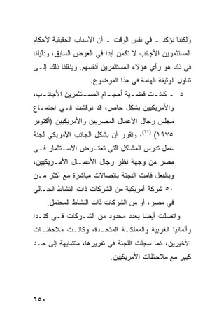 ‫ﻭﻟﻜﻨﻨﺎ ﻨﺅﻜﺩ ـ ﻓﻲ ﻨﻔﺱ ﺍﻟﻭﻗﺕ ـ ﺃﻥ ﺍﻷﺴﺒﺎﺏ ﺍﻟﺤﻘﻴﻘﻴﺔ ﻷﺤﻜﺎﻡ‬
‫ﺍﻟﻤﺴﺘﺜﻤﺭﻴﻥ ﺍﻷﺠﺎﻨﺏ ﻻ ﺘﻜﻤﻥ ﺃﺒ ‪‬ﺍ ﻓﻲ ﺍﻟﻌﺭﺽ ﺍﻟﺴﺎﺒﻕ، ﻭﺩﻟﻴﹸﻨﺎ‬
  ‫ﻠ‬                       ‫ﺩ‬
‫ﻓﻲ ﺫﻙ ﻫﻭ ﺭﺃﻱ ﻫﺅﻻﺀ ﺍﻟﻤﺴﺘﺜﻤﺭﻴﻥ ﺃﻨﻔﺴﻬﻡ. ﻭﻴﻨﻘﻠﻨﺎ ﺫﻟﻙ ﺇﻟـﻰ‬
                    ‫ﺘﻨﺎﻭل ﺍﻟﻭﺜﻴﻘﺔ ﺍﻟﻬﺎﻤﺔ ﻓﻲ ﻫﺫﺍ ﺍﻟﻤﻭﻀﻭﻉ.‬
‫ﺩ ـ ﻜﺎﻨ ـﺕ ﻗﻀ ـﻴﺔ ﺃﺤﺠ ـﺎﻡ ﺍﻟﻤﺴ ـﺘﺜﻤﺭﻴﻥ ﺍﻷﺠﺎﻨ ـﺏ،‬
  ‫ـ‬             ‫ـ‬        ‫ـ‬       ‫ـ‬     ‫ـ‬
‫ﻭﺍﻷﻤﺭﻴﻜﻴﻴﻥ ﺒﺸﻜل ﺨﺎﺹ، ﻗﺩ ﹸﻭﻗﺸﺕ ﻓـﻲ ﺍﺠﺘﻤـﺎﻉ‬
                ‫ﻨ‬
‫ﻤﺠﻠﺱ ﺭﺠﺎل ﺍﻷﻋﻤﺎل ﺍﻟﻤﺼﺭﻴﻴﻥ ﻭﺍﻷﻤﺭﻴﻜﻴﻴﻥ )ﺃﻜﺘﻭﺒﺭ‬
‫٥٧٩١( )٢٦(، ﻭﺘﻘﺭﺭ ﺃﻥ ﻴﺸﻜل ﺍﻟﺠﺎﻨﺏ ﺍﻷﻤﺭﻴﻜﻲ ﻟﺠﻨﺔ‬
‫ﻋﻤل ﺘﺩﺭﺱ ﺍﻟﻤﺸﺎﻜل ﺍﻟﺘﻲ ﺘﻌﺘـﺭﺽ ﺍﻻﺴـﺘﺜﻤﺎﺭ ﻓـﻲ‬
‫ﻤﺼﺭ ﻤﻥ ﻭﺠﻬﺔ ﻨﻅﺭ ﺭﺠﺎل ﺍﻷﻋﻤـﺎل ﺍﻷﻤـﺭﻴﻜﻴﻴﻥ،‬
‫ﻭﺒﺎﻟﻔﻌل ﻗﺎﻤﺕ ﺍﻟﻠﺠﻨﺔ ﺒﺎﺘﺼﺎﻻﺕ ﻤﺒﺎﺸﺭﺓ ﻤﻊ ﺃﻜﺜﺭ ﻤـﻥ‬
‫٠٥ ﺸﺭﻜﺔ ﺃﻤﺭﻴﻜﻴﺔ ﻤﻥ ﺍﻟﺸﺭﻜﺎﺕ ﺫﺍﺕ ﺍﻟﻨﺸﺎﻁ ﺍﻟﺤـﺎﻟﻲ‬
      ‫ﻓﻲ ﻤﺼﺭ، ﺃﻭ ﻤﻥ ﺍﻟﺸﺭﻜﺎﺕ ﺫﺍﺕ ﺍﻟﻨﺸﺎﻁ ﺍﻟﻤﺤ ﹶﻤل.‬
         ‫ﺘ‬
‫ﻭﺍﺘﺼﻠﺕ ﺃﻴ ‪‬ﺎ ﺒﻌﺩﺩ ﻤﺤﺩﻭﺩ ﻤﻥ ﺍﻟﺸـﺭﻜﺎﺕ ﻓـﻲ ﻜﻨـﺩﺍ‬
                                  ‫ﻀ‬
‫ﻭﺃﻟﻤﺎﻨﻴﺎ ﺍﻟﻐﺭﺒﻴﺔ ﻭﺍﻟﻤﻤﻠﻜـﺔ ﺍﻟﻤﺘﺤـﺩﺓ، ﻭﻜﺎﻨـﺕ ﻤﻼﺤﻅـﺎﺕ‬
‫ﺍﻷﺨﻴﺭﻴﻥ، ﻜﻤﺎ ﺴﺠﻠﺕ ﺍﻟﻠﺠﻨﺔ ﻓﻲ ﺘﻘﺭﻴﺭﻫﺎ، ﻤﺘﺸﺎﺒﻬﺔ ﺇﻟﻰ ﺤـﺩ‬
                           ‫ﻜﺒﻴﺭ ﻤﻊ ﻤﻼﺤﻅﺎﺕ ﺍﻷﻤﺭﻴﻜﻴﻴﻥ.‬




‫٠٥٦‬
 