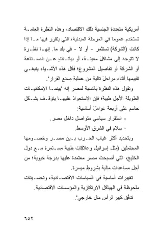 ‫ﺃﻤﺭﻴﻜﻴﺔ ﻤﺘﻌﺩﺩﺓ ﺍﻟﺠﻨﺴﻴﺔ ﺫﻟﻙ ﺍﻻﻗﺘﺼﺎﺩ، ﻭﻫﺫﻩ ﺍﻟﻨﻅﺭﺓ ﺍﻟﻌﺎﻤـﺔ‬
‫ﹸﺴﺘﺨﺩﻡ ﻋﻤﻭ ‪‬ﺎ ﻓﻲ ﺍﻟﻤﺭﺤﻠﺔ ﺍﻟﻤﺒﺩﺌﻴﺔ، ﺍﻟﺘﻲ ﻴﺘﻘﺭﺭ ﻓﻴﻬﺎ ﻤـﺎ ﺇﺫﺍ‬
                                              ‫ﻤ‬          ‫ﺘ‬
‫ﻜﺎﻨﺕ )ﺍﻟﺸﺭﻜﺔ( ﺘﺴﺘﺜﻤﺭ - ﺃﻭ ﻻ - ﻓﻲ ﺒﻠﺩ ﻤﺎ. ﺇﻨﻬـﺎ ﻨﻅـﺭﺓ‬
‫ﻻ ﺘﺘﻭﺠﻪ ﺇﻟﻰ ﻤﺸﺎﻜل ﻤﻌﻴﻨـﺔ، ﺃﻭ ﺒﻴﺎﻨـﺎﺕ ﻋـﻥ ﺍﻟﺼـﻨﺎﻋﺔ‬
             ‫ٍ‬                  ‫َ‬
‫ﺃﻭ ﺍﻟﺸﺭﻜﺔ ﺃﻭ ﺘﻔﺎﺼﻴل ﺍﻟﻤﺸﺭﻭﻉ؛ ﻓﻜل ﻫﺫﻩ ﺍﻷﺸـﻴﺎﺀ ﻴﻨﺒﻐـﻲ‬
           ‫ﺘﻘﻴﻴﻤﻬﺎ ﺃﺜﻨﺎﺀ ﻤﺭﺍﺤل ﺘﺎﻟﻴﺔ ﻤﻥ ﻋﻤﻠﻴﺔ ﺼﻨﻊ ﺍﻟﻘﺭﺍﺭ".‬
                                       ‫َ‬
‫ﻭﺘﻘﻭل ﻫﺫﻩ ﺍﻟﻨﻅﺭﺓ ﺒﺎﻟﻨﺴﺒﺔ ﻟﻤﺼﺭ ﺇﻨﻪ "ﺒﻴﻨﻤـﺎ ﺍﻹﻤﻜﺎﻨﻴـﺎﺕ‬
‫ﺍﻟﻁﻭﻴﻠﺔ ﺍﻷﺠل ﻁﻴﺒﺔ؛ ﻓﺈﻥ ﺍﻻﺴﺘﺤﻭﺍﺫ ﻋﻠﻴﻬـﺎ ﻴﺘﻭﻗـﻑ ﺒﺸـﻜل‬
                          ‫ﺤﺎﺴﻡ ﻋﻠﻰ ﺃﺭﺒﻌﺔ ﻋﻭﺍﻤل ﺃﺴﺎﺴﻴﺔ:‬
                                  ‫َ‬
             ‫- ﺍﺴﺘﻘﺭﺍﺭ ﺴﻴﺎﺴﻲ ﻤﺘﻭﺍﺼل ﺩﺍﺨل ﻤﺼﺭ.‬
                         ‫- ﺴﻼﻡ ﻓﻲ ﺍﻟﺸﺭﻕ ﺍﻷﻭﺴﻁ.‬
‫ﻭﺒﺘﺤﺩﻴﺩ ﺃﻜﺜﺭ ﻏﻴﺎﺏ ﺍﻟﺤـﺭﺏ ﺒـﻴﻥ ﻤﺼـﺭ ﻭﺨﺼـﻭﻤﻬﺎ‬
‫ﺍﻟﻤﺤﺘ ‪‬ﻠﻴﻥ )ﻤﺜل ﺇﺴﺭﺍﺌﻴل ﻭﻋﻼﻗﺎﺕ ﻁﻴﺒﺔ ﻤﺴـﺘﻤﺭﺓ ﻤـﻊ ﺩﻭل‬
                                            ‫ﻤ‬
‫ﺍﻟﺨﻠﻴﺞ، ﺍﻟﺘﻲ ﺃﺼﺒﺤﺕ ﻤﺼﺭ ﻤﻌﺘﻤﺩﺓ ﻋﻠﻴﻬﺎ ﺒﺩﺭﺠﺔ ﺤﻴﻭﻴﺔ؛ ﻤﻥ‬
                      ‫ﹰ‬
                       ‫ﺃﺠل ﻤﺴﺎﻋﺩﺍﺕ ﻤﺎﻟﻴﺔ ﺒﺸﺭﻭﻁ ﻤﻴ ‪‬ﺭﺓ.‬
                          ‫ﺴ‬
‫ﺘﻐﻴﻴﺭﺍﺕ ﺃﺴﺎﺴﻴﺔ ﻓﻲ ﺍﻟﺴﻴﺎﺴﺎﺕ ﺍﻻﻗﺘﺼـﺎﺩﻴﺔ، ﻭﺘﺤﺴـﻴﻨﺎﺕ‬
      ‫ﻤﻠﺤﻭﻅﺔ ﻓﻲ ﺍﻟﻬﻴﺎﻜل ﺍﻻﺭﺘﻜﺎﺯﻴﺔ ﻭﺍﻟﻤﺅﺴﺴﺎﺕ ﺍﻻﻗﺘﺼﺎﺩﻴﺔ.‬
                         ‫ﺘﺩ ﱡﻕ ﻜﺒﻴﺭ ﻟﺭﺃﺱ ﻤﺎل ﺨﺎﺭﺠﻲ".‬
                                                ‫ﻓ‬


‫٢٥٦‬
 