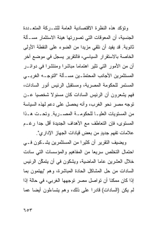 ‫ﻭﺘﺅﻜﺩ ﻫﺫﻩ ﺍﻟﻨﻅﺭﺓ ﺍﻻﻗﺘﺼﺎﺩﻴﺔ ﺍﻟﻌﺎﻤﺔ ﻟﻠﺸـﺭﻜﺔ ﺍﻟﻤﺘﻌـﺩﺩﺓ‬
‫ﺍﻟﺠﻨﺴﻴﺔ، ﺃﻥ ﺍﻟﻤﻌﻭﻗﺎﺕ ﺍﻟﺘﻲ ﺘﺼﻭﺭﺘﻬﺎ ﻫﻴﺌﺔ ﺍﻻﺴﺘﺜﻤﺎﺭ ﻤﺴـﺄﻟﺔ‬
‫ﺜﺎﻨﻭﻴﺔ. ﻗﺩ ﻴﻔﻴﺩ ﺃﻥ ﻨﻠﻘﻲ ﻤﺯﻴ ‪‬ﺍ ﻤﻥ ﺍﻟﻀﻭﺀ ﻋﻠﻰ ﺍﻟﻨﻘﻁﺔ ﺍﻷﻭﻟﻰ‬
                           ‫ﺩ‬
‫ﺍﻟﺨﺎﺼﺔ ﺒﺎﻻﺴﺘﻘﺭﺍﺭ ﺍﻟﺴﻴﺎﺴﻲ، ﻓﺎﻟﺘﻘﺭﻴﺭ ﻴﺴﺠل ﻓﻲ ﻤﻭﻀﻊ ﺁﺨﺭ‬
‫ﺃﻥ ﻤﻥ ﺍﻷﻤﻭﺭ ﺍﻟﺘﻲ ﹸﺜﻴﺭ ﺍﻫﺘﻤﺎ ‪‬ﺎ ﻤﺒﺎﺸ ‪‬ﺍ ﻭﻤﻨﺘﺸ ‪‬ﺍ ﻓﻲ ﺩﻭﺍﺌـﺭ‬
           ‫ﺭ‬        ‫ﺭ‬       ‫ﻤ‬          ‫ﺘ‬
‫ﺍﻟﻤﺴﺘﺜﻤﺭﻴﻥ ﺍﻷﺠﺎﻨﺏ ﺍﻟ ‪‬ﺤﺘﻤﻠـﻴﻥ ﻤﺴـﺄﻟﺔ "ﺍﻟﺘﻭ ‪‬ـﻪ ﺍﻟﻐﺭﺒـﻲ‬
          ‫ﺠ‬                     ‫ﻤ‬
‫ﺍﻟﻤﺴﺘﻤﺭ ﻟﻠﺤﻜﻭﻤﺔ ﺍﻟﻤﺼﺭﻴﺔ، ﻭﻤﺴﺘﻘﺒل ﺍﻟﺭﺌﻴﺱ ﺃﻨﻭﺭ ﺍﻟﺴﺎﺩﺍﺕ،‬
‫ﻓﻬﻡ ﻴﺸﻌﺭﻭﻥ ﺃﻥ ﺍﻟﺭﺌﻴﺱ ﺍﻟﺴﺎﺩﺍﺕ ﻜﺎﻥ ﻤﺴﺌﻭﻻ ﺸﺨﺼ ‪‬ﺎ ﻋـﻥ‬
     ‫ﻴ‬     ‫ﹰ‬
‫ﺘﻭﺠﻪ ﻤﺼﺭ ﻨﺤﻭ ﺍﻟﻐﺭﺏ، ﻭﺃﻨﻪ ﻴﺤﺼل ﻋﻠﻰ ﺩﻋﻡ ﻟﻬﺫﻩ ﺍﻟﺴﻴﺎﺴﺔ‬
‫ﻤﻥ ﺍﻟﻤﺴﺘﻭﻴﺎﺕ ﺍﻟ ‪‬ﻠﻴـﺎ ﻟﻠﺤﻜﻭﻤـﺔ ﺍﻟﻤﺼـﺭﻴﺔ. ﻭﺘﺤـﺕ ﻫـﺫﺍ‬
                                  ‫ﻌ‬
‫ﺍﻟﻤﺴﺘﻭﻯ، ﻓﺈﻥ ﺍﻟﺘﻌﺎﻁﻑ ﻤﻊ ﺍﻷﻫﺩﺍﻑ ﺍﻟﺠﺩﻴﺩﺓ ﺃﻗل ﺠ ‪‬ﺍ ﺭﻏـﻡ‬
      ‫ﺩ‬
      ‫ﻋﻼﻤﺎﺕ ﺘﻔﻬﻡ ﺠﺩﻴﺩ ﻤﻥ ﺒﻌﺽ ﻗﻴﺎﺩﺍﺕ ﺍﻟﺠﻬﺎﺯ ﺍﻹﺩﺍﺭﻱ".‬
                                    ‫ٍ‬
‫ﻭﻴﻀﻴﻑ ﺍﻟﺘﻘﺭﻴﺭ ﺃﻥ ﻜﺜﻴ ‪‬ﺍ ﻤﻥ ﺍﻟﻤﺴﺘﺜﻤﺭﻴﻥ ﻴﺸـﻜﻭﻥ ﻓـﻲ‬
                          ‫ﺭ‬
‫ﺍﺤﺘﻤﺎل ﺍﻟﺘﺨﻠﺹ ﺴﺭﻴ ‪‬ﺎ ﻤﻥ ﺍﻟﻤﻔﺎﻫﻴﻡ ﻭﺍﻟﻤﺅﺴﺴﺎﺕ ﺍﻟﺘﻲ ﺴﺎﺩﺕ‬
                                 ‫ﻌ‬
‫ﺨﻼل ﺍﻟﻌﺸﺭﻴﻥ ﻋﺎ ‪‬ﺎ ﺍﻟﻤﺎﻀﻴﺔ، ﻭﻴﺸﻜﻭﻥ ﻓﻲ ﺃﻥ ﻴﺘﻤ ﱠﻥ ﺍﻟﺭﺌﻴﺱ‬
        ‫ﻜ‬                            ‫ﻤ‬
‫ﺍﻟﺴﺎﺩﺍﺕ ﻤﻥ ﺤل ﺍﻟﻤﺸﺎﻜل ﺍﻟﺤﺎﺩﺓ ﺍﻟﻤﺒﺎﺸﺭﺓ، ﻭﻫﻡ "ﻴﻬﺘﻤﻭﻥ ﺒﻤﺎ‬
‫ﺇﺫﺍ ﻜﺎﻥ ﻤﻤﻜ ﹰﺎ ﺃﻥ ﺘﻭﺍﺼل ﻤﺼﺭ ﺘﻭﺠﻬﻬﺎ ﺍﻟﻐﺭﺒﻲ، ﻓﻲ ﺤﺎﻟﺔ ﺇﺫﺍ‬
                                         ‫ﻨ‬
‫ﻟﻡ ﻴﻜﻥ )ﺍﻟﺴﺎﺩﺍﺕ( ﻗﺎﺩ ‪‬ﺍ ﻋﻠﻰ ﺫﻟﻙ، ﻭﻫﻡ ﻴﺘﺴﺎﺀﻟﻭﻥ ﺃﻴ ‪‬ﺎ ﻋﻤﺎ‬
     ‫ﻀ‬                           ‫ﺭ‬


‫٣٥٦‬
 