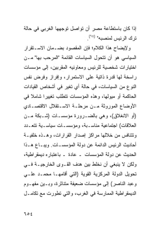 ‫ﺇﺫﺍ ﻜﺎﻥ ﺒﺎﺴﺘﻁﺎﻋﺔ ﻤﺼﺭ ﺃﻥ ﺘﻭﺍﺼل ﺘﻭﺠﻬﻬﺎ ﺍﻟﻐﺭﺒﻲ ﻓﻲ ﺤﺎﻟﺔ‬
                              ‫ﺘﺭﻙ ﺍﻟﺭﺌﻴﺱ ﻟﻤﻨﺼﺒﻪ" )٤٦(.‬
‫ﻭﻹﻴﻀﺎﺡ ﻫﺫﺍ ﺍﻟﻜﻼﻡ؛ ﻓﺈﻥ ﺍﻟﻤﻘﺼﻭﺩ ﺒﻀـﻤﺎﻥ ﺍﻻﺴـﺘﻘﺭﺍﺭ‬
‫ﺍﻟﺴﻴﺎﺴﻲ ﻫﻭ ﺃﻥ ﺘﺘﺤﻭل ﺍﻟﺴﻴﺎﺴﺎﺕ ﺍﻟﻘﺎﺌﻤﺔ "ﺍﻟﻤﺭ ‪‬ﺏ ﺒﻬﺎ" ﻤـﻥ‬
          ‫ﺤ‬
‫ﺍﺨﺘﻴﺎﺭﺍﺕ ﺸﺨﺼﻴﺔ ﻟﻠﺭﺌﻴﺱ ﻭﻤﻌﺎﻭﻨﻴﻪ ﺍﻟﻤﻘﺭﺒﻴﻥ، ﺇﻟﻰ ﻤﺅﺴﺴﺎﺕ‬
‫ﺭﺍﺴﺨﺔ ﻟﻬﺎ ﻗﺩﺭﺓ ﺫﺍﺘﻴﺔ ﻋﻠﻰ ﺍﻻﺴﺘﻤﺭﺍﺭ، ﻭﺇﻓﺭﺍﺯ ﻭﻓﺭﺽ ﻨﻔﺱ‬
‫ﺍﻟﻨﻭﻉ ﻤﻥ ﺍﻟﺴﻴﺎﺴﺎﺕ، ﻓﻲ ﺤﺎﻟﺔ ﺃﻱ ﺘﻐ ‪‬ﺭ ﻓﻲ ﺃﺸﺨﺎﺹ ﺍﻟﻘﻴﺎﺩﺍﺕ‬
                   ‫ﻴ‬
‫ﺍﻟﺤﺎﻜﻤﺔ ﺃﻭ ﻤﻴﻭﻟﻬﺎ، ﻭﻫﺫﻩ ﺍﻟﻤﺅﺴﺴﺎﺕ ﺘﺘﻁﻠﺏ ﺘﻐﻴﻴ ‪‬ﺍ ﺸﺎﻤﻼ ﻓﻲ‬
   ‫ﹰ‬     ‫ﺭ‬
‫ﺍﻷﻭﻀﺎﻉ ﺍﻟﻤﻭﺭﻭﺜﺔ ﻤـﻥ ﻤﺭﺤﻠـﺔ ﺍﻻﺴـﺘﻘﻼل ﺍﻻﻗﺘﺼـﺎﺩﻱ‬
‫)ﺃﻭ ﺍﻻﻨﻐﻼﻕ(، ﻭﻫﻲ ﺒﺎﻟﻀـﺭﻭﺭﺓ ﻤﺅﺴﺴـﺎﺕ )ﺸـﺒﻜﺔ ﻤـﻥ‬
‫ﺍﻟﻌﻼﻗﺎﺕ( ﺍﺠﺘﻤﺎﻋﻴﺔ ﻤﻨﺎﺴـﺒﺔ، ﻭﻤﺅﺴﺴـﺎﺕ ﺴﻴﺎﺴـﻴﺔ ﺘﺘﻌـﺩﺩ‬
‫ﻭﺘﺘﻨﺎﻓﺱ ﻤﻥ ﺨﻼﻟﻬﺎ ﻤﺭﺍﻜﺯ ﺇﺼﺩﺍﺭ ﺍﻟﻘﺭﺍﺭﺍﺕ، ﻭﻫـﺫﻩ ﺨﻠﻔ ‪‬ـﺔ‬
  ‫ﻴ‬                           ‫‪‬‬
‫ﺃﺤﺎﺩﻴﺙ ﺍﻟﺭﺌﻴﺱ ﺍﻟﺩﺍﺌﻤﺔ ﻋﻥ ﺩﻭﻟﺔ ﺍﻟﻤﺅﺴﺴـﺎﺕ. ﻭ ‪‬ﺒـﺎﻉ ﻫـﺫﺍ‬
         ‫ﻴ‬
‫ﺍﻟﺤﺩﻴﺙ ﻋﻥ ﺩﻭﻟﺔ ﺍﻟﻤﺅﺴﺴﺎﺕ ـ ﻋﺎﺩﺓ ـ ﺒﺎﻋﺘﺒﺎﺭﻩ ﺩﻴﻤﻘﺭﺍﻁﻴﺔ،‬
‫ﻭﻟﻜﻥ ﻻ ﻴﻨﺒﻐﻲ ﺃﻥ ﻨﺨﻠﻁ ﺒﻴﻥ ﻫﺩﻑ ﺍﻟﻘـ ‪‬ﻯ ﺍﻟﺨﺎﺭﺠﻴـﺔ ﻓـﻲ‬
               ‫ﻭ‬
‫ﺘﺤﻭﻴل ﺍﻟﺩﻭﻟﺔ ﺍﻟﻤﺭﻜﺯﻴﺔ ﺍﻟﻘﻭ ‪‬ﺔ )ﺍﻟﺘﻲ ﺃﻗﺎﻤﻬـﺎ ﻤﺤﻤـﺩ ﻋﻠـﻲ‬
                          ‫ﻴ‬
‫ﻭﻋﺒﺩ ﺍﻟﻨﺎﺼﺭ( ﺇﻟﻰ ﻤﺅﺴﺴﺎﺕ ﻀﻌﻴﻔﺔ ﻤﺘﻨﺎﺜﺭﺓ، ﻭﺒـﻴﻥ ﻤﻔﻬـﻭﻡ‬
‫ﺍﻟﺩﻴﻤﻘﺭﺍﻁﻴﺔ ﺍﻟﻤﻤﺎﺭﺴﺔ ﻓﻲ ﺍﻟﻐﺭﺏ، ﻭﺍﻟﺘﻲ ﺘﻁﻭﺭﺕ ﻤﻊ ﺘﻜﺎﻤـل‬


‫٤٥٦‬
 