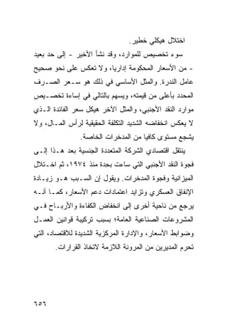 ‫ﺍﺨﺘﻼل ﻫﻴﻜﻠﻲ ﺨﻁﻴﺭ.‬
‫ﺴﻭﺀ ﺘﺨﺼﻴﺹ ﻟﻠﻤﻭﺍﺭﺩ، ﻭﻗﺩ ﻨﺸﺄ ﺍﻷﺨﻴﺭ - ﺇﻟﻰ ﺤﺩ ﺒﻌﻴﺩ‬
‫- ﻤﻥ ﺍﻷﺴﻌﺎﺭ ﺍﻟﻤﺤﻜﻭﻤﺔ ﺇﺩﺍﺭ ‪‬ﺎ، ﻭﻻ ﺘﻌﻜﺱ ﻋﻠﻰ ﻨﺤﻭ ﺼﺤﻴﺢ‬
                       ‫ﻴ‬
‫ﻋﺎﻤل ﺍﻟﻨﺩﺭﺓ. ﻭﺍﻟﻤﺜل ﺍﻷﺴﺎﺴﻲ ﻓﻲ ﺫﻟﻙ ﻫﻭ ﺴـﻌﺭ ﺍﻟﺼـﺭﻑ‬
‫ﺍﻟﻤﺤﺩﺩ ﺒﺄﻋﻠﻰ ﻤﻥ ﻗﻴﻤﺘﻪ، ﻭﻴﺴﻬﻡ ﺒﺎﻟﺘﺎﻟﻲ ﻓﻲ ﺇﺴﺎﺀﺓ ﺘﺨﺼـﻴﺹ‬
‫ﻤﻭﺍﺭﺩ ﺍﻟﻨﻘﺩ ﺍﻷﺠﻨﺒﻲ، ﻭﺍﻟﻤﺜل ﺍﻵﺨﺭ ﻫﻴﻜل ﺴﻌﺭ ﺍﻟﻔﺎﺌﺩﺓ ﺍﻟـﺫﻱ‬
‫ﻻ ﻴﻌﻜﺱ ﺍﻨﺨﻔﺎ ‪‬ﻪ ﺍﻟﺸﺩﻴﺩ ﺍﻟﺘﻜﻠﻔﺔ ﺍﻟﺤﻘﻴﻘﻴﺔ ﻟﺭﺃﺱ ﺍﻟﻤـﺎل، ﻭﻻ‬
                         ‫ﹶ‬               ‫ﻀ‬
                ‫ﻴﺸﺠﻊ ﻤﺴﺘﻭﻯ ﻜﺎﻓ ‪‬ﺎ ﻤﻥ ﺍﻟﻤﺩﺨﺭﺍﺕ ﺍﻟﺨﺎﺼﺔ.‬
                                     ‫ﻴ‬
‫ﻴﻨﺘﻘل ﺍﻗﺘﺼﺎﺩﻱ ﺍﻟﺸﺭﻜﺔ ﺍﻟﻤﺘﻌﺩﺩﺓ ﺍﻟﺠﻨﺴﻴﺔ ﺒﻌﺩ ﻫـﺫﺍ ﺇﻟـﻰ‬
‫ﻓﺠﻭﺓ ﺍﻟﻨﻘﺩ ﺍﻷﺠﻨﺒﻲ ﺍﻟﺘﻲ ﺴﺎﺀﺕ ﺒ ِﺩﺓ ﻤﻨﺫ ٤٧٩١، ﺜﻡ ﺍﺨـﺘﻼل‬
                      ‫ﺤ‬             ‫‪‬‬
‫ﺍﻟﻤﻴﺯﺍﻨﻴﺔ ﻭﻓﺠﻭﺓ ﺍﻟﻤﺩﺨﺭﺍﺕ. ﻭﻴﻘﻭل ﺇﻥ ﺍﻟﺴـﺒﺏ ﻫـﻭ ﺯﻴـﺎﺩﺓ‬
‫ﺍﻹﻨﻔﺎﻕ ﺍﻟﻌﺴﻜﺭﻱ ﻭﺘﺯﺍﻴﺩ ﺍﻋﺘﻤﺎﺩﺍﺕ ﺩﻋﻡ ﺍﻷﺴﻌﺎﺭ، ﻜﻤـﺎ ﺃﻨـﻪ‬
‫ﻴﺭﺠﻊ ﻤﻥ ﻨﺎﺤﻴﺔ ﺃﺨﺭﻯ ﺇﻟﻰ ﺍﻨﺨﻔﺎﺽ ﺍﻟﻜﻔﺎﺀﺓ ﻭﺍﻷﺭﺒـﺎﺡ ﻓـﻲ‬
‫ﺍﻟﻤﺸﺭﻭﻋﺎﺕ ﺍﻟﺼﻨﺎﻋﻴﺔ ﺍﻟﻌﺎﻤﺔ؛ ﺒﺴﺒﺏ ﺘﺭﻜﻴﺒﺔ ﻗﻭﺍﻨﻴﻥ ﺍﻟﻌﻤـل‬
‫ﻭﻀﻭﺍﺒﻁ ﺍﻷﺴﻌﺎﺭ، ﻭﺍﻹﺩﺍﺭﺓ ﺍﻟﻤﺭﻜﺯﻴﺔ ﺍﻟﺸﺩﻴﺩﺓ ﻟﻼﻗﺘﺼﺎﺩ، ﺍﻟﺘﻲ‬
       ‫ﺘﺤﺭﻡ ﺍﻟﻤﺩﻴﺭﻴﻥ ﻤﻥ ﺍﻟﻤﺭﻭﻨﺔ ﺍﻟﻼﺯﻤﺔ ﻻﺘﺨﺎﺫ ﺍﻟﻘﺭﺍﺭﺍﺕ.‬




‫٦٥٦‬
 