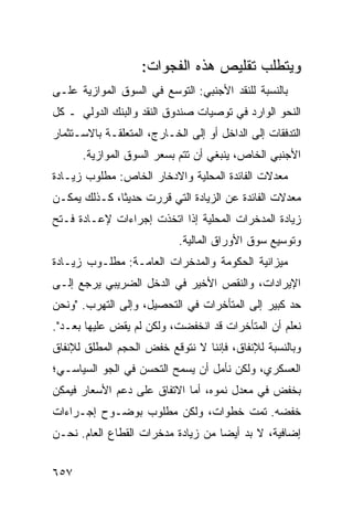 ‫ﻭﻴﺘﻁﻠﺏ ﺘﻘﻠﻴﺹ ﻫﺫﻩ ﺍﻟﻔﺠﻭﺍﺕ:‬
                                 ‫‪‬‬
‫ﺒﺎﻟﻨﺴﺒﺔ ﻟﻠﻨﻘﺩ ﺍﻷﺠﻨﺒﻲ: ﺍﻟﺘﻭ ‪‬ﻊ ﻓﻲ ﺍﻟﺴﻭﻕ ﺍﻟﻤﻭﺍﺯﻴﺔ ﻋﻠـﻰ‬
                        ‫ﺴ‬
‫ﺍﻟﻨﺤﻭ ﺍﻟﻭﺍﺭﺩ ﻓﻲ ﺘﻭﺼﻴﺎﺕ ﺼﻨﺩﻭﻕ ﺍﻟﻨﻘﺩ ﻭﺍﻟﺒﻨﻙ ﺍﻟﺩﻭﻟﻲ ـ ﻜل‬
‫ﺍﻟﺘﺩﻓﻘﺎﺕ ﺇﻟﻰ ﺍﻟﺩﺍﺨل ﺃﻭ ﺇﻟﻰ ﺍﻟﺨـﺎﺭﺝ، ﺍﻟﻤﺘﻌﻠﻘـﺔ ﺒﺎﻻﺴـﺘﺜﻤﺎﺭ‬
      ‫ﺍﻷﺠﻨﺒﻲ ﺍﻟﺨﺎﺹ، ﻴﻨﺒﻐﻲ ﺃﻥ ﺘﺘﻡ ﺒﺴﻌﺭ ﺍﻟﺴﻭﻕ ﺍﻟﻤﻭﺍﺯﻴﺔ.‬
‫ﻤﻌﺩﻻﺕ ﺍﻟﻔﺎﺌﺩﺓ ﺍﻟﻤﺤﻠﻴﺔ ﻭﺍﻻﺩﺨﺎﺭ ﺍﻟﺨﺎﺹ: ﻤﻁﻠﻭﺏ ﺯﻴـﺎﺩﺓ‬
‫ﻤﻌﺩﻻﺕ ﺍﻟﻔﺎﺌﺩﺓ ﻋﻥ ﺍﻟﺯﻴﺎﺩﺓ ﺍﻟﺘﻲ ﻗﺭﺭﺕ ﺤﺩﻴ ﹰﺎ، ﻜـﺫﻟﻙ ﻴﻤﻜـﻥ‬
              ‫ﺜ‬
‫ﺯﻴﺎﺩﺓ ﺍﻟﻤﺩﺨﺭﺍﺕ ﺍﻟﻤﺤﻠﻴﺔ ﺇﺫﺍ ﺍﺘﺨﺫﺕ ﺇﺠﺭﺍﺀﺍﺕ ﻹﻋـﺎﺩﺓ ﻓـﺘﺢ‬
                            ‫ﻭﺘﻭﺴﻴﻊ ﺴﻭﻕ ﺍﻷﻭﺭﺍﻕ ﺍﻟﻤﺎﻟﻴﺔ.‬
‫ﻤﻴﺯﺍﻨﻴﺔ ﺍﻟﺤﻜﻭﻤﺔ ﻭﺍﻟﻤﺩﺨﺭﺍﺕ ﺍﻟﻌﺎﻤـﺔ: ﻤﻁﻠـﻭﺏ ﺯﻴـﺎﺩﺓ‬
       ‫‪‬‬
‫ﺍﻹﻴﺭﺍﺩﺍﺕ، ﻭﺍﻟﻨﻘﺹ ﺍﻷﺨﻴﺭ ﻓﻲ ﺍﻟﺩﺨل ﺍﻟﻀﺭﻴﺒﻲ ﻴﺭﺠﻊ ﺇﻟـﻰ‬
‫ﺤﺩ ﻜﺒﻴﺭ ﺇﻟﻰ ﺍﻟﻤﺘﺄﺨﺭﺍﺕ ﻓﻲ ﺍﻟﺘﺤﺼﻴل، ﻭﺇﻟﻰ ﺍﻟﺘﻬ ‪‬ﺏ. "ﻭﻨﺤﻥ‬
        ‫ﺭ‬
‫ﻨﻌﻠﻡ ﺃﻥ ﺍﻟﻤﺘﺄﺨﺭﺍﺕ ﻗﺩ ﺍﻨﺨﻔﻀﺕ، ﻭﻟﻜﻥ ﻟﻡ ‪‬ﻘﺽ ﻋﻠﻴﻬﺎ ﺒﻌـﺩ".‬
  ‫‪‬‬          ‫ﻴ ‪‬‬
‫ﻭﺒﺎﻟﻨﺴﺒﺔ ﻟﻺﻨﻔﺎﻕ، ﻓﺈﻨﻨﺎ ﻻ ﻨﺘﻭﻗﻊ ﺨﻔﺽ ﺍﻟﺤﺠﻡ ﺍﻟﻤﻁﻠﻕ ﻟﻺﻨﻔﺎﻕ‬
‫ﺍﻟﻌﺴﻜﺭﻱ، ﻭﻟﻜﻥ ﻨﺄﻤل ﺃﻥ ﻴﺴﻤﺢ ﺍﻟﺘﺤﺴﻥ ﻓﻲ ﺍﻟﺠﻭ ﺍﻟﺴﻴﺎﺴـﻲ؛‬
‫ﺒﺨﻔﺽ ﻓﻲ ﻤﻌﺩل ﻨﻤﻭﻩ، ﺃﻤﺎ ﺍﻻﺘﻔﺎﻕ ﻋﻠﻰ ﺩﻋﻡ ﺍﻷﺴﻌﺎﺭ ﻓﻴﻤﻜﻥ‬
‫ﺨﻔﻀﻪ. ﺘﻤﺕ ﺨﻁﻭﺍﺕ، ﻭﻟﻜﻥ ﻤﻁﻠﻭﺏ ﺒﻭﻀـﻭﺡ ﺇﺠـﺭﺍﺀﺍﺕ‬
‫ﺇﻀﺎﻓﻴﺔ، ﻻ ﺒﺩ ﺃﻴ ‪‬ﺎ ﻤﻥ ﺯﻴﺎﺩﺓ ﻤﺩﺨﺭﺍﺕ ﺍﻟﻘﻁﺎﻉ ﺍﻟﻌﺎﻡ. ﻨﺤـﻥ‬
                                    ‫ﻀ‬


‫٧٥٦‬
 