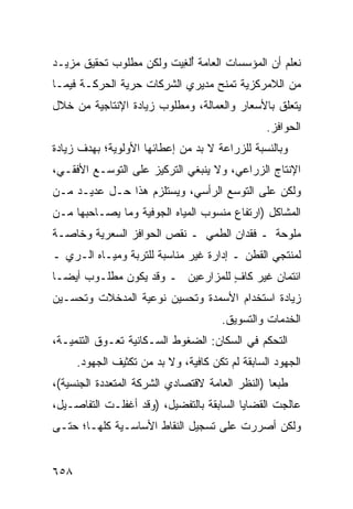 ‫ﻨﻌﻠﻡ ﺃﻥ ﺍﻟﻤﺅﺴﺴﺎﺕ ﺍﻟﻌﺎﻤﺔ ُﻟ ِﻴﺕ ﻭﻟﻜﻥ ﻤﻁﻠﻭﺏ ﺘﺤﻘﻴﻕ ﻤﺯﻴـﺩ‬
                         ‫ﺃﻐ‬
‫ﻤﻥ ﺍﻟﻼﻤﺭﻜﺯﻴﺔ ﺘﻤﻨﺢ ﻤﺩﻴﺭﻱ ﺍﻟﺸﺭﻜﺎﺕ ﺤﺭﻴﺔ ﺍﻟﺤﺭﻜـﺔ ﻓﻴﻤـﺎ‬
‫ﻴﺘﻌﻠﻕ ﺒﺎﻷﺴﻌﺎﺭ ﻭﺍﻟﻌﻤﺎﻟﺔ، ﻭﻤﻁﻠﻭﺏ ﺯﻴﺎﺩﺓ ﺍﻹﻨﺘﺎﺠﻴﺔ ﻤﻥ ﺨﻼل‬
                                                 ‫ﺍﻟﺤﻭﺍﻓﺯ.‬
‫ﻭﺒﺎﻟﻨﺴﺒﺔ ﻟﻠﺯﺭﺍﻋﺔ ﻻ ﺒﺩ ﻤﻥ ﺇﻋﻁﺎﺌﻬﺎ ﺍﻷﻭﻟﻭﻴﺔ؛ ﺒﻬﺩﻑ ﺯﻴﺎﺩﺓ‬
‫ﺍﻹﻨﺘﺎﺝ ﺍﻟﺯﺭﺍﻋﻲ، ﻭﻻ ﻴﻨﺒﻐﻲ ﺍﻟﺘﺭﻜﻴﺯ ﻋﻠﻰ ﺍﻟﺘﻭﺴـﻊ ﺍﻷﻓﻘـﻲ،‬
‫ﻭﻟﻜﻥ ﻋﻠﻰ ﺍﻟﺘﻭﺴﻊ ﺍﻟﺭﺃﺴﻲ، ﻭﻴﺴﺘﻠﺯﻡ ﻫﺫﺍ ﺤـل ﻋﺩﻴـﺩ ﻤـﻥ‬
‫ﺍﻟﻤﺸﺎﻜل )ﺍﺭﺘﻔﺎﻉ ﻤﻨﺴﻭﺏ ﺍﻟﻤﻴﺎﻩ ﺍﻟﺠﻭﻓﻴﺔ ﻭﻤﺎ ﻴﺼـﺎﺤﺒﻬﺎ ﻤـﻥ‬
‫ﻤﻠﻭﺤﺔ ـ ﻓﻘﺩﺍﻥ ﺍﻟﻁﻤﻲ ـ ﻨﻘﺹ ﺍﻟﺤﻭﺍﻓﺯ ﺍﻟﺴﻌﺭﻴﺔ ﻭﺨﺎﺼـﺔ‬
‫ﻟﻤﻨﺘﺠﻲ ﺍﻟﻘﻁﻥ ـ ﺇﺩﺍﺭﺓ ﻏﻴﺭ ﻤﻨﺎﺴﺒﺔ ﻟﻠﺘﺭﺒﺔ ﻭﻤﻴـﺎﻩ ﺍﻟـﺭﻱ ـ‬
‫ﺍﺌﺘﻤﺎﻥ ﻏﻴﺭ ﻜﺎﻑ ﻟﻠﻤﺯﺍﺭﻋﻴﻥ ـ ﻭﻗﺩ ﻴﻜﻭﻥ ﻤﻁﻠـﻭﺏ ﺃﻴ ‪‬ـﺎ‬
  ‫ﻀ‬                                ‫ٍ‬
‫ﺯﻴﺎﺩﺓ ﺍﺴﺘﺨﺩﺍﻡ ﺍﻷﺴﻤﺩﺓ ﻭﺘﺤﺴﻴﻥ ﻨﻭﻋﻴﺔ ﺍﻟﻤﺩﺨﻼﺕ ﻭﺘﺤﺴـﻴﻥ‬
                                       ‫ﺍﻟﺨﺩﻤﺎﺕ ﻭﺍﻟﺘﺴﻭﻴﻕ.‬
‫ﺍﻟﺘﺤﻜﻡ ﻓﻲ ﺍﻟﺴﻜﺎﻥ: ﺍﻟﻀﻐﻭﻁ ﺍﻟﺴـﻜﺎﻨﻴﺔ ﺘﻌـﻭﻕ ﺍﻟﺘﻨﻤﻴـﺔ،‬
      ‫ﺍﻟﺠﻬﻭﺩ ﺍﻟﺴﺎﺒﻘﺔ ﻟﻡ ﺘﻜﻥ ﻜﺎﻓﻴﺔ، ﻭﻻ ﺒﺩ ﻤﻥ ﺘﻜﺜﻴﻑ ﺍﻟﺠﻬﻭﺩ.‬
‫ﻁﺒ ‪‬ﺎ )ﺍﻟﻨﻅﺭ ﺍﻟﻌﺎﻤﺔ ﻻﻗﺘﺼﺎﺩﻱ ﺍﻟﺸﺭﻜﺔ ﺍﻟﻤﺘﻌﺩﺩﺓ ﺍﻟﺠﻨﺴﻴﺔ(،‬
                                                 ‫ﻌ‬
‫ﻋﺎﻟﺠﺕ ﺍﻟﻘﻀﺎﻴﺎ ﺍﻟﺴﺎﺒﻘﺔ ﺒﺎﻟﺘﻔﻀﻴل، )ﻭﻗﺩ ﺃﻏﻔﻠـﺕ ﺍﻟﺘﻔﺎﺼـﻴل،‬
‫ﻭﻟﻜﻥ ﺃﺼﺭﺭﺕ ﻋﻠﻰ ﺘﺴﺠﻴل ﺍﻟﻨﻘﺎﻁ ﺍﻷﺴﺎﺴـﻴﺔ ﻜﻠﻬـﺎ؛ ﺤﺘـﻰ‬
                                      ‫ﹸ‬


‫٨٥٦‬
 