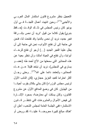 ‫ﺍﻟﺘﻌﺠﻴل ﺒﻨﻅﺭ ﻤﺸﺭﻭﻉ ﻗﺎﻨﻭﻥ ﺍﺴﺘﺜﻤﺎﺭ ﺍﻟﻤﺎل ﺍﻟﻌﺭﺒـﻲ‬
‫ﻭﺍﻷﺠﻨﺒﻲ")٢٤(، ﻭﺤﻴﻥ ﺍﻨﺘﻬﺕ ﺃﻋﻤﺎل ﺍﻟﻠﺠﻨـﺔ ﻓـﻲ ﺃﻭل‬
‫ﻴﻭﻨﻴﻭ ﻜﺎﻥ ﺭﺌﻴﺱ ﺍﻟﻤﺠﻠﺱ ﻓﻲ ﺫﻟـﻙ ﺍﻟﻭﻗـﺕ )ﺤـﺎﻓﻅ‬
‫ﺒﺩﻭﻱ( ﻴﻘﻭل ﻜﻼ ‪‬ﺎ ﻤﻥ ﻗﺒﻴل "ﻨﺭﻴﺩ ﺃﻥ ﻨﺤﺱ ﺒﺈﺸـﺭﺍﻗﺔ‬
                               ‫ﻤ‬
‫ﻓﺠﺭ ﺠﺩﻴﺩ، ﻨﺭﻴﺩ ﺃﻥ ﻨﺤﺱ ﺒﺎﻟﺩﻨﻴﺎ ﻭﻗﺩ ﺘﻔﺘﺤﺕ ﻟﻨﺎ، ﻓﻨﺤﻥ‬
‫ﻓﻲ ﺤﺎﺠﺔ ﺇﻟﻰ ﺃﻥ ﻨﻔﺘﺢ ﺍﻷﺒﻭﺍﺏ، ﻨﺤﻥ ﻓﻲ ﺤﺎﺠﺔ ﺇﻟﻰ ﺃﻥ‬
‫ﻴﻁل ﻋﻠﻴﻨﺎ ﺍﻟﻔﺠﺭ ﺍﻟﺠﺩﻴﺩ )...( ﺃﺭﺠﻭ ﺃﻥ ﻨﻔﺘﺢ ﻟﻠﺭﺨـﺎﺀ‬
‫ﺃﺒﻭﺍﺒﻨﺎ، ﻭﺃﻥ ﻨﻔﺘﺢ ﻓﻲ ﺍﻟﺤﻴﺎﺓ ﺁﻤﺎﻟﻨﺎ، ﻭﺃﻥ ﻨﻨﻅﺭ ﺒﻌﻴ ‪‬ﺍ ﻋﻥ‬
    ‫ﺩ‬
‫ﻫﺫﻩ ﺍﻟﻤﺤﺎﺫﻴﺭ ﺍﻟﺘﻲ ﺴﻤﻌﺘﻬﺎ ﻤﻥ ﺍﻷﺥ ﺃﺤﻤﺩ ﻁﻪ )ﻋﻀـﻭ‬
‫ﻴﺴﺎﺭﻱ ﻓﻲ ﺍﻟﻤﺠﻠﺱ(، ﻨﺭﻴﺩ ﺃﻥ ﻨﺒﺘﻌﺩ ﻗﻠﻴﻼ ﻋـﻥ ﻫـﺫﻩ‬
         ‫ﹰ‬
‫ﺍﻟﻤﺤﺎﺫﻴﺭ، ﻭﻟﻨﻌﺘﻤﺩ ﺩﺍﺌ ‪‬ﺎ ﻋﻠﻰ ﺍﷲ")٣٤(.. ﻭﺤﺘﻰ ﺭﺠـل‬
                         ‫‪ ‬ﻤ‬
‫ﺃﻜﺜﺭ ﺍﺤﺘﺭﺍ ‪‬ﺎ ﻜﻌﺒﺩ ﺍﻟﻌﺯﻴﺯ ﺤﺠﺎﺯﻱ، )ﻜﺎﻥ ﺍﻟﻨﺎﺌﺏ ﺍﻷﻭل‬
                                     ‫ﻤ‬
‫ﻟﺭﺌﻴﺱ ﻤﺠﻠﺱ ﺍﻟﻭﺯﺭﺍﺀ( ﻜﺎﻥ ﻴﺩﻟﻲ ﺒﻜﻼﻡ ﻴﻘﺭﺏ ﺃﺤﻴﺎ ﹰـﺎ‬
  ‫ﻨ‬
‫ﻤﻥ ﺍﻟﻬﺫﻴﺎﻥ. ﻜﺎﻥ ﻓﻲ ﻭﻀﻊ ﺍﻟﻤﺩﺍﻓﻊ ﺍﻷﻭل ﻋﻥ ﻤﺸﺭﻭﻉ‬
‫ﺍﻟﻘﺎﻨﻭﻥ، ﻭﻜﺎﻥ ‪‬ﺴﻜﺕ ﺃﻱ ﻤﻌﺎﺭﻀﺔ، ﺒﻤﺠﺭﺩ ﺍﻹﺸـﺎﺭﺓ‬
                            ‫ﻴ‬
‫ﺇﻟﻰ ﻓﻴﺽ ﺍﻷﻤﻭﺍل ﻭﺍﻟﻤﺸﺭﻭﻋﺎﺕ ﺍﻟﺘﻲ ﺘﻨﺘﻅـﺭ ﻗـﺎﻨﻭﻥ‬
‫ﺍﻻﺴﺘﺜﻤﺎﺭ؛ ﻓﻔﻲ ﺍﻟﺠﻠﺴﺔ ﺍﻟﻌﺎﻤﺔ ﻟﻤﺠﻠﺱ ﺍﻟﺸﻌﺏ، ﺃﻋﻠﻥ ﺃﻥ‬
‫"ﻫﻨﺎﻙ ﻤﺒﺎﻟﻎ ﻜﺒﻴﺭﺓ ﻤﻌﺭﻭﻀـﺔ ﻋﻠﻴﻨـﺎ؛ ﻜﻘـﺭﻭﺽ ﺃﻭ‬


‫٥٦‬
 