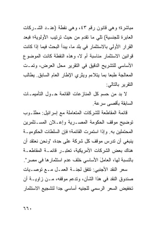 ‫ﻤﺒﺎﺸﺭﺓ؛ ﻭﻫﻲ ﻗﺎﻨﻭﻥ ﺭﻗﻡ ٣٤، ﻭﻫﻲ ﻨﻘﻁﺔ )ﻋﻨـﺩ ﺍﻟﺸـﺭﻜﺎﺕ‬
‫ﺍﻟﻌﺎﺒﺭﺓ ﻟﻠﺠﻨﺴ ‪‬ﺔ( ﺘﻠﻲ ﻤﺎ ﺘﻘﺩﻡ ﻤﻥ ﺤﻴﺙ ﺘﺭﺘﻴﺏ ﺍﻷﻭﻟﻭﻴﺔ؛ ﻓﺒﻌﺩ‬
                                         ‫ﻴ‬
‫ﺍﻟﻘﺭﺍﺭ ﺍﻷﻭﻟﻲ ﺒﺎﻻﺴﺘﺜﻤﺎﺭ ﻓﻲ ﺒﻠﺩ ﻤﺎ، ﻴﺒﺩﺃ ﺍﻟﺒﺤﺙ ﻓﻴﻤﺎ ﺇﺫﺍ ﻜﺎﻨﺕ‬
‫ﻗﻭﺍﻨﻴﻥ ﺍﻻﺴﺘﺜﻤﺎﺭ ﻤﻨﺎﺴﺒﺔ ﺃﻡ ﻻ، ﻭﻫﺫﻩ ﺍﻟﻨﻘﻁﺔ ﻜﺎﻨﺕ ﺍﻟﻤﻭﻀﻭﻉ‬
‫ﺍﻷﺴﺎﺴﻲ ﻟﻠﺘﺸﺭﻴﺢ ﺍﻟﺩﻗﻴﻕ ﻓﻲ ﺍﻟﺘﻘﺭﻴﺭ ﻤﺤل ﺍﻟﻌﺭﺽ، ﻭﺘﻤـﺕ‬
‫ﺍﻟﻤﻌﺎﻟﺠﺔ ﻁﺒ ‪‬ﺎ ﺒﻤﺎ ﻴﺘﻼﺀﻡ ﻭﻴﺜﺭﻱ ﺍﻹﻁﺎﺭ ﺍﻟﻌﺎﻡ ﺍﻟﺴﺎﺒﻕ. ﻴﻁﺎﻟﺏ‬
                                           ‫ﻌ‬
                                           ‫ﺍﻟﺘﻘﺭﻴﺭ ﺒﺎﻟﺘﺎﻟﻲ:‬
‫ﻻ ﺒﺩ ﻤﻥ ﺤﺴﻡ ﻜل ﺍﻟﻤﻨﺎﺯﻋﺎﺕ ﺍﻟﻘﺎﺌﻤﺔ ﺤـﻭل ﺍﻟﺘﺄﻤﻴﻤـﺎﺕ‬
                                    ‫ﺍﻟﺴﺎﺒﻘﺔ ﺒﺄﻗﺼﻰ ﺴﺭﻋﺔ.‬
‫ﻗﺎﺌﻤﺔ ﺍﻟﻤﻘﺎﻁﻌﺔ ﻟﻠﺸﺭﻜﺎﺕ ﺍﻟﻤﺘﻌﺎﻤﻠﺔ ﻤﻊ ﺇﺴﺭﺍﺌﻴل: ﻤﻁﻠـﻭﺏ‬
‫ﺘﻭﻀﻴﺢ ﻤﻭﻗﻑ ﺍﻟﺤﻜﻭﻤﺔ ﺍﻟﻤﺼـﺭﻴﺔ ﻭﺇﻋـﻼﻥ ﺍﻟﻤﺴـﺘﺜﻤﺭﻴﻥ‬
‫ﺍﻟﻤﺤﺘﻤﻠﻴﻥ ﺒﻪ. ﻭﺇﺫﺍ ﺍﺴﺘﻤﺭﺕ ﺍﻟﻘﺎﺌﻤﺔ؛ ﻓﺈﻥ ﺍﻟﺴﻠﻁﺎﺕ ﺍﻟﺤﻜﻭﻤﻴـﺔ‬
‫ﻴﻨﺒﻐﻲ ﺃﻥ ﺘﺩﺭﺱ ﻤﻭﻗﻑ ﻜل ﺸﺭﻜﺔ ﻋﻠﻰ ِﺩﺓ، "ﻭﻨﺤﻥ ﻨﻌﺘﻘﺩ ﺃﻥ‬
                  ‫ﺤ‬
‫ﻫﻨﺎﻙ ﺒﻌﺽ ﺍﻟﺸﺭﻜﺎﺕ ﺍﻷﻤﺭﻴﻜﻴﺔ، ﺘﻌﺘﺒـﺭ ﻗﺎﺌﻤـﺔ ﺍﻟﻤﻘﺎﻁﻌـﺔ‬
‫ﺒﺎﻟﻨﺴﺒﺔ ﻟﻬﺎ، ﺍﻟﻌﺎﻤل ﺍﻷﺴﺎﺴﻲ ﺨﻠﻑ ﻋﺩﻡ ﺍﺴﺘﺜﻤﺎﺭﻫﺎ ﻓﻲ ﻤﺼﺭ".‬
                                  ‫َ‬
‫ﺴﻌﺭ ﺍﻟﻨﻘﺩ ﺍﻷﺠﻨﺒﻲ: ﺘﺘﻔﻕ ﻟﺠﻨـﺔ ﺍﻟﻌﻤـل ﻤـﻊ ﺘﻭﺼـﻴﺎﺕ‬
‫ﺼﻨﺩﻭﻕ ﺍﻟﻨﻘﺩ ﻓﻲ ﻫﺫﺍ ﺍﻟﺸﺄﻥ، ﻭﺘﺩﻋﻡ ﻤﻭﻗﻔﻪ، ﻤـﻥ ﺯﺍﻭﻴـﺔ ﺃﻥ‬
‫ﺘﺨﻔﻴﺽ ﺍﻟﺴﻌﺭ ﺍﻟﺭﺴﻤﻲ ﻟﻠﺠﻨﻴﻪ ﺃﺴﺎﺴﻲ ﺠ ‪‬ﺍ ﻟﺘﺸﺠﻴﻊ ﺍﻻﺴﺘﺜﻤﺎﺭ‬
                 ‫ﺩ‬


‫٠٦٦‬
 