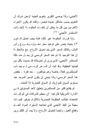 ‫ﺍﻷﺠﻨﺒﻲ؛ ﻭﻟﺫﺍ ﻴﻭﺼﻲ ﺍﻟﺘﻘﺭﻴﺭ ﺒﺘﻌﻭﻴﻡ ﺍﻟﺠﻨﻴﻪ "ﻭﻨﺤﻥ ﻨﺩﺭﻙ ﺃﻥ‬
‫ﺍﻟﺘﻌﻭﻴﻡ ﻴﺴﺒﺏ ﻤﺸﺎﻜل ﻋﺩﻴﺩﺓ ﻟﻤﺼﺭ، ﻭﻟﻜﻨﻪ ﻗﺩ ﻴﻜﻭﻥ ﺍﻹﺠﺭﺍﺀ‬
                                 ‫َ‬
‫ﺍﻷﻫﻡ ﻤﻥ ﺒﻴﻥ ﻜل ﻤﺎ ﻴﻤﻜﻥ ﺃﻥ ﺘﺘﺨـﺫﻩ ﺍﻟﺤﻜﻭﻤـﺔ ﻻﺠﺘـﺫﺍﺏ‬
        ‫ﹸ‬
                                   ‫ﺍﻻﺴﺘﺜﻤﺎﺭ ﺍﻷﺠﻨﺒﻲ" )٥٦(.‬
‫ﻭﺇﺫﺍ ﻗﺭﺭﺕ ﺍﻟﺤﻜﻭﻤﺔ ﻏﻴﺭ ﺫﻟﻙ، ﻓﺈﻨﻪ ﻴﺠﺏ ﺘﻌﺩﻴل ﻗـﺎﻨﻭﻥ‬
‫٣٤ ﺒﺤﻴﺙ ﻴﻨﺹ ﻋﻠﻰ ﺘﻭﺤﻴﺩ ﺴﻌﺭ ﺩﺨـﻭل، ﻭﺨـﺭﻭﺝ ﺭﺃﺱ‬
‫ﺍﻟﻤﺎل، ﻭﻜﺫﻟﻙ ﺍﻟﺴﻌﺭ ﺍﻟﺫﻱ ﻴﺘﻡ ﺘﺤﻭﻴل ﺍﻷﺭﺒﺎﺡ. ﻤﻊ ﻤﻼﺤﻅـﺔ‬
‫ﺃﻥ ﻫﺫﺍ ﺍﻟﺘﻭﺤﻴﺩ ﺇﺫﺍ ﺘﻡ ﻋﻨﺩ ﺍﻟﺴﻌﺭ ﺍﻟﺭﺴﻤﻲ ﻟﻥ ﻴﺤـل ﻤﺸـﻜﻠﺔ‬
‫ﺍﻟﻤﺴﺘﺜﻤﺭ ﺍﻷﺠﻨﺒﻲ، ﺍﻟﺫﻱ ﻴ ‪‬ﻯ ﺃﻥ ﺘﺤﻭﻴﻼﺘﻪ ﻗﺩ ﺤ ِﺒﺕ ﺒﺄﻗل ﻤﻥ‬
          ‫‪‬ﺴ‬                 ‫ﺭ‬
‫ﻗﻴﻤﺘﻬﺎ ﺍﻟﺤﻘﻴﻘﻴﺔ، ﻭﻗﺩ ﺜﺒﺕ ﺃﻥ ﺍﻟﺴـﻌﺭ ﺍﻟﺭﺴـﻤﻲ ﻟـﻡ ﻴﺠـﺫﺏ‬
‫ﺍﻟﻤﺴﺘﺜﻤﺭﻴﻥ ﻓﻌ ﹰ، ﺨﺎﺼﺔ ﻭﻫﻡ ﻴﺘﻭﻗﻌﻭﻥ - ﺒﻌﺩ ﻓﺘﺭﺓ - ﺨﻔﺽ‬
                                   ‫ﻼ‬
‫ﻫﺫﺍ ﺍﻟﺴﻌﺭ ﺍﻟﺭﺴﻤﻲ؛ ﻭﻟﺫﺍ ﻴﻨﺒﻐﻲ ﺃﻥ ﻴﻜﻭﻥ ﺍﻟﺴﻌﺭ ﺍﻟﻤﻭ ‪‬ﺩ ﻋﻨﺩ‬
     ‫ﺤ‬      ‫‪‬‬
      ‫ﻤﺴﺘﻭﻯ ﺍﻟﺴﻭﻕ ﺍﻟﻤﻭﺍﺯﻴﺔ، ﺃﻭ ﺍﻟﺴﻭﻕ ﺍﻟﺘﺠﺎﺭﻴﺔ ﺇﺫﺍ ُﻨﺸ َﺕ.‬
        ‫ﺃ ِﺌ‬
‫ﻟﻡ ﻴﻘﺘﻨﻊ ﻜﺜﻴﺭ ﻤﻥ ﺍﻟﻤﺴﺘﺜﻤﺭﻴﻥ ﺒﺘﻌﻠﻴﻕ ﻷﺤﺩ ﺍﻟﻤﺴﺌﻭﻟﻴﻥ ﻓـﻲ‬
                                       ‫‪‬‬
‫ﺍﻹﺩﺍﺭﺓ ﺍﻷﻤﺭﻴﻜﻴﺔ ﻗﺎل ﻓﻴﻪ: "ﺇﻥ ﻤﻌﻅﻡ ﺍﻟﺸﺭﻜﺎﺕ ﻓﻲ ﺍﻟﻭﻻﻴـﺎﺕ‬
‫ﺍﻟﻤﺘﺤﺩﺓ، ﺘﻁﺎﻟﺏ ﺍﻟﺤﻜﻭﻤﺔ ﺍﻟﻤﺼﺭﻴﺔ ﺒﺎﻻﻟﺘﺯﺍﻡ ﺒﺘﻭﻓﻴﺭ ﻜﻤﻴـﺎﺕ‬
‫ﻤﻌﻴﻨﺔ ﻤﻥ ﺍﻟﻨﻘﺩ ﺍﻷﺠﻨﺒﻲ ﺍﻟﺫﻱ ﺘﺤﺘﺎﺠﻪ ﻻﺴﺘﻴﺭﺍﺩ ﺍﻟﻤﻭﺍﺩ ﺍﻟﺨـﺎﻡ‬
‫ﻭﻗﻁﻊ ﺍﻟﻐﻴﺎﺭ، ﻭﺃﻴ ‪‬ﺎ ﻟﺘﺤﻭﻴل ﺍﻷﺭﺒﺎﺡ، ﻭﻻ ﻴﺒﺩﺩ ﺃﻥ ﺍﻟﻜﺜﻴـﺭﻴﻥ‬
                                     ‫ﻀ‬


‫١٦٦‬
 