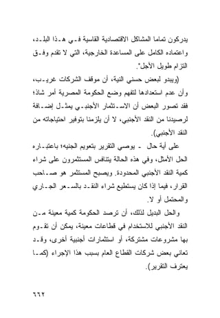 ‫‪‬ﺩﺭﻜﻭﻥ ﺘﻤﺎ ‪‬ﺎ ﺍﻟﻤﺸﺎﻜل ﺍﻻﻗﺘﺼﺎﺩﻴﺔ ﺍﻟﻘﺎﺴﻴﺔ ﻓـﻲ ﻫـﺫﺍ ﺍﻟﺒﻠـﺩ،‬
                                            ‫ﻤ‬          ‫ﻴ‬
‫ﻭﺍﻋﺘﻤﺎﺩﻩ ﺍﻟﻜﺎﻤل ﻋﻠﻰ ﺍﻟﻤﺴﺎﻋﺩﺓ ﺍﻟﺨﺎﺭﺠﻴﺔ، ﺍﻟﺘﻲ ﻻ ﺘﻘ ‪‬ﻡ ﻭﻓـﻕ‬
      ‫ﹸ ﹶﺩ‬
                                     ‫ﺍﻟﺘﺯﺍﻡ ﻁﻭﻴل ﺍﻷﺠل".‬
‫)ﻭﻴﺒﺩﻭ ﻟﺒﻌﺽ ﺤ ‪‬ﻨﻲ ﺍﻟﻨﻴﺔ، ﺃﻥ ﻤﻭﻗﻑ ﺍﻟﺸﺭﻜﺎﺕ ﻏﺭﻴـﺏ،‬
                                ‫‪‬ﺴ‬
‫ﻭﺃﻥ ﻋﺩﻡ ﺍﺴﺘﻌﺩﺍﺩﻫﺎ ﻟﺘﻔﻬﻡ ﻭﻀﻊ ﺍﻟﺤﻜﻭﻤﺔ ﺍﻟﻤﺼﺭﻴﺔ ﺃﻤﺭ ﺸﺎﺫ؛‬
‫ﻓﻘﺩ ﺘﺼﻭﺭ ﺍﻟﺒﻌﺽ ﺃﻥ ﺍﻻﺴـﺘﺜﻤﺎﺭ ﺍﻷﺠﻨﺒـﻲ ﻴﻤﺜـل ﺇﻀـﺎﻓﺔ‬
‫ﻟﺭﺼﻴﺩﻨﺎ ﻤﻥ ﺍﻟﻨﻘﺩ ﺍﻷﺠﻨﺒﻲ، ﻻ ﺃﻥ ﻴﻠﺯﻤﻨﺎ ﺒﺘﻭﻓﻴﺭ ﺍﺤﺘﻴﺎﺠﺎﺘﻪ ﻤﻥ‬
                                          ‫ﺍﻟﻨﻘﺩ ﺍﻷﺠﻨﺒﻲ(.‬
‫ﻋﻠﻰ ﺃ ‪‬ﺔ ﺤﺎل ـ ﻴﻭﺼﻲ ﺍﻟﺘﻘﺭﻴﺭ ﺒﺘﻌﻭﻴﻡ ﺍﻟﺠﻨﻴﻪ؛ ﺒﺎﻋﺘﺒـﺎﺭﻩ‬
                                             ‫ﻴ‬
‫ﺍﻟﺤل ﺍﻷﻤﺜل، ﻭﻓﻲ ﻫﺫﻩ ﺍﻟﺤﺎﻟﺔ ﻴﺘﻨﺎﻓﺱ ﺍﻟﻤﺴﺘﺜﻤﺭﻭﻥ ﻋﻠﻰ ﺸﺭﺍﺀ‬
‫ﻜﻤﻴﺔ ﺍﻟﻨﻘﺩ ﺍﻷﺠﻨﺒﻲ ﺍﻟﻤﺤﺩﻭﺩﺓ. ﻭﻴﺼﺒﺢ ﺍﻟﻤﺴﺘﺜﻤﺭ ﻫﻭ ﺼـﺎﺤﺏ‬
‫ﺍﻟﻘﺭﺍﺭ، ﻓﻴﻤﺎ ﺇﺫﺍ ﻜﺎﻥ ﻴﺴﺘﻁﻴﻊ ﺸﺭﺍﺀ ﺍﻟﻨﻘـﺩ ﺒﺎﻟﺴـﻌﺭ ﺍﻟﺠـﺎﺭﻱ‬
                                         ‫ﻭﺍﻟﻤﺤﺘﻤل ﺃﻭ ﻻ.‬
‫ﻭﺍﻟﺤل ﺍﻟﺒﺩﻴل ﻟﺫﻟﻙ، ﺃﻥ ﺘﺭﺼﺩ ﺍﻟﺤﻜﻭﻤﺔ ﻜﻤﻴﺔ ﻤﻌﻴﻨﺔ ﻤـﻥ‬
               ‫ﹸ‬       ‫‪‬‬
‫ﺍﻟﻨﻘﺩ ﺍﻷﺠﻨﺒﻲ ﻟﻼﺴﺘﺨﺩﺍﻡ ﻓﻲ ﻗﻁﺎﻋﺎﺕ ﻤﻌﻴﻨﺔ، ﻴﻤﻜﻥ ﺃﻥ ﺘﻘـﻭﻡ‬
‫ﺒﻬﺎ ﻤﺸﺭﻭﻋﺎﺕ ﻤﺸﺘﺭﻜﺔ، ﺃﻭ ﺍﺴﺘﺜﻤﺎﺭﺍﺕ ﺃﺠﻨﺒﻴﺔ ﺃﺨ ‪‬ﻯ، ﻭﻗـﺩ‬
       ‫ﺭ‬
‫ﺘﻌﺎﻨﻲ ﺒﻌﺽ ﺸﺭﻜﺎﺕ ﺍﻟﻘﻁﺎﻉ ﺍﻟﻌﺎﻡ ﺒﺴﺒﺏ ﻫﺫﺍ ﺍﻹﺠﺭﺍﺀ )ﻜﻤـﺎ‬
                                        ‫ﻴﻌﺘﺭﻑ ﺍﻟﺘﻘﺭﻴﺭ(.‬


‫٢٦٦‬
 