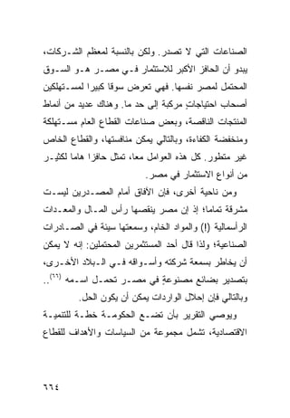 ‫ﺍﻟﺼﻨﺎﻋﺎﺕ ﺍﻟﺘﻲ ﻻ ﺘﺼﺩﺭ. ﻭﻟﻜﻥ ﺒﺎﻟﻨﺴﺒﺔ ﻟﻤﻌﻅﻡ ﺍﻟﺸـﺭﻜﺎﺕ،‬
                               ‫‪‬‬
‫ﻴﺒﺩﻭ ﺃﻥ ﺍﻟﺤﺎﻓﺯ ﺍﻷﻜﺒﺭ ﻟﻼﺴﺘﺜﻤﺎﺭ ﻓـﻲ ﻤﺼـﺭ ﻫـﻭ ﺍﻟﺴـﻭﻕ‬
‫ﺍﻟﻤﺤﺘﻤل ﻟﻤﺼﺭ ﻨﻔﺴﻬﺎ. ﻓﻬﻲ ﺘﻌﺭﺽ ﺴﻭ ﹰﺎ ﻜﺒﻴ ‪‬ﺍ ﻟﻤﺴـﺘﻬﻠﻜﻴﻥ‬
            ‫ﻗ ﺭ‬
‫ﺃﺼﺤﺎﺏ ﺍﺤﺘﻴﺎﺠﺎﺕ ‪‬ﺭﻜﺒﺔ ﺇﻟﻰ ﺤﺩ ﻤﺎ. ﻭﻫﻨﺎﻙ ﻋﺩﻴﺩ ﻤﻥ ﺃﻨﻤﺎﻁ‬
                                   ‫ٍﻤ‬
‫ﺍﻟﻤﻨﺘﺠﺎﺕ ﺍﻟﻨﺎﻗﺼﺔ، ﻭﺒﻌﺽ ﺼﻨﺎﻋﺎﺕ ﺍﻟﻘﻁﺎﻉ ﺍﻟﻌﺎﻡ ﻤﺴـﺘﻬﻠﻜﺔ‬
‫ﻭﻤﻨﺨﻔﻀﺔ ﺍﻟﻜﻔﺎﺀﺓ، ﻭﺒﺎﻟﺘﺎﻟﻲ ﻴﻤﻜﻥ ﻤﻨﺎﻓﺴﺘﻬﺎ، ﻭﺍﻟﻘﻁﺎﻉ ﺍﻟﺨﺎﺹ‬
‫ﻏﻴﺭ ﻤﺘﻁﻭﺭ. ﻜل ﻫﺫﻩ ﺍﻟﻌﻭﺍﻤل ﻤ ‪‬ﺎ، ﺘﻤﺜل ﺤﺎﻓ ‪‬ﺍ ﻫﺎ ‪‬ﺎ ﻟﻜﺜﻴـﺭ‬
        ‫ﺯ ﻤ‬                ‫ﻌ‬
                            ‫ﻤﻥ ﺃﻨﻭﺍﻉ ﺍﻻﺴﺘﺜﻤﺎﺭ ﻓﻲ ﻤﺼﺭ.‬
‫ﻭﻤﻥ ﻨﺎﺤﻴﺔ ﺃﺨﺭﻯ، ﻓﺈﻥ ﺍﻵﻓﺎﻕ ﺃﻤﺎﻡ ﺍﻟ ‪‬ﺼـ ‪‬ﺭﻴﻥ ﻟﻴﺴـﺕ‬
         ‫ﻤ ﺩ‬
‫ﻤﺸﺭﻗﺔ ﺘﻤﺎ ‪‬ﺎ؛ ﺇﺫ ﺇﻥ ﻤﺼﺭ ﻴﻨﻘﺼﻬﺎ ﺭﺃﺱ ﺍﻟﻤـﺎل ﻭﺍﻟﻤﻌـﺩﺍﺕ‬
                                        ‫ﻤ‬
‫ﺍﻟﺭﺃﺴﻤﺎﻟﻴﺔ )!( ﻭﺍﻟﻤﻭﺍﺩ ﺍﻟﺨﺎﻡ، ﻭ ‪‬ﻤﻌ ﹸﻬﺎ ﺴﻴﺌﺔ ﻓﻲ ﺍﻟﺼـﺎﺩﺭﺍﺕ‬
             ‫ﹲ‬      ‫ﺴ ‪‬ﺘ‬
‫ﺍﻟﺼﻨﺎﻋﻴﺔ؛ ﻭﻟﺫﺍ ﻗﺎل ﺃﺤﺩ ﺍﻟﻤﺴﺘﺜﻤﺭﻴﻥ ﺍﻟﻤﺤﺘﻤﻠﻴﻥ: ﺇﻨﻪ ﻻ ﻴﻤﻜﻥ‬
‫ﺃﻥ ﻴﺨﺎﻁﺭ ﺒﺴﻤﻌﺔ ﺸﺭﻜﺘﻪ ﻭﺃﺴـﻭﺍﻗﻪ ﻓـﻲ ﺍﻟـﺒﻼﺩ ﺍﻷﺨـﺭﻯ،‬
‫ﺒﺘﺼﺩﻴﺭ ﺒﻀﺎﺌﻊ ﻤﺼﻨﻭﻋﺔ ﻓﻲ ﻤﺼـﺭ ﺘﺤﻤـل ﺍﺴـﻤﻪ )٦٦(..‬
                   ‫‪‬‬       ‫ٍ‬      ‫‪‬‬
         ‫ﻭﺒﺎﻟﺘﺎﻟﻲ ﻓﺈﻥ ﺇﺤﻼل ﺍﻟﻭﺍﺭﺩﺍﺕ ﻴﻤﻜﻥ ﺃﻥ ﻴﻜﻭﻥ ﺍﻟﺤل.‬
‫ﻭﻴﻭﺼﻲ ﺍﻟﺘﻘﺭﻴﺭ ﺒﺄﻥ ﺘﻀـﻊ ﺍﻟﺤﻜﻭﻤـﺔ ﺨﻁـﺔ ﻟﻠﺘﻨﻤﻴـﺔ‬
‫ﺍﻻﻗﺘﺼﺎﺩﻴﺔ، ﺘﺸﻤل ﻤﺠﻤﻭﻋﺔ ﻤﻥ ﺍﻟﺴﻴﺎﺴﺎﺕ ﻭﺍﻷﻫﺩﺍﻑ ﻟﻠﻘﻁﺎﻉ‬




‫٤٦٦‬
 