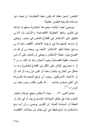 ‫ﺍﻟﺨﺎﺹ "ﻭﻨﺤﻥ ﻨﻌﺘﻘﺩ ﺃﻨﻪ ﻴﻜﻭﻥ ﻤﻔﻴ ‪‬ﺍ ﻟﻠﺤﻜﻭﻤﺔ، ﺃﻥ ﺘﺒﺤﺙ ﻋﻥ‬
                     ‫ﺩ‬
                        ‫ﻤﺴﺎﻋﺩﺓ ﺨﺎﺭﺠﻴﺔ ﻟﺘﻁﻭﻴﺭ ﺨﻁﺘﻬﺎ".‬
‫ﻭﻴﻭ ِﻲ ﺃﻴ ‪‬ﺎ "ﺒﺈﻨﺸﺎﺀ ﻤﺠﻤﻭﻋﺔ ﺍﺴﺘﺸﺎﺭﻴﺔ ﺼﻐﻴﺭﺓ، ﺘﺴﺎﻋﺩ‬
                                      ‫ﺼ ﻀ‬
‫ﻓﻲ ﺘﻁﻭﻴﺭ ﻭﺘﻨﻔﻴﺫ ﺍﻟﺨﻁﻭﻁ ﺍﻻﻗﺘﺼﺎﺩﻴﺔ، ﻭﺍﻷﻭﻟﻭﻴـﺎﺕ ﺍﻟﺘـﻲ‬
‫ﺘﻨﻁﺒﻕ ﻋﻠﻰ ﺍﻻﺴﺘﺜﻤﺎﺭ ﻓﻲ ﺍﻟﻘﻁﺎﻉ ﺍﻟﺨﺎﺹ ﻓﻲ ﻤﺼﺭ، ﻭﻴﻨﺒﻐﻲ‬
‫ﺃﻥ ﺘﺴﺎﻋﺩ ﺍﻟﻤﺠﻤﻭﻋﺔ ﻓﻲ ﺘﺭﺠﻤﺔ ﺍﻷﻫﺩﺍﻑ ﺍﻻﻗﺘﺼـﺎﺩﻴﺔ ﺇﻟـﻰ‬
‫ﺒﺭﺍﻤﺞ ﻋﻤﻠﻴﺔ ﻟﺤﻔﺯ ﺍﻻﺴﺘﺜﻤﺎﺭ ﺍﻷﺠﻨﺒـﻲ، ﻭﻴﻨﺒﻐـﻲ ﺃﻥ ﺘﻘـﺩﻡ‬
                                              ‫‪‬‬
‫ﺍﻟﻨﺼﺢ ﺤﻭل ﻋﻤﻠﻴﺔ ﺍﻻﺴﺘﺜﻤﺎﺭ، ﻭﻴﻨﺒﻐﻲ ﺃﻥ ﺘﺸﺘﻤل ﻋﻠﻰ ُﻨـﺎﺱ‬
    ‫ﺃ‬
‫ﺃﺼﺤﺎﺏ ﺨﻠﻔﻴﺔ ﺍﻗﺘﺼﺎﺩﻴﺔ ﻭﺨﺒﺭﺓ ﺃﻋﻤﺎل، ﻭﻗﺩ ﺘﺘـﺄﻟﻑ ﻤـﻥ ٣‬
‫ﺃﻭ ٤ ﻤﺼﺭﻴﻴﻥ )ﺍﺜﻨﺎﻥ ﻋﻠﻰ ﺍﻷﻗل ﻤﻥ ﺍﻟﻘﻁﺎﻉ ﺍﻟﺨﺎﺹ( ﻭﻋـﺩﺩ‬
‫ﻤﻤﺎﺜل ﻤﻥ ﺍﻟﺨﺎﺭﺝ، ﻴﺸﻤل ﻭﺍﺤ ‪‬ﺍ ﺃﻭ ﺍﺜﻨﻴﻥ ﻤﻥ ﺭﺠـﺎل ﺍﻟﻤـﺎل‬
                          ‫ﺩ‬
‫ﺃﻭ ﺍﻷﻋﻤﺎل ﺍﻷﻤﺭﻴﻜﻴﻴﻥ. ﻭﻴﺠﺏ ﺃﻥ ﺘﺭﻓﻊ ﺍﻟﻤﺠﻤﻭﻋﺔ ﺘﻘﺎﺭﻴﺭﻫﺎ‬
‫ﺇﻟﻰ ﺃﻋﻠﻰ ﻤﺴﺘﻭﻯ ﻤﻨﺎﺴﺏ ـ ﻗﺩ ﻴﻜﻭﻥ ﻤﻜﺘﺏ ﺭﺌﻴﺱ ﻤﺠﻠـﺱ‬
           ‫‪‬‬
                                         ‫ﺍﻟﻭﺯﺭﺍﺀ )٧٦(.‬
‫ﺘﻌﺩﻴل ﻗﺎﻨﻭﻥ ٣٤ ـ ﺤﻴﺙ ﻻ ﻴﻌﻜﺱ ﻤﻨﻬﺞ ﻏﺭﺒﻠﺔ ﻭﺍﺨﺘﻴﺎﺭ‬
‫ﺍﻟﻤﺸﺭﻭﻋﺎﺕ ﻓﻲ ﻨﻁﺎﻕ ﺍﻟﻤﺠﺎﻻﺕ ﺍﻟﻤﺴﻤﻭﺡ ﺒﻬﺎ، ﺃﻭ ﻓﻲ ﺇﻁـﺎﺭ‬
‫ﺍﻟﺨﻁﺔ ﺃﻭ ﺍﻟﺴﻴﺎﺴﺔ ﺍﻟﻌﺎﻤﺔ. ﺇﻥ ﺍﻟﺘﻘﺭﻴﺭ ﻴﻭﺼﻲ ﺒـﺄﻥ "ﻴﺴـﻤﺢ‬
‫ﺒﺎﻻﺴﺘﺜﻤﺎﺭﺍﺕ ﺃﻭﺘﻭﻤﺎﺘﻴﻜ ‪‬ﺎ ﻓﻲ ﺃﻱ ﻤﺠﺎل ﻤﻥ ﻤﺠﺎﻻﺕ ﺍﻻﻗﺘﺼﺎﺩ‬
                             ‫ﻴ‬


‫٥٦٦‬
 