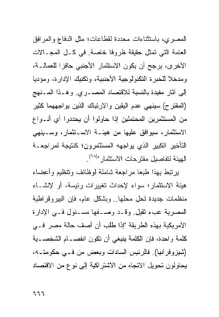 ‫ﺍﻟﻤﺼﺭﻱ، ﺒﺎﺴﺘﺜﻨﺎﺀﺍﺕ ﻤﺤﺩﺩﺓ ﻟﻘﻁﺎﻋﺎﺕ؛ ﻤﺜل ﺍﻟﺩﻓﺎﻉ ﻭﺍﻟﻤﺭﺍﻓﻕ‬
‫ﺍﻟﻌﺎﻤﺔ ﺍﻟﺘﻲ ﺘﻤﺜل ﺤﻘﻴﻘﺔ ﻅﺭﻭ ﹰﺎ ﺨﺎﺼﺔ. ﻓﻲ ﻜـل ﺍﻟﻤﺠـﺎﻻﺕ‬
                       ‫ﻓ‬
‫ﺍﻷﺨﺭﻯ، ‪‬ﺭﺠﺢ ﺃﻥ ﻴﻜﻭﻥ ﺍﻻﺴﺘﺜﻤﺎﺭ ﺍﻷﺠﻨﺒﻲ ﺤﺎﻓ ‪‬ﺍ ﻟﻠﻌﻤﺎﻟـﺔ،‬
           ‫ﺯ‬                                ‫ﻴ‬
‫ﻭ ‪‬ﺩﺨﻼ ﻟﻠﺨﺒﺭﺓ ﺍﻟﺘﻜﻨﻭﻟﻭﺠﻴﺔ ﺍﻷﺠﻨﺒﻴﺔ، ﻭﺘﻜﻨﻴﻙ ﺍﻹﺩﺍﺭﺓ، ﻭﻤﺅﺩ ‪‬ﺎ‬
 ‫ﻴ‬                                                 ‫ﻤ ﹰ‬
‫ﺇﻟﻰ ﺁﺜﺎﺭ ﻤﻔﻴﺩﺓ ﺒﺎﻟﻨﺴﺒﺔ ﻟﻼﻗﺘﺼﺎﺩ ﺍﻟﻤﺼـﺭﻱ. ﻭﻫـﺫﺍ ﺍﻟﻤـﻨﻬﺞ‬
‫)ﺍﻟﻤﻘﺘﺭﺡ( ﺴﻴﻨﻬﻲ ﻋﺩﻡ ﺍﻟﻴﻘﻴﻥ ﻭﺍﻻﺭﺘﺒﺎﻙ ﺍﻟﺫﻴﻥ ﻴﻭﺍﺠﻬﻬﻤﺎ ﻜﺜﻴﺭ‬
‫ﻤﻥ ﺍﻟﻤﺴﺘﺜﻤﺭﻴﻥ ﺍﻟ ‪‬ﺤﺘﻤﻠﻴﻥ ﺇﺫﺍ ﺤﺎﻭﻟﻭﺍ ﺃﻥ ﻴﺤﺩﺩﻭﺍ ﺃﻱ ﺃﻨـﻭﺍﻉ‬
                                     ‫ﻤ‬
‫ﺍﻻﺴﺘﺜﻤﺎﺭ، ﺴﻴﻭﺍ ﹶﻕ ﻋﻠﻴﻬﺎ ﻤﻥ ﻫﻴﺌـﺔ ﺍﻻﺴـﺘﺜﻤﺎﺭ، ﻭﺴـﻴﻨﻬﻲ‬
                                   ‫ﻓ‬
‫ﺍﻟﺘﺄﺨﻴﺭ ﺍﻟﻜﺒﻴﺭ ﺍﻟﺫﻱ ﻴﻭﺍﺠﻬﻪ ﺍﻟﻤﺴﺘﺜﻤﺭﻭﻥ؛ ﻜﻨﺘﻴﺠﺔ ﻟﻤﺭﺍﺠﻌـﺔ‬
                   ‫ﺍﻟﻬﻴﺌﺔ ﻟﺘﻔﺎﺼﻴل ﻤﻘﺘﺭﺤﺎﺕ ﺍﻻﺴﺘﺜﻤﺎﺭ")٨٦(.‬
‫ﻴﺭﺘﺒﻁ ﺒﻬﺫﺍ ﻁﺒ ‪‬ﺎ ‪‬ﺭﺍﺠﻌﺔ ﺸﺎﻤﻠﺔ ﻟﻭﻅﺎﺌﻑ ﻭﺘﻨﻅﻴﻡ ﻭﺃﻋﻀﺎﺀ‬
                                ‫ﻌ ﻤ‬
‫ﻫﻴﺌﺔ ﺍﻻﺴﺘﺜﻤﺎﺭ؛ ﺴﻭﺍﺀ ﻹﺤﺩﺍﺙ ﺘﻐ ‪‬ﻴﺭﺍﺕ ﺭﺌﻴ ‪‬ﺔ، ﺃﻭ ﻹﻨﺸـﺎﺀ‬
            ‫ﺴ‬         ‫ﻴ‬
‫ﻤﻨﻅﻤﺎﺕ ﺠﺩﻴﺩﺓ ﺘﺤل ﻤﺤﻠﻬﺎ.. ﻭﺒﺸﻜل ﻋﺎﻡ، ﻓﺈﻥ ﺍﻟﺒﻴﺭﻭﻗﺭﺍﻁﻴﺔ‬
‫ﺍﻟﻤﺼﺭﻴﺔ ﻋﺏﺀ ﺜﻘﻴل. ﻭﻗـﺩ ﻭﺼـﻔﻬﺎ ﻤﺴـﺌﻭل ﻓـﻲ ﺍﻹﺩﺍﺭﺓ‬
                                    ‫‪‬‬
‫ﺍﻷﻤﺭﻴﻜﻴﺔ ﺒﻬﺫﻩ ﺍﻟﻁﺭﻴﻘﺔ "ﺇﺫﺍ ﻁﻠﺏ ﺃﻥ ﺃﺼﻑ ﺤﺎﻟﺔ ﻤﺼﺭ ﻓـﻲ‬
‫ﻜﻠﻤﺔ ﻭﺍﺤﺩﺓ، ﻓﺈﻥ ﺍﻟﻜﻠﻤﺔ ﻴﻨﺒﻐﻲ ﺃﻥ ﺘﻜﻭﻥ ﺍﻨﻔﺼـﺎﻡ ﺍﻟﺸﺨﺼـﻴﺔ‬
‫)ﺸﻴﺯﻭﻓﺭﺍﻨﻴﺎ(. ﻓﺎﻟﺭﺌﻴﺱ ﺍﻟﺴﺎﺩﺍﺕ ﻭﺒﻌﺽ ‪‬ﻥ ﻓـﻲ ﺤﻜﻭﻤﺘـﻪ،‬
              ‫ﻤ‬
‫ﻴﺤﺎﻭﻟﻭﻥ ﺘﺤﻭﻴل ﺍﻻﺘﺠﺎﻩ ﻤﻥ ﺍﻻﺸﺘﺭﺍﻜﻴﺔ ﺇﻟﻰ ﻨﻭﻉ ﻤﻥ ﺍﻻﻗﺘﺼﺎﺩ‬


‫٦٦٦‬
 