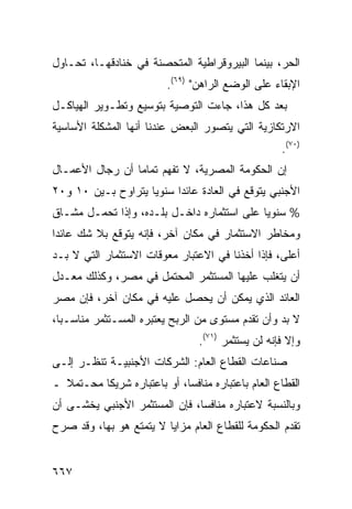 ‫ﺍﻟﺤﺭ، ﺒﻴﻨﻤﺎ ﺍﻟﺒﻴﺭﻭﻗﺭﺍﻁﻴﺔ ﺍﻟ ‪‬ﺘﺤﺼﻨﺔ ﻓﻲ ﺨﻨﺎﺩﻗﻬـﺎ، ﺘﺤـﺎﻭل‬
                         ‫ﻤ‬
                          ‫ﺍﻹﺒﻘﺎﺀ ﻋﻠﻰ ﺍﻟﻭﻀﻊ ﺍﻟﺭﺍﻫﻥ" )٩٦(.‬
‫ﺒﻌﺩ ﻜل ﻫﺫﺍ، ﺠﺎﺀﺕ ﺍﻟﺘﻭﺼﻴﺔ ﺒﺘﻭﺴﻴﻊ ﻭﺘﻁـﻭﻴﺭ ﺍﻟﻬﻴﺎﻜـل‬
‫ﺍﻻﺭﺘﻜﺎﺯﻴﺔ ﺍﻟﺘﻲ ﻴﺘﺼﻭﺭ ﺍﻟﺒﻌﺽ ﻋﻨﺩﻨﺎ ﺃﻨﻬﺎ ﺍﻟﻤﺸﻜﻠﺔ ﺍﻷﺴﺎﺴﻴﺔ‬
                                                     ‫)٠٧(.‬
‫ﺇﻥ ﺍﻟﺤﻜﻭﻤﺔ ﺍﻟﻤﺼﺭﻴﺔ، ﻻ ﺘﻔﻬﻡ ﺘﻤﺎ ‪‬ﺎ ﺃﻥ ﺭﺠﺎل ﺍﻷﻋﻤـﺎل‬
                 ‫ﻤ‬
‫ﺍﻷﺠﻨﺒﻲ ﻴﺘﻭﻗﻊ ﻓﻲ ﺍﻟﻌﺎﺩﺓ ﻋﺎﺌ ‪‬ﺍ ﺴﻨﻭ ‪‬ﺎ ﻴﺘﺭﺍﻭﺡ ﺒـﻴﻥ ٠١ ﻭ٠٢‬
                    ‫ﻴ‬      ‫ﺩ‬
‫% ﺴﻨﻭ ‪‬ﺎ ﻋﻠﻰ ﺍﺴﺘﺜﻤﺎﺭﻩ ﺩﺍﺨـل ﺒﻠـﺩﻩ، ﻭﺇﺫﺍ ﺘﺤ ‪‬ـل ﻤﺸـﺎﻕ‬
        ‫ﻤ‬                                    ‫ﻴ‬
‫ﻭﻤﺨﺎﻁﺭ ﺍﻻﺴﺘﺜﻤﺎﺭ ﻓﻲ ﻤﻜﺎﻥ ﺁﺨﺭ، ﻓﺈﻨﻪ ﻴﺘﻭﻗﻊ ﺒﻼ ﺸﻙ ﻋﺎﺌ ‪‬ﺍ‬
 ‫ﺩ‬
‫ﺃﻋﻠﻰ، ﻓﺈﺫﺍ ﺃﺨﺫﻨﺎ ﻓﻲ ﺍﻻﻋﺘﺒﺎﺭ ﻤﻌﻭﻗﺎﺕ ﺍﻻﺴﺘﺜﻤﺎﺭ ﺍﻟﺘﻲ ﻻ ﺒـﺩ‬
‫ﺃﻥ ﻴﺘﻐﻠﺏ ﻋﻠﻴﻬﺎ ﺍﻟﻤﺴﺘﺜﻤﺭ ﺍﻟﻤﺤﺘﻤل ﻓﻲ ﻤﺼﺭ، ﻭﻜﺫﻟﻙ ﻤﻌـﺩل‬
‫ﺍﻟﻌﺎﺌﺩ ﺍﻟﺫﻱ ﻴﻤﻜﻥ ﺃﻥ ﻴﺤﺼل ﻋﻠﻴﻪ ﻓﻲ ﻤﻜﺎﻥ ﺁﺨﺭ، ﻓﺈﻥ ﻤﺼﺭ‬
‫ﻻ ﺒﺩ ﻭﺃﻥ ﺘﻘﺩﻡ ﻤﺴﺘﻭﻯ ﻤﻥ ﺍﻟﺭﺒﺢ ﻴﻌﺘﺒﺭﻩ ﺍﻟﻤﺴـﺘﺜﻤﺭ ﻤﻨﺎﺴـ ‪‬ﺎ،‬
  ‫ﺒ‬
                                  ‫ﻭﺇﻻ ﻓﺈﻨﻪ ﻟﻥ ﻴﺴﺘﺜﻤﺭ )١٧(.‬
‫ﺼﻨﺎﻋﺎﺕ ﺍﻟﻘﻁﺎﻉ ﺍﻟﻌﺎﻡ: ﺍﻟﺸﺭﻜﺎﺕ ﺍﻷﺠﻨﺒﻴـﺔ ﺘﻨﻅـﺭ ﺇﻟـﻰ‬
‫ﺍﻟﻘﻁﺎﻉ ﺍﻟﻌﺎﻡ ﺒﺎﻋﺘﺒﺎﺭﻩ ﻤﻨﺎﻓ ‪‬ﺎ، ﺃﻭ ﺒﺎﻋﺘﺒﺎﺭﻩ ﺸﺭﻴ ﹰﺎ ﻤﺤـﺘﻤﻼ ـ‬
  ‫ﹰ‬       ‫ﻜ‬                   ‫ﺴ‬
‫ﻭﺒﺎﻟﻨﺴﺒﺔ ﻻﻋﺘﺒﺎﺭﻩ ﻤﻨﺎﻓ ‪‬ﺎ، ﻓﺈﻥ ﺍﻟﻤﺴﺘﺜﻤﺭ ﺍﻷﺠﻨﺒﻲ ﻴﺨﺸـﻰ ﺃﻥ‬
                               ‫ﺴ‬
‫ﺘﻘﺩﻡ ﺍﻟﺤﻜﻭﻤﺔ ﻟﻠﻘﻁﺎﻉ ﺍﻟﻌﺎﻡ ﻤﺯﺍﻴﺎ ﻻ ﻴﺘﻤﺘﻊ ﻫﻭ ﺒﻬﺎ، ﻭﻗﺩ ﺼ ‪‬ﺡ‬
 ‫ﺭ‬


‫٧٦٦‬
 