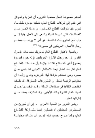 ‫ﺃﺤ ‪‬ﻫﻡ ﻟﻤﺠﻤﻭﻋﺔ ﺍﻟﻌﻤل ﺼﺎﺤﺒﺔ ﺍﻟﺘﻘﺭﻴﺭ، ﺃﻥ ﺍﻟﻤﺯﺍﻴﺎ ﻭﺍﻟﺤﻭﺍﻓﺯ‬
                                                   ‫ﺩ‬
‫ﺍﻟﺘﻲ ﺘﻘﺩﻡ ﺇﻟﻰ ﺸﺭﻜﺎﺕ ﺍﻟﻘﻁﺎﻉ ﺍﻟﻌﺎﻡ، ﺘﻌﻁﻴﻪ ﻤﻴـﺯﺓ ﻅﺎﻟﻤـﺔ،‬
‫ﺘﺤﺭﻡ ﻤﻨﻬﺎ ﺸﺭﻜﺎﺕ ﺍﻟﻘﻁﺎﻉ ﺍﻟﺨـﺎﺹ، ﺇﻥ ﻫـﺫﺍ ﺍﻟﺠـﻭ ﻤـﻥ‬
‫"ﺍﻟﺼﻨﺎﻋﺎﺕ ﺍﻟﺘﻲ ﺘﺩﻴﺭﻫﺎ ﺍﻟﺩﻭﻟﺔ ﻭﺘﺴﻌﻰ ﺇﻟﻰ ﺍﻟﻌﻤل ﺠﻨ ‪‬ﺎ ﺇﻟـﻰ‬
      ‫ﺒ‬
‫ﺠﻨﺏ ﻤﻊ ﺍﻟﻤﺸﺭﻭﻋﺎﺕ ﺍﻟﺨﺎﺼﺔ، ﻫﻭ ﺃﻤﺭ ﻻ ﻴﺭﻏـﺏ ﻤﻌﻅـﻡ‬
               ‫ﺭﺠﺎل ﺍﻷﻋﻤﺎل ﺍﻷﻤﺭﻴﻜﻴﻴﻥ ﻓﻲ ‪‬ﺴﺎﻴﺭﺘﻪ" )٢٧(.‬
                            ‫ﻤ‬
‫ﻭﺒﺎﻟﻨﺴﺒﺔ ﻻﻋﺘﺒﺎﺭ ﺍﻟﻘﻁﺎﻉ ﺍﻟﻌﺎﻡ ﺸـﺭﻴﻜﺎ ﻤﺤـﺘﻤ ﹰ، ﻴﻘـﻭل‬
       ‫ﻼ‬        ‫ﹰ‬
‫ﺍﻟﺘﻘﺭﻴﺭ ﺇﻥ ﺃﺤﺩ ﺭﺠﺎل ﺍﻹﺩﺍﺭﺓ ﺍﻷﻤﺭﻴﻜﻴﻴﻥ )ﻭﻟﻪ ﺨﺒﺭﺓ ﻜﺒﻴـﺭﺓ‬
‫ﺒﻤﺼﺭ( ﺃﻋﻠﻥ ﺃﻨﻪ ﻤﻘﺘﻨﻊ ﺍﻗﺘﻨﺎ ‪‬ﺎ ﺠﺎﺯ ‪‬ﺎ ﺒﺄﻥ ﺼﻨﺎﻋﺎﺕ ﺍﻟﻘﻁـﺎﻉ‬
                    ‫ﻤ‬      ‫ﻋ‬
‫ﺍﻟﻌﺎﻡ ﻜﻜل، ﻗﺩ ﺘﻔ ‪‬ل ﺇﺒﻌﺎﺩ ﺍﻻﺴﺘﺜﻤﺎﺭ ﺍﻷﺠﻨﺒﻲ ﺍﻟﺨـﺎﺹ ﻋـﻥ‬
                                  ‫ﻀ‬
‫ﻤﺼﺭ، ﻭﻫﻲ ﺘﺴﺘﺨﺩﻡ ﻨﻔﻭﺫﻫﺎ ﻟﻬﺫﺍ ﺍﻟﻐﺭﺽ، ﻭﻓـﻲ ﺭﺃﻴـﻪ ﺃﻥ‬
‫ﻤﺨﺎﻭﻓﻬﻡ ﺍﻟﺭﺌﻴ ‪‬ﺔ ﺘﺸﻤل ﺃﻥ ﺍﻟﻤﺸﺭﻭﻋﺎﺕ ﺍﻟﻤﺸﺘﺭﻜﺔ، ﻗﺩ ﺘﻜﺸﻑ‬
                                     ‫ﺴ‬
‫ﺍﻨﺨﻔﺎﺽ ﺍﻟﻜﻔﺎﺀﺓ ﻓﻲ ﺼﻨﺎﻋﺎﺕ ﺍﻟﺩﻭﻟﺔ، ﻭﻗـﺩ ﺘﻨﺎﻓﺴـﻬﺎ ﺤـﻭل‬
‫ﺍﻟﻤﻭﺍﺩ ﺍﻟﺨﺎﻡ ﺍﻟﻨﺎﺩﺭﺓ ﻭﺍﻟﻨﻘﺩ ﺍﻷﺠﻨﺒﻲ، ﻭﻗﺩ ﺘﺴﺘﻨﺯﻑ ﺒﻌ ‪‬ﺎ ﻤـﻥ‬
     ‫ﻀ‬
                                           ‫ﺇﺩﺍﺭﺍﺘﻬﺎ ﺍﻟ ‪‬ﻠﻴﺎ.‬
                                               ‫ﻌ‬
‫ﻭﻴﺸﻴﺭ ﺍﻟﺘﻘﺭﻴﺭ ﻤﻥ ﺍﻟﻨﺎﺤﻴﺔ ﺍﻷﺨﺭﻯ ـ ﺇﻟﻰ ﺃﻥ ﻜﺜﻴﺭﻴﻥ ﻤﻥ‬
‫ﺍﻟﻤﺴﺘﺜﻤﺭﻴﻥ ﺍﻟﻤﺤﺘﻤﻠﻴﻥ ﻻ ﻴﻔﻀﻠﻭﻥ ﺃﻴ ‪‬ﺎ ﻤﺸـﺎﺭﻜﺔ ﺍﻟﻘﻁـﺎﻉ‬
                 ‫ﻀ‬
‫ﺍﻟﻌﺎﻡ، ﻭﻜﻤﺎ ﺼﺭﺡ ﺃﺤﺩﻫﻡ، ﻓﺈﻨﻪ "ﻴﺒـﺩﻭ ﺃﻥ ﻫﻨـﺎﻙ ﻤﺤﺎﻭﻟـﺔ‬


‫٨٦٦‬
 