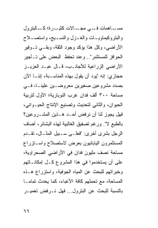 ‫ـﺭﺓ؛ ـﺎﻟﺒﺘﺭﻭل‬
        ‫ﻜـ‬   ‫ـﺎﻻﺕ ﻜﺜﻴـ‬‫ـﺎﻫﻤﺎﺕ ـﻲ ﻤﺠـ‬
                            ‫ﻓـ‬     ‫ﻤﺴـ‬
‫ﻭﺍﻟﺒﺘﺭﻭﻜﻴﻤﺎﻭﻴ ـﺎﺕ ﻭﺍﻟﻐ ـﺯل ﻭﺍﻟﻨﺴ ـﻴﺞ، ﻭﺍﺴﺘﺼ ـﻼﺡ‬
  ‫ـ‬          ‫ـ‬         ‫ـ‬        ‫ـ‬
‫ﺍﻷﺭﺍﻀﻲ، ﻭﻜل ﻫﺫﺍ ﻴﺅﻜﺩ ﻭﺠﻭﺩ ﺍﻟﺜﻘﺔ، ﻭﺒﻘـﻲ ﺘـﻭﻓﻴﺭ‬
‫ﺍﻟﺤﻭﺍﻓﺯ ﻟﻠﻤﺴﺘﺜﻤﺭ".. ﻭﻋﻨﺩ ﺘﺤﻔﻅ ﺍﻟﺒﻌﺽ ﻋﻠﻰ ﺘـﺄﺠﻴﺭ‬
‫ﺍﻷﺭﺍﻀﻲ ﺍﻟﺯﺭﺍﻋﻴﺔ ﻟﻸﺠﺎﻨـﺏ، ﻗـﺎل ﻋﺒـﺩ ﺍﻟﻌﺯﻴـﺯ‬
‫ﺤﺠﺎﺯﻱ: ﺇﻨﻪ "ﻴﻭﺩ ﺃﻥ ﻴﻘﻭل ﺒﻬﺫﻩ ﺍﻟﻤﻨﺎﺴـﺒﺔ، ﺇﻨﻨـﺎ ﺍﻵﻥ‬
‫ﺒﺼﺩﺩ ﻤﺸﺭﻭﻋﻴﻥ ﺼﻐﻴﺭﻴﻥ ﻤﻌﺭﻭﻀـﻴﻥ ﻋﻠﻴﻨـﺎ، ﻓـﻲ‬
‫ﻤﺴﺎﺤﺔ ٠٠٣ ﺃﻟﻑ ﻓﺩﺍﻥ ﻏﺭﺏ ﺍﻟﻨﻭﺒﺎﺭﻴﺔ؛ ﺍﻷﻭل ﻟﺘﺭﺒﻴﺔ‬
‫ﺍﻟﺤﻴﻭﺍﻥ، ﻭﺍﻟﺜﺎﻨﻲ ﻟﺘﺤﺩﻴﺙ ﻭﺘﺼﻨﻴﻊ ﺍﻹﻨﺘﺎﺝ ﺍﻟﺤﻴـﻭﺍﻨﻲ،‬
‫ﻓﻬل ﻴﺠﻭﺯ ﻟﻨﺎ ﺃﻥ ﻨﺭﻓﺽ ﺃﺤـﺩ ﻫـﺫﻴﻥ ﺍﻟﻤﺸـﺭﻭﻋﻴﻥ؟‬
‫ﺒﺎﻟﻁﺒﻊ ﻻ". ﻭﺭﻏﻡ ﺘﺼﻔﻴﻕ ﺍﻟﻐﺎﻟﺒﻴﺔ ﻟﻬﺫﻩ ﺍﻟﺒﺸﺎﺌﺭ، ﺃﻀﺎﻑ‬
‫ﺍﻟﺭﺠل ﺒﺸﺭﻯ ﺃﺨﺭﻯ: "ﻓﻌﻠـﻰ ﺴـﺒﻴل ﺍﻟﻤﺜـﺎل، ﺘﻘـﺩﻡ‬
‫ﺍﻟﻤﺴﺘﺜﻤﺭﻭﻥ ﺍﻟﻴﺎﺒﺎﻨﻴﻭﻥ ﺒﻌﺭﺽ ﻻﺴﺘﺼﻼﺡ ﻭﺍﺴـﺘﺯﺭﺍﻉ‬
‫ﻤﺴﺎﺤﺔ ﻨﺼﻑ ﻤﻠﻴﻭﻥ ﻓﺩﺍﻥ ﻓﻲ ﺍﻷﺭﺍﻀﻲ ﺍﻟﺼﺤﺭﺍﻭﻴﺔ،‬
‫ﻋﻠﻰ ﺃﻥ ﻴﺴﺘﺨﺩﻤﻭﺍ ﻓﻲ ﻫﺫﺍ ﺍﻟﻤﺸﺭﻭﻉ ﻜـل ﺇﻤﻜﺎﻨـﺎﺘﻬﻡ‬
‫ﻭﺨﺒﺭﺍﺘﻬﻡ ﻟﻠﺒﺤﺙ ﻋﻥ ﺍﻟﻤﻴﺎﻩ ﺍﻟﺠﻭﻓﻴﺔ، ﻭﺍﺴﺘﺯﺭﺍﻉ ﻫـﺫﻩ‬
‫ﺍﻟﻤﺴﺎﺤﺔ، ﻤﻊ ﺘﺤﻤﻠﻬﻡ ﻜﺎﻓﺔ ﺍﻷﻋﺒﺎﺀ، ﻜﻤﺎ ﻴﺤﺩﺙ ﺘﻤﺎ ‪‬ـﺎ‬
  ‫ﻤ‬
‫ﺒﺎﻟﻨﺴﺒﺔ ﻟﻠﺒﺤﺙ ﻋﻥ ﺍﻟﺒﺘﺭﻭل... ﻓﻬل ﻨـﺭﻓﺽ ﺘﻌﻤﻴـﺭ‬


‫٦٦‬
 