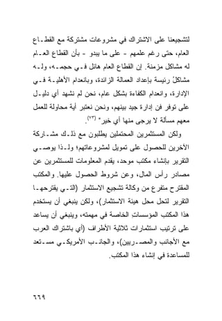 ‫ﻟﺘﺸﺠﻴﻌﻨﺎ ﻋﻠﻰ ﺍﻻﺸﺘﺭﺍﻙ ﻓﻲ ﻤﺸﺭﻭﻋﺎﺕ ﻤﺸﺘﺭﻜﺔ ﻤﻊ ﺍﻟﻘﻁـﺎﻉ‬
‫ﺍﻟﻌﺎﻡ، ﺤﺘﻰ ﺭﻏﻡ ﻋﻠﻤﻬﻡ - ﻋﻠﻰ ﻤﺎ ﻴﺒﺩﻭ - ﺒﺄﻥ ﺍﻟﻘﻁﺎﻉ ﺍﻟﻌـﺎﻡ‬
‫ﻟﻪ ﻤﺸﺎﻜل ﻤﺯﻤﻨﺔ. ﺇﻥ ﺍﻟﻘﻁﺎﻉ ﺍﻟﻌﺎﻡ ﻫﺎﺌل ﻓـﻲ ﺤﺠﻤـﻪ، ﻭﻟـﻪ‬
‫ﻤﺸﺎﻜل ﺭﺌﻴ ‪‬ﺔ ﺒﺈﻋﺩﺍﺩ ﺍﻟﻌﻤﺎﻟﺔ ﺍﻟﺯﺍﺌﺩﺓ، ﻭﺒﺎﻨﻌﺩﺍﻡ ﺍﻷﻫﻠﻴـﺔ ﻓـﻲ‬
                                              ‫ُ ﺴ‬
‫ﺍﻹﺩﺍﺭﺓ، ﻭﺍﻨﻌﺩﺍﻡ ﺍﻟﻜﻔﺎﺀﺓ ﺒﺸﻜل ﻋﺎﻡ، ﻨﺤﻥ ﻟﻡ ﻨﺸﻬﺩ ﺃﻱ ﺩﻟﻴـل‬
‫ﻋﻠﻰ ﺘﻭﻓﺭ ﻓﻥ ﺇﺩﺍﺭﺓ ﺠﻴﺩ ﺒﻴﻨﻬﻡ، ﻭﻨﺤﻥ ﻨﻌﺘﺒﺭ ﺃ ‪‬ﺔ ﻤﺤﺎﻭﻟﺔ ﻟﻠﻌﻤل‬
              ‫ﻴ‬                               ‫‪‬‬
                  ‫ﻤﻌﻬﻡ ﻤﺴﺄﻟﺔ ﻻ ‪‬ﺭ ‪‬ﻰ ﻤﻨﻬﺎ ﺃﻱ ﺨﻴﺭ" )٣٧(.‬
                                      ‫ﻴ ﺠ‬
‫ﻭﻟﻜﻥ ﺍﻟﻤﺴﺘﺜﻤﺭﻴﻥ ﺍﻟﻤﺤﺘﻤﻠﻴﻥ ﻴﻁﻠﺒﻭﻥ ﻤﻊ ﺫﻟـﻙ ﻤﺸـﺎﺭﻜﺔ‬
‫ﺍﻵﺨﺭﻴﻥ ﻟﻠﺤﺼﻭل ﻋﻠﻰ ﺘﻤﻭﻴل ﻟﻤﺸﺭﻭﻋﺎﺘﻬﻡ؛ ﻭﻟـﺫﺍ ﻴﻭﺼـﻲ‬
‫ﺍﻟﺘﻘﺭﻴﺭ ﺒﺈﻨﺸﺎﺀ ﻤﻜﺘﺏ ﻤﻭﺤﺩ، ﻴﻘﺩﻡ ﺍﻟﻤﻌﻠﻭﻤﺎﺕ ﻟﻠﻤﺴﺘﺜﻤﺭﻴﻥ ﻋﻥ‬
‫ﻤﺼﺎﺩﺭ ﺭﺃﺱ ﺍﻟﻤﺎل، ﻭﻋﻥ ﺸﺭﻭﻁ ﺍﻟﺤﺼﻭل ﻋﻠﻴﻬﺎ. ﻭﺍﻟﻤﻜﺘﺏ‬
‫ﺍﻟﻤﻘﺘﺭﺡ ﻤﺘﻔﺭﻉ ﻤﻥ ﻭﻜﺎﻟﺔ ﺘﺸﺠﻴﻊ ﺍﻻﺴﺘﺜﻤﺎﺭ )ﺍﻟﺘـﻲ ﻴﻘﺘﺭﺤﻬـﺎ‬
‫ﺍﻟﺘﻘﺭﻴﺭ ﻟﺘﺤل ﻤﺤل ﻫﻴﺌﺔ ﺍﻻﺴﺘﺜﻤﺎﺭ(، ﻭﻟﻜﻥ ﻴﻨﺒﻐﻲ ﺃﻥ ﻴﺴﺘﺨﺩﻡ‬
‫ﻫﺫﺍ ﺍﻟﻤﻜﺘﺏ ﺍﻟﻤﺅﺴﺴﺎﺕ ﺍﻟﺨﺎﺼﺔ ﻓﻲ ﻤﻬﻤﺘﻪ، ﻭﻴﻨﺒﻐﻲ ﺃﻥ ﻴﺴﺎﻋﺩ‬
                                 ‫ِ‬
‫ﻋﻠﻰ ﺘﺭﺘﻴﺏ ﺍﺴﺘﺜﻤﺎﺭﺍﺕ ﺜﻼﺜﻴﺔ ﺍﻷﻁﺭﺍﻑ )ﺃﻱ ﺒﺎﺸﺘﺭﺍﻙ ﺍﻟﻌﺭﺏ‬
‫ﻤﻊ ﺍﻷﺠﺎﻨﺏ ﻭﺍﻟﻤﺼـﺭﻴﻴﻥ(، ﻭﺍﻟﺠﺎﻨـﺏ ﺍﻷﻤﺭﻴﻜـﻲ ﻤﺴـﺘﻌﺩ‬
                           ‫ﻟﻠﻤﺴﺎﻋﺩﺓ ﻓﻲ ﺇﻨﺸﺎﺀ ﻫﺫﺍ ﺍﻟﻤﻜﺘﺏ.‬




‫٩٦٦‬
 