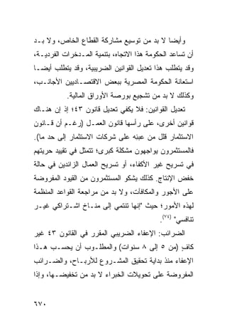 ‫ﻭﺃﻴ ‪‬ﺎ ﻻ ﺒﺩ ﻤﻥ ﺘﻭﺴﻴﻊ ﻤﺸﺎﺭﻜﺔ ﺍﻟﻘﻁﺎﻉ ﺍﻟﺨﺎﺹ، ﻭﻻ ﺒـﺩ‬
                                           ‫ﻀ‬
‫ﺃﻥ ﺘﺴﺎﻋﺩ ﺍﻟﺤﻜﻭﻤﺔ ﻫﺫﺍ ﺍﻻﺘﺠﺎﻩ، ﺒﺘﻨﻤﻴﺔ ﺍﻟﻤـﺩﺨﺭﺍﺕ ﺍﻟﻔﺭﺩﻴـﺔ،‬
‫ﻭﻗﺩ ﻴﺘﻁﻠﺏ ﻫﺫﺍ ﺘﻌﺩﻴل ﺍﻟﻘﻭﺍﻨﻴﻥ ﺍﻟﻀﺭﻴﺒﻴﺔ، ﻭﻗﺩ ﻴﺘﻁﻠﺏ ﺃﻴ ‪‬ـﺎ‬
  ‫ﻀ‬
‫ﺍﺴﺘﻌﺎﻨﺔ ﺍﻟﺤﻜﻭﻤﺔ ﺍﻟﻤﺼﺭﻴﺔ ﺒﺒﻌﺽ ﺍﻻﻗﺘﺼـﺎﺩﻴﻴﻥ ﺍﻷﺠﺎﻨـﺏ،‬
           ‫ﻭﻜﺫﻟﻙ ﻻ ﺒﺩ ﻤﻥ ﺘﺸﺠﻴﻊ ﺒﻭﺭﺼﺔ ﺍﻷﻭﺭﺍﻕ ﺍﻟﻤﺎﻟﻴﺔ.‬
‫ﺘﻌﺩﻴل ﺍﻟﻘﻭﺍﻨﻴﻥ: ﻓﻼ ﻴﻜﻔﻲ ﺘﻌﺩﻴل ﻗﺎﻨﻭﻥ ٣٤؛ ﺇﺫ ﺇﻥ ﻫﻨـﺎﻙ‬
‫ﻗﻭﺍﻨﻴﻥ ﺃﺨﺭﻯ، ﻋﻠﻰ ﺭﺃﺴﻬﺎ ﻗﺎﻨﻭﻥ ﺍﻟﻌﻤـل )ﺭﻏـﻡ ﺃﻥ ﻗـﺎﻨﻭﻥ‬
‫ﺍﻻﺴﺘﺜﻤﺎﺭ ﻗﻠل ﻤﻥ ﻋﺒ ِﻪ ﻋﻠﻰ ﺸﺭﻜﺎﺕ ﺍﻻﺴﺘﺜﻤﺎﺭ ﺇﻟﻰ ﺤﺩ ﻤﺎ(.‬
                                ‫ﺌ‬
‫ﻓﺎﻟﻤﺴﺘﺜﻤﺭﻭﻥ ﻴﻭﺍﺠﻬﻭﻥ ﻤﺸﻜﻠﺔ ﻜﺒﺭﻯ؛ ﺘﺘﻤﺜل ﻓﻲ ﺘﻘﻴﻴﺩ ﺤﺭﻴﺘﻬﻡ‬
‫ﻓﻲ ﺘﺴﺭﻴﺢ ﻏﻴﺭ ﺍﻷﻜﻔﺎﺀ، ﺃﻭ ﺘﺴﺭﻴﺢ ﺍﻟﻌﻤﺎل ﺍﻟﺯﺍﺌﺩﻴﻥ ﻓﻲ ﺤﺎﻟﺔ‬
‫ﺨﻔﺽ ﺍﻹﻨﺘﺎﺝ. ﻜﺫﻟﻙ ﻴﺸﻜﻭ ﺍﻟﻤﺴﺘﺜﻤﺭﻭﻥ ﻤﻥ ﺍﻟﻘﻴﻭﺩ ﺍﻟﻤﻔﺭﻭﻀﺔ‬
‫ﻋﻠﻰ ﺍﻷﺠﻭﺭ ﻭﺍﻟﻤﻜﺎﻓﺂﺕ، ﻭﻻ ﺒﺩ ﻤﻥ ﻤﺭﺍﺠﻌﺔ ﺍﻟﻘﻭﺍﻋﺩ ﺍﻟﻤﻨﻅﻤﺔ‬
‫ﻟﻬﺫﻩ ﺍﻷﻤﻭﺭ؛ ﺤﻴﺙ "ﺇﻨﻬﺎ ﺘﻨﺘﻤﻲ ﺇﻟﻰ ﻤﻨـﺎﺥ ﺍﺸـﺘﺭﺍﻜﻲ ﻏﻴـﺭ‬
                                           ‫ﺘﻨﺎﻓﺴﻲ" )٤٧(.‬
‫ﺍﻟﻀﺭﺍﺌﺏ: ﺍﻹﻋﻔﺎﺀ ﺍﻟﻀﺭﻴﺒﻲ ﺍﻟ ‪‬ﻘ ‪‬ﺭ ﻓﻲ ﺍﻟﻘﺎﻨﻭﻥ ٣٤ ﻏﻴﺭ‬
                   ‫ﻤﺭ‬
‫ﻜﺎﻑ )ﻤﻥ ٥ ﺇﻟﻰ ٨ ﺴﻨﻭﺍﺕ( ﻭﺍﻟﻤﻁﻠـﻭﺏ ﺃﻥ ﻴﺤﺴـﺏ ﻫـﺫﺍ‬
                                           ‫ٍ‬
‫ﺍﻹﻋﻔﺎﺀ ﻤﻨﺫ ﺒﺩﺍﻴﺔ ﺘﺤﻘﻴﻕ ﺍﻟﻤﺸـﺭﻭﻉ ﻟﻸﺭﺒـﺎﺡ، ﻭﺍﻟﻀـﺭﺍﺌﺏ‬
‫ﺍﻟﻤﻔﺭﻭﻀﺔ ﻋﻠﻰ ﺘﺤﻭﻴﻼﺕ ﺍﻟﺨﺒﺭﺍﺀ ﻻ ﺒﺩ ﻤﻥ ﺘﺨﻔﻴﻀـﻬﺎ، ﻭﺇﺫﺍ‬


‫٠٧٦‬
 