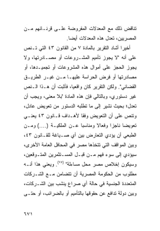 ‫ﺘﻨﺎﻗﺽ ﺫﻟﻙ ﻤﻊ ﺍﻟﻤﻌﺩﻻﺕ ﺍﻟﻤﻔﺭﻭﻀﺔ ﻋﻠـﻰ ﻗﺭﻨـﺎﺌﻬﻡ ﻤـﻥ‬
                     ‫ﺍﻟﻤﺼﺭﻴﻴﻥ، ﺘﻌﺩل ﻫﺫﻩ ﺍﻟ ‪‬ﻌﺩﻻﺕ ﺃﻴ ‪‬ﺎ.‬
                       ‫ﻀ‬        ‫ﻤ‬
‫ﺃﺨﻴ ‪‬ﺍ ﺃﺸﺎﺩ ﺍﻟﺘﻘﺭﻴﺭ ﺒﺎﻟﻤﺎﺩﺓ ٧ ﻤﻥ ﺍﻟﻘﺎﻨﻭﻥ ٣٤ ﺍﻟﺘﻲ ﺘـﻨﺹ‬
                                                ‫ﺭ‬
‫ﻋﻠﻰ ﺃﻨﻪ "ﻻ ﻴﺠﻭﺯ ﺘﺄﻤﻴﻡ ﺍﻟﻤﺸـﺭﻭﻋﺎﺕ ﺃﻭ ﻤﺼـﺎﺩﺭﺘﻬﺎ، ﻭﻻ‬
‫ﻴﺠﻭﺯ ﺍﻟﺤﺠﺯ ﻋﻠﻰ ﺃﻤﻭﺍل ﻫﺫﻩ ﺍﻟﻤﺸﺭﻭﻋﺎﺕ ﺃﻭ ﺘﺠﻤﻴـﺩﻫﺎ، ﺃﻭ‬
‫ﻤﺼﺎﺩﺭﺘﻬﺎ ﺃﻭ ﻓﺭﺽ ﺍﻟﺤﺭﺍﺴﺔ ﻋﻠﻴﻬـﺎ ﻤـﻥ ﻏﻴـﺭ ﺍﻟﻁﺭﻴـﻕ‬
‫ﺍﻟﻘﻀﺎﺌﻲ". ﻭﻟﻜﻥ ﺍﻟﺘﻘﺭﻴﺭ ﻜﺎﻥ ﻭﺍﻗﻌ ‪‬ﺎ، ﻓﺄﺜﺒﺕ ﺃﻥ ﻫـﺫﺍ ﺍﻟـﻨﺹ‬
                      ‫ﻴ‬
‫ﻏﻴﺭ ﺩﺴﺘﻭﺭﻱ، ﻭﺒﺎﻟﺘﺎﻟﻲ ﻓﺈﻥ ﻫﺫﻩ ﺍﻟﻤﺎﺩﺓ "ﺒﻼ ﻤﻌ ﹶﻰ، ﻭﻴﺠﺏ ﺃﻥ‬
          ‫ﻨ‬
‫ﺘﻌﺩل؛ ﺒﺤﻴﺙ ﻨﺸﻴﺭ ﺇﻟﻰ ﻤﺎ ﺘﻁﻠﺒﻪ ﺍﻟﺩﺴﺘﻭﺭ ﻤﻥ ﺘﻌﻭﻴﺽ ﻋﺎﺩل،‬
‫ﻭﺘﻨﺹ ﻋﻠﻰ ﺃﻥ ﺍﻟﺘﻌﻭﻴﺽ ﻭﻓ ﹰﺎ ﻷﻫـﺩﺍﻑ ﻗـﺎﻨﻭﻥ ٣٤ ﻴﻌﻨـﻲ‬
                        ‫ﻘ‬
‫ﺘﻌﻭﻴ ‪‬ﺎ ﻨﺎﺠ ‪‬ﺍ ﻭﻓﻌﺎﻻ ﻭﻤﻨﺎﺴ ‪‬ﺎ ﻋـﻥ ﺍﻟﻤﻠﻜﻴـﺔ )....( ﻭﻤـﻥ‬
                          ‫ﺒ‬       ‫ﹰ‬      ‫ﺯ‬      ‫ﻀ‬
‫ﺍﻟﻁ ‪‬ﻌﻲ ﺃﻥ ﻴﺅ ‪‬ﻱ ﺍﻟﺘﻌﺎﺭﺽ ﺒﻴﻥ ﺃﻱ ﺼـﻴﺎﻏﺔ ﻟﻠﻘـﺎﻨﻭﻥ ٣٤،‬
                                    ‫ﺩ‬       ‫ﺒ ‪‬‬
‫ﻭﺒﻴﻥ ﺍﻟﻤﻭﺍﻗﻑ ﺍﻟﺘﻲ ﺘﺘﺨﺫﻫﺎ ﻤﺼﺭ ﻓﻲ ﺍﻟﻤﺤﺎﻓل ﺍﻟﻌﺎﻤﺔ ﺍﻷﺨﺭﻯ،‬
‫ﺴﻴﺅﺩﻱ ﺇﻟﻰ ﺴﻭﺀ ﻓﻬﻡ ﻤـﻥ ﻗﺒـل ﺍﻟﻤﺴـﺘﺜﻤﺭﻴﻥ ﺍﻟﻤﺘـﻭﻗﻌﻴﻥ،‬
‫ﻭﺴﻴﻜﻭﻥ ﺇﺨﻼﺹ ﻤﺼﺭ ﻤﺤل ﻤﺴﺎﺀﻟﺔ" )٥٧(. ﻭﻴﻌﻨﻲ ﻫﺫﺍ ﺃﻨـﻪ‬
‫ﻤﻁﻠﻭﺏ ﻤﻥ ﺍﻟﺤﻜﻭﻤﺔ ﺍﻟﻤﺼﺭﻴﺔ ﺃﻥ ﺘﺘﻀﺎﻤﻥ ﻤـﻊ ﺍﻟﺸـﺭﻜﺎﺕ‬
‫ﺍﻟﻤﺘﻌﺩﺩﺓ ﺍﻟﺠﻨﺴﻴﺔ ﻓﻲ ﺤﺎﻟﺔ ﺃﻱ ﺼﺭﺍﻉ ﻴﻨﺸﺏ ﺒﻴﻥ ﺍﻟﺸـﺭﻜﺎﺕ،‬
‫ﻭﺒﻴﻥ ﺩﻭﻟﺔ ﺘﺩﺍﻓﻊ ﻋﻥ ﺤﻘﻭﻗﻬﺎ ﺒﺎﻟﺘﺄﻤﻴﻡ ﺃﻭ ﺒﺎﻟﻀﺭﺍﺌﺏ، ﺃﻭ ﺤﺘـﻰ‬


‫١٧٦‬
 