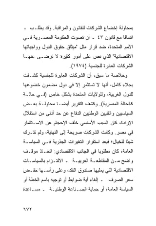 ‫ﺒﻤﺤﺎﻭﻟﺔ ﺇﺨﻀﺎﻉ ﺍﻟﺸﺭﻜﺎﺕ ﻟﻠﻘﺎﻨﻭﻥ ﻭﺍﻟﻤﺭﺍﻗﺒﺔ. ﻭﻗﺩ ﻴﻁﻠـﺏ ـ‬
‫ﺍﺘﺴﺎ ﹰﺎ ﻤﻊ ﻗﺎﻨﻭﻥ ٣٤ ـ ﺃﻥ ﺘﺼ ‪‬ﺕ ﺍﻟﺤﻜﻭﻤﺔ ﺍﻟﻤﺼـﺭﻴﺔ ﻓـﻲ‬
                      ‫ﻭ‬                      ‫ﻗ‬
‫ﺍﻷﻤﻡ ﺍﻟﻤﺘﺤﺩﺓ، ﻀﺩ ﻗﺭﺍﺭ ﻤﺜل "ﻤﻴﺜﺎﻕ ﺤﻘﻭﻕ ﺍﻟﺩﻭل ﻭﻭﺍﺠﺒﺎﺘﻬﺎ‬
‫ﺍﻻﻗﺘﺼﺎﺩﻴﺔ" ﺍﻟﺫﻱ ﻨﺹ ﻋﻠﻰ ﺃﻤﻭﺭ ﻜﺜﻴﺭﺓ ﻻ ﺘﺭ ‪‬ـﻰ ﻋﻨﻬـﺎ‬
        ‫ﻀ‬
                       ‫ﺍﻟﺸﺭﻜﺎﺕ ﺍﻟﻌﺎﺒﺭﺓ ﻟﻠﺠﻨﺴﻴﺔ )٤٧٩١(.‬
                                               ‫ﹸ‬
‫ﻭﺨﻼﺼﺔ ﻤﺎ ﺴﺒﻕ، ﺃﻥ ﺍﻟﺸﺭﻜﺎﺕ ﺍﻟﻌﺎﺒﺭﺓ ﻟﻠﺠﻨﺴ ‪‬ﺔ ﻜﺸـﻔﺕ‬
       ‫ﻴ‬
‫ﺒﺠﻼﺀ ﻜﺎﻤل، ﺃﻨﻬﺎ ﻻ ﹸﺴﺘﺜ ‪‬ﺭ ﺇﻻ ﻓﻲ ﺩﻭل ﻤﻀﻤﻭﻥ ﺨﻀﻭﻋﻬﺎ‬
                        ‫ﺘ ﻤ‬
‫ﻟﻠﺩﻭل ﺍﻟﻐﺭﺒﻴﺔ، ﻭﻟﻠﻭﻻﻴﺎﺕ ﺍﻟﻤﺘﺤﺩﺓ ﺒﺸﻜل ﺨﺎﺹ )ﻓـﻲ ﺤﺎﻟـﺔ‬
‫ﻜﺎﻟﺤﺎﻟﺔ ﺍﻟﻤﺼﺭﻴﺔ(. ﻭﻜﺸﻑ ﺍﻟﺘﻘﺭﻴﺭ ﺃﻴ ‪‬ـﺎ ﻤﺤﺎﻭﻟـﺔ ﺒﻌـﺽ‬
               ‫ﻀ‬
‫ﺍﻟﺴﻴﺎﺴﻴﻴﻥ ﻭﺍﻟﻔﻨﻴﻴﻥ ﺍﻟﻭﻁﻨﻴﻴﻥ ﺍﻟﺩﻓﺎﻉ ﻋﻥ ﺤﺩ ﺃﺩﻨﻰ ﻤﻥ ﺍﺴﺘﻘﻼل‬
                     ‫‪‬‬
‫ﺍﻹﺭﺍﺩﺓ، ﻜﺎﻥ ﺍﻟﺴﺒﺏ ﺍﻷﺴﺎﺴﻲ ﺨﻠﻑ ﺍﻹﺤﺠﺎﻡ ﻋﻥ ﺍﻻﺴـﺘﺜﻤﺎﺭ‬
‫ﻓﻲ ﻤﺼﺭ. ﻭﻜﺎﻨﺕ ﺍﻟﺸﺭﻜﺎﺕ ﺼﺭﻴﺤﺔ ﺇﻟﻰ ﺍﻟﻨﻬﺎﻴﺔ، ﻭﻟﻡ ﺘﺘـﺭﻙ‬
‫ﺸﻴ ًﺎ ﻟﻠﺨﻴﺎل؛ ﻓﺒﻌﺩ ﺍﺴﺘﻘﺭﺍﺭ ﺍﻟﺘﻐﻴﺭﺍﺕ ﺍﻟﺠﺫﺭﻴﺔ ﻓـﻲ ﺍﻟﺴﻴﺎﺴـﺔ‬
                                                    ‫ﺌ‬
‫ﺍﻟﻌﺎﻤﺔ، ﻜﺎﻥ ﻤﻁﻠﻭ ‪‬ﺎ ﻓﻲ ﺍﻟﺠﺎﻨﺏ ﺍﻻﻗﺘﺼﺎﺩﻱ: ﺍﺘﺨـﺎﺫ ﻤﻭﻗـﻑ‬
                                  ‫ﺒ‬
‫ﻭﺍﻀﺢ ﻤـﻥ ﺍﻟﻤﻘﺎﻁﻌـﺔ ﺍﻟﻌﺭﺒﻴـﺔ ـ ﺍﻻﻟﺘـﺯﺍﻡ ﺒﺎﻟﺴﻴﺎﺴـﺎﺕ‬
‫ﺍﻻﻗﺘﺼﺎﺩﻴﺔ ﺍﻟﺘﻲ ‪‬ﻤﻠﻴﻬﺎ ﺼﻨﺩﻭﻕ ﺍﻟﻨﻘﺩ، ﻭﻋﻠﻰ ﺭﺃﺴـﻬﺎ ﺨﻔـﺽ‬
‫‪‬‬                                  ‫ﻴ‬
‫ﺴﻌﺭ ﺍﻟﺼﺭﻑ ـ ﺇﻟﻐﺎﺀ ﺃ ‪‬ﺔ ﻀﻭﺍﺒﻁ ﺃﻭ ﺘﻭﺠﻴﻪ ﺒﺎﺴﻡ ﺍﻟﺨﻁﺔ ﺃﻭ‬
                       ‫ﹶ‬      ‫ﻴ‬
‫ﺍﻟﺴﻴﺎﺴﺔ ﺍﻟﻌﺎﻤﺔ، ﺃﻭ ﺤﻤﺎﻴﺔ ﺍﻟﺼـﻨﺎﻋﺔ ﺍﻟﻭﻁﻨﻴـﺔ ـ ﻤﺴـﺎﻋﺩﺓ‬


‫٢٧٦‬
 