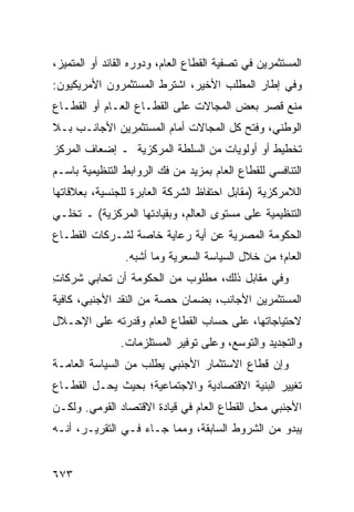 ‫ﺍﻟﻤﺴﺘﺜﻤﺭﻴﻥ ﻓﻲ ﺘﺼﻔﻴﺔ ﺍﻟﻘﻁﺎﻉ ﺍﻟﻌﺎﻡ، ﻭﺩﻭ ‪‬ﻩ ﺍﻟﻘﺎﺌﺩ ﺃﻭ ﺍﻟﻤﺘﻤﻴﺯ،‬
                    ‫ﺭ‬
‫ﻭﻓﻲ ﺇﻁﺎﺭ ﺍﻟﻤﻁﻠﺏ ﺍﻷﺨﻴﺭ، ﺍﺸﺘﺭﻁ ﺍﻟﻤﺴﺘﺜﻤﺭﻭﻥ ﺍﻷﻤﺭﻴﻜ ‪‬ﻭﻥ:‬
   ‫ﻴ‬
‫ﻤﻨﻊ ﻗﺼﺭ ﺒﻌﺽ ﺍﻟﻤﺠﺎﻻﺕ ﻋﻠﻰ ﺍﻟﻘﻁـﺎﻉ ﺍﻟﻌـﺎﻡ ﺃﻭ ﺍﻟﻘﻁـﺎﻉ‬
‫ﺍﻟﻭﻁﻨﻲ، ﻭﻓﺘﺢ ﻜل ﺍﻟﻤﺠﺎﻻﺕ ﺃﻤﺎﻡ ﺍﻟﻤﺴﺘﺜ ِﺭﻴﻥ ﺍﻷﺠﺎﻨـﺏ ﺒـﻼ‬
               ‫ﻤ‬
‫ﺘﺨﻁﻴﻁ ﺃﻭ ﺃﻭﻟﻭﻴﺎﺕ ﻤﻥ ﺍﻟﺴﻠﻁﺔ ﺍﻟﻤﺭﻜﺯﻴﺔ ـ ﺇﻀﻌﺎﻑ ﺍﻟﻤﺭﻜﺯ‬
‫ﺍﻟﺘﻨﺎﻓﺴﻲ ﻟﻠﻘﻁﺎﻉ ﺍﻟﻌﺎﻡ ﺒﻤﺯﻴﺩ ﻤﻥ ﻓﻙ ﺍﻟﺭﻭﺍﺒﻁ ﺍﻟﺘﻨﻅﻴﻤﻴﺔ ﺒﺎﺴـﻡ‬
‫ﺍﻟﻼﻤﺭﻜﺯﻴﺔ )ﻤﻘﺎﺒل ﺍﺤﺘﻔﺎﻅ ﺍﻟﺸﺭﻜﺔ ﺍﻟﻌﺎﺒﺭﺓ ﻟﻠﺠﻨﺴﻴﺔ، ﺒﻌﻼﻗﺎﺘﻬﺎ‬
‫ﺍﻟﺘﻨﻅﻴﻤﻴﺔ ﻋﻠﻰ ﻤﺴﺘﻭﻯ ﺍﻟﻌﺎﻟﻡ، ﻭﺒﻘﻴﺎﺩﺘﻬﺎ ﺍﻟﻤﺭﻜﺯﻴﺔ( ـ ﺘﺨﻠـﻲ‬
‫ﺍﻟﺤﻜﻭﻤﺔ ﺍﻟﻤﺼﺭﻴﺔ ﻋﻥ ﺃﻴﺔ ﺭﻋﺎﻴﺔ ﺨﺎﺼﺔ ﻟﺸـﺭﻜﺎﺕ ﺍﻟﻘﻁـﺎﻉ‬
                            ‫‪‬‬
                 ‫ﺍﻟﻌﺎﻡ؛ ﻤﻥ ﺨﻼل ﺍﻟﺴﻴﺎﺴﺔ ﺍﻟﺴﻌﺭﻴﺔ ﻭﻤﺎ ﺃﺸﺒﻪ.‬
‫ﻭﻓﻲ ﻤﻘﺎﺒل ﺫﻟﻙ، ﻤﻁﻠﻭﺏ ﻤﻥ ﺍﻟﺤﻜﻭﻤﺔ ﺃﻥ ﺘﺤﺎﺒﻲ ﺸﺭﻜﺎﺕ‬
‫ِ‬     ‫‪‬‬                   ‫‪‬‬
‫ﺍﻟ ‪‬ﺴﺘﺜﹾﻤﺭﻴﻥ ﺍﻷﺠﺎﻨﺏ، ﺒﻀﻤﺎﻥ ﺤﺼﺔ ﻤﻥ ﺍﻟﻨﻘﺩ ﺍﻷﺠﻨﺒﻲ، ﻜﺎﻓﻴﺔ‬
                                                 ‫ﻤ‬
‫ﻻﺤﺘﻴﺎﺠﺎﺘﻬﺎ، ﻋﻠﻰ ﺤﺴﺎﺏ ﺍﻟﻘﻁﺎﻉ ﺍﻟﻌﺎﻡ ﻭﻗﺩﺭﺘﻪ ﻋﻠﻰ ﺍﻹﺤـﻼل‬
                ‫ﻭﺍﻟﺘﺠﺩﻴﺩ ﻭﺍﻟﺘﻭﺴﻊ، ﻭﻋﻠﻰ ﺘﻭﻓﻴﺭ ﺍﻟ ‪‬ﺴ ﹶﻠﺯﻤﺎﺕ.‬
                      ‫ﻤ ﺘ‬
‫ﻭﺇﻥ ﻗﻁﺎﻉ ﺍﻻﺴﺘﺜﻤﺎﺭ ﺍﻷﺠﻨﺒﻲ ﻴﻁﻠﺏ ﻤﻥ ﺍﻟﺴﻴﺎﺴﺔ ﺍﻟﻌﺎﻤـﺔ‬
‫ﺘﻐﻴﻴﺭ ﺍﻟﺒﻨﻴﺔ ﺍﻻﻗﺘﺼﺎﺩﻴﺔ ﻭﺍﻻﺠﺘﻤﺎﻋﻴﺔ؛ ﺒﺤﻴﺙ ﻴﺤـل ﺍﻟﻘﻁـﺎﻉ‬
‫ﺍﻷﺠﻨﺒﻲ ﻤﺤل ﺍﻟﻘﻁﺎﻉ ﺍﻟﻌﺎﻡ ﻓﻲ ﻗﻴﺎﺩﺓ ﺍﻻﻗﺘﺼﺎﺩ ﺍﻟﻘﻭﻤﻲ. ﻭﻟﻜـﻥ‬
‫ﻴﺒﺩﻭ ﻤﻥ ﺍﻟﺸﺭﻭﻁ ﺍﻟﺴﺎﺒﻘﺔ، ﻭﻤﻤﺎ ﺠـﺎﺀ ﻓـﻲ ﺍﻟﺘﻘﺭﻴـﺭ، ﺃﻨـﻪ‬


‫٣٧٦‬
 