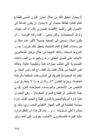 ‫ﻻ ﻴﺤﺎﻭل ﺘﺤﻘﻴﻕ ﺫﻟﻙ ﻤﻥ ﺨﻼل ﺘﺠﺎﻭﺯ ﺍﻟﻭﺯﻥ ﺍﻟﻨﺴﺒﻲ ﻟﻠﻘﻁﺎﻉ‬
‫ﺍﻟﻌﺎﻡ ﺍﻟﻘﺎﺌﻡ؛ ﻜﻁﺎﻗﺔ ﻤﻨﺘﺠﺔ، ﺃﻱ ﻻ ﻴﺤﺎﻭل ﺃﻥ ﻴﻜﻭﻥ ﺇﻀﺎﻓﺔ ﺇﻟﻰ‬
‫ﺍﻷﺼﻭل ﺍﻟﺘﻲ ﺭﺍﻜ ‪‬ﻬﺎ ﺍﻻﻗﺘﺼﺎﺩ ﺍﻟﻤﺼﺭﻱ )ﺃﺜﻨـﺎﺀ ﺍﻟﺴـﺘﻴﻨﻴﺎﺕ‬
                                    ‫ﻤ‬
‫ﻭﺃﻭﺍﺌل ﺍﻟﺴﺒﻌﻴﻨﻴﺎﺕ(. ﻭﻟﻜﻥ ﻴﺴﻌﻰ ـ ﻜﻠﻤﺎ ﻭﺍﺘﺘﻪ ﺍﻟﻔﺭﺼﺔ ـ ﺃﻥ‬
‫ﻴﻜﻭﻥ ﺒﺩﻴ ﹰ، ﻭﻴﺴﻌﻰ ﺇﻟﻰ "ﺘﺼﻔﻴﺔ ﺠﺴﺩﻴﺔ" ﻷﻜﺒﺭ ﻋﺩﺩ ﻤﻤﻜـﻥ‬
                                        ‫ﻼ‬
‫ﻤﻥ ﻭﺤﺩﺍﺕ ﺍﻟﻘﻁﺎﻉ ﺍﻟﻌﺎﻡ ﺍﻟﻤﻨﺘﺠﺔ، ﻴﺘﺤﻘﻕ ﺫﻟﻙ ﺠﺯﺌ ‪‬ـﺎ ﻋﺒـﺭ‬
       ‫ﻴ‬
‫ﺍﻟﺸﺭﻭﻁ ﺍﻟﺴﺎﺒﻘﺔ، ﻭﺘﺘﺄﻜﺩ ﺍﻟﻨﺘﻴﺠﺔ ﻤﻥ ﺨﻼل ﺘﺭﻜﻴﺯ ﺍﻟﻤﺴﺘﺜﻤﺭﻴﻥ‬
‫ﺍﻷﺠﺎﻨﺏ ﻋﻠﻰ ﺍﻟﺴﻭﻕ ﺍﻟﻤﺤﻠﻲ، ﻭﻋـﺯﻭ ِﻬﻡ ﻋـﻥ ﺍﻟﺼـﻨﺎﻋﺎﺕ‬
                ‫ﻓ‬
‫ﺍﻟﺘﺼﺩﻴﺭﻴﺔ ﺍﻟﺘﻲ ﺘﺘﻁﻠﺏ ﻤﻬﺎﺭﺍﺕ ﻓﻨﻴﺔ ﻭﺘﻨﻅﻴﻤﻴﺔ ﻋﺎﻟﻴﺔ، ﻭﺘﺘﺄﻜﺩ‬
‫ﻨﻔﺱ ﺍﻟﻨﺘﻴﺠﺔ ﻤﻥ ﺨﻼل ﺘﻔﻀـﻴل ﺍﻟﻘﻁـﺎﻉ ﺍﻟﺨـﺎﺹ ﺍﻟﻤﺤﻠـﻲ‬
‫)ﺒﻘﺩﺭﺍﺘﻪ ﺍﻟﻤﺤﺩﻭﺩﺓ( ﻜﺸﺭﻴﻙ ﻓﻲ ﺍﻟﻤﺸﺭﻭﻋﺎﺕ ﺍﻟﻤﻨﺘﻔﻌﺔ ﺒﺎﻟﺭﻋﺎﻴﺔ‬
‫ﺍﻟﺨﺎﺼﺔ، ﻭﺒﻤﺯﺍﻴﺎ ﺍﻟﻘﺎﻨﻭﻥ ٣٤. ﻭﻜـل ﻫـﺫﺍ ﻻ ﻴﺘﺤﻘـﻕ ﺩﻭﻥ‬
‫ﺍﻟﺘﺨﻠﺹ ﻤﻥ ﺍﻷﺸﺨﺎﺹ ﻭﺍﻟﻤﺅﺴﺴﺎﺕ ﺍﻟﻤﻌﺎﺭﻀﺔ ﻟﻠﻐﺯﻭ )ﻓـﻲ‬
‫ﻫﻴﺌﺔ ﺍﻻﺴﺘﺜﻤﺎﺭ ﺃﻭ ﺍﻟﻘﻁﺎﻉ ﺍﻟﻌﺎﻡ ﺃﻭ ﺍﻟﺤﻜﻭﻤﺔ( ـ ﻭﻓﻲ ﺍﻟﻤﻘﺎﺒـل‬
‫ﺘﻨﺸﺄ ﺇﺩﺍﺭﺓ ﺃﻤﺭﻴﻜﻴﺔ/ﻤﺼﺭﻴﺔ ﻟﺸﺌﻭﻥ ﺍﻟﻘﻁﺎﻉ ﺍﻟﺠﺩﻴﺩ ﺍﻟﻘﺎﺌﺩ، ﺇﺩﺍﺭﺓ‬
‫ﺴﻴﺎﺴﻴﺔ ﺘﻨﻅﻴﻤﻴﺔ ﻓﻲ ﻗﻠﺏ ﺍﻟﺠﻬﺎﺯ ﺍﻟﺘﻨﻔﻴﺫﻱ ﺍﻟﻤﺼـﺭﻱ، ﻭﺘﺘﺒـﻊ‬
‫ﻤﺒﺎﺸﺭﺓ ﺃﻋﻠﻰ ﻤﺴﺘﻭﻴﺎﺘﻪ ـ ﻭ... ﺒﻌﺩ ﻜل ﻫﺫﺍ، ﻟﻥ ﺘﺘﺩﻓﻕ ﻤﻭﺍﺭﺩ‬
‫‪‬‬
‫ﻤﺎﻟﻴﺔ ﻜﺒﻴﺭﺓ؛ ﻓﺎﻟﻤﺴﺘﺜﻤﺭﻭﻥ ﺍﻷﺠﺎﻨﺏ، ﻴﻌ ‪‬ﻟﻭﻥ ﻋﻠﻰ ﺍﻟﻤﻤـﻭﻟﻴﻥ‬
                 ‫ﻭ‬


‫٤٧٦‬
 