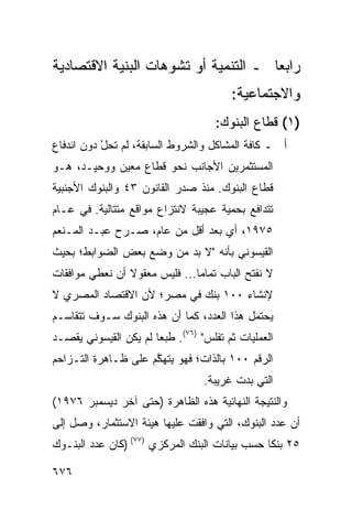 ‫ﺭﺍﺒ ‪‬ﺎ ـ ﺍﻟﺘﻨﻤﻴﺔ ﺃﻭ ﺘﺸ ‪‬ﻫﺎﺕ ﺍﻟﺒﻨﻴﺔ ﺍﻻﻗﺘﺼﺎﺩﻴﺔ‬
                    ‫ﻭ‬                  ‫ﻌ‬
                                         ‫ﻭﺍﻻﺠﺘﻤﺎﻋ ‪‬ﺔ:‬
                                           ‫ﻴ‬
                                     ‫)١( ﻗﻁﺎﻉ ﺍﻟﺒﻨﻭﻙ:‬
‫ﺃ ـ ﻜﺎﻓﺔ ﺍﻟﻤﺸﺎﻜل ﻭﺍﻟﺸﺭﻭﻁ ﺍﻟﺴﺎﺒﻘﺔ، ﻟﻡ ﺘﺤل ﺩﻭﻥ ﺍﻨﺩﻓﺎﻉ‬
           ‫‪ْ‬‬
‫ﺍﻟﻤﺴﺘﺜﻤﺭﻴﻥ ﺍﻷﺠﺎﻨﺏ ﻨﺤﻭ ﻗﻁﺎﻉ ﻤﻌﻴﻥ ﻭﻭﺤﻴـﺩ، ﻫـﻭ‬
‫ﻗﻁﺎﻉ ﺍﻟﺒﻨﻭﻙ. ﻤﻨﺫ ﺼﺩﺭ ﺍﻟﻘﺎﻨﻭﻥ ٣٤ ﻭﺍﻟﺒﻨﻭﻙ ﺍﻷﺠﻨﺒﻴﺔ‬
‫ﺘﺘﺩﺍﻓﻊ ﺒﺤﻤﻴﺔ ﻋﺠﻴﺒﺔ ﻻﻨﺘﺯﺍﻉ ﻤﻭﺍﻗﻊ ﻤﺘﺘﺎﻟﻴﺔ. ﻓﻲ ﻋـﺎﻡ‬
                 ‫‪‬‬
‫٥٧٩١، ﺃﻱ ﺒﻌﺩ ﺃﻗل ﻤﻥ ﻋﺎﻡ، ﺼـ ‪‬ﺡ ﻋﺒـﺩ ﺍﻟﻤـﻨﻌﻡ‬
              ‫ﺭ‬
‫ﺍﻟﻘﻴﺴﻭﻨﻲ ﺒﺄﻨﻪ "ﻻ ﺒﺩ ﻤﻥ ﻭﻀﻊ ﺒﻌﺽ ﺍﻟﻀﻭﺍﺒﻁ؛ ﺒﺤﻴﺙ‬
‫ﻻ ﻨﻔﺘﺢ ﺍﻟﺒﺎﺏ ﺘﻤﺎ ‪‬ﺎ... ﻓﻠﻴﺱ ﻤﻌﻘﻭﻻ ﺃﻥ ﻨﻌﻁﻲ ﻤﻭﺍﻓﻘﺎﺕ‬
                ‫ﹰ‬              ‫ﻤ‬
‫ﻹﻨﺸﺎﺀ ٠٠١ ﺒﻨﻙ ﻓﻲ ﻤﺼﺭ؛ ﻷﻥ ﺍﻻﻗﺘﺼﺎﺩ ﺍﻟﻤﺼﺭﻱ ﻻ‬
‫ﻴﺤﺘﻤل ﻫﺫﺍ ﺍﻟﻌﺩﺩ، ﻜﻤﺎ ﺃﻥ ﻫﺫﻩ ﺍﻟﺒﻨﻭﻙ ﺴـﻭﻑ ﺘﺘﻘﺎﺴـﻡ‬
‫ﺍﻟﻌﻤﻠﻴﺎﺕ ﺜﻡ ﹸﻔﻠﺱ" )٦٧(. ﻁﺒ ‪‬ﺎ ﻟﻡ ﻴﻜﻥ ﺍﻟﻘﻴﺴﻭﻨﻲ ﻴﻘﺼـﺩ‬
                       ‫ﻌ‬              ‫ﺘ‬
‫ﺍﻟﺭﻗﻡ ٠٠١ ﺒﺎﻟﺫﺍﺕ؛ ﻓﻬﻭ ﻴﺘﻬ ﱠﻡ ﻋﻠﻰ ﻅـﺎﻫﺭﺓ ﺍﻟﺘـﺯﺍﺤﻡ‬
                     ‫ﻜ‬
                                   ‫ﺍﻟﺘﻲ ﺒﺩﺕ ﻏﺭﻴﺒﺔ.‬
‫ﻭﺍﻟﻨﺘﻴﺠﺔ ﺍﻟﻨﻬﺎﺌﻴﺔ ﻫﺫﻩ ﺍﻟﻅﺎﻫﺭﺓ )ﺤﺘﻰ ﺁﺨﺭ ﺩﻴﺴﻤﺒﺭ ٦٧٩١(‬
‫ﺃﻥ ﻋﺩﺩ ﺍﻟﺒﻨﻭﻙ، ﺍﻟﺘﻲ ﻭﺍﻓﻘﺕ ﻋﻠﻴﻬﺎ ﻫﻴﺌﺔ ﺍﻻﺴﺘﺜﻤﺎﺭ، ﻭﺼل ﺇﻟﻰ‬
                  ‫ﹸ‬
‫٥٢ ﺒﻨ ﹰﺎ ﺤﺴﺏ ﺒﻴﺎﻨﺎﺕ ﺍﻟﺒﻨﻙ ﺍﻟﻤﺭﻜﺯﻱ )٧٧( )ﻜﺎﻥ ﻋﺩﺩ ﺍﻟﺒﻨـﻭﻙ‬
                                                ‫ﻜ‬

‫٦٧٦‬
 