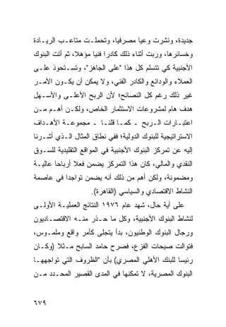 ‫ﺠﺩﻴﺩﺓ، ﻭﻨﺸﺭﺕ ﻭﻋ ‪‬ﺎ ﻤﺼﺭﻓ ‪‬ﺎ، ﻭﺘﺤﻤﻠـﺕ ﻤﺘﺎﻋـﺏ ﺍﻟﺭﻴـﺎﺩﺓ‬
                          ‫ﻴ‬       ‫ﻴ‬
‫ﻭﺨﺴﺎﺌﺭﻫﺎ، ﻭﺭﺒﺕ ﺃﺜﻨﺎﺀ ﺫﻟﻙ ﻜﺎﺩ ‪‬ﺍ ﻓﻨ ‪‬ﺎ ﻤﺅﻫ ﹰ، ﺜﻡ ﺃﺘﺕ ﺍﻟﺒﻨﻭﻙ‬
               ‫ﻼ‬      ‫ﺭ ﻴ‬
‫ﺍﻷﺠﻨﺒﻴﺔ ﻜﻲ ﺘﺘﺴﻠﻡ ﻜل ﻫﺫﺍ "ﻋﻠﻰ ﺍﻟﺠﺎﻫﺯ"، ﻭﺘﺴـﺘﺤﻭﺫ ﻋﻠـﻰ‬
‫ﺍﻟﻌﻤﻼﺀ ﻭﺍﻟﻭﺩﺍﺌﻊ ﻭﺍﻟﻜﺎﺩﺭ ﺍﻟﻔﻨﻲ، ﻭﻻ ﻴﻤﻜﻥ ﺃﻥ ﻴﻜـﻭﻥ ﺍﻷﻤـﺭ‬
‫ﻏﻴﺭ ﺫﻟﻙ ﺭﻏﻡ ﻜل ﺍﻟﻨﺼﺎﺌﺢ؛ ﻷﻥ ﺍﻟﺭﺒﺢ ﺍﻷﻋﻠـﻰ ﻭﺍﻷﺴـﻬل‬
‫ﻫﺩﻑ ﻫﺎﻡ ﻟﻤﺸﺭﻭﻋﺎﺕ ﺍﻻﺴﺘﺜﻤﺎﺭ ﺍﻟﺨﺎﺹ، ﻭﻟﻜـﻥ ﺃﻫـﻡ ﻤـﻥ‬
                                            ‫ﹲ‬
‫ﺍﻋﺘﺒـﺎﺭﺍﺕ ﺍﻟـﺭﺒﺢ ـ ﻜﻤـﺎ ﻗﻠﻨـﺎ ـ ﻤﺠﻤﻭﻋـﺔ ﺍﻷﻫـﺩﺍﻑ‬
‫ﺍﻻﺴﺘﺭﺍﺘﻴﺠﻴﺔ ﻟﻠﺒﻨﻭﻙ ﺍﻟﺩﻭﻟﻴﺔ؛ ﻓﻔﻲ ﻨﻁﺎﻕ ﺍﻟﻤﺜﺎل ﺍﻟـﺫﻱ ﺃﺸـﺭﻨﺎ‬
‫ﺇﻟﻴﻪ ﻋﻥ ﺘﻤﺭﻜﺯ ﺍﻟﺒﻨﻭﻙ ﺍﻷﺠﻨﺒﻴﺔ ﻓﻲ ﺍﻟﻤﻭﺍﻗﻊ ﺍﻟﺘﻘﻠﻴﺩﻴﺔ ﻟﻠﺴـﻭﻕ‬
‫ﺍﻟﻨﻘﺩﻱ ﻭﺍﻟﻤﺎﻟﻲ، ﻜﺎﻥ ﻫﺫﺍ ﺍﻟﺘﻤﺭﻜﺯ ﻴﻀﻤﻥ ﻓﻌﻼ ﺃﺭﺒﺎ ‪‬ﺎ ﻋﺎﻟﻴـﺔ‬
        ‫ﺤ‬      ‫ﹰ‬
‫ﻭﻤﻀﻤﻭﻨﺔ، ﻭﻟﻜﻥ ﺃﻫﻡ ﻤﻥ ﺫﻟﻙ ﺃﻨﻪ ﻴﻀﻤﻥ ﺘﻭﺍﺠ ‪‬ﺍ ﻓﻲ ﻋﺎﺼﻤﺔ‬
          ‫ﺩ‬
                    ‫ﺍﻟﻨﺸﺎﻁ ﺍﻻﻗﺘﺼﺎﺩﻱ ﻭﺍﻟﺴﻴﺎﺴﻲ )ﺍﻟﻘﺎﻫﺭﺓ(.‬
‫ﻋﻠﻰ ﺃ ‪‬ﺔ ﺤﺎل، ﺸﻬﺩ ﻋﺎﻡ ٦٧٩١ ﺍﻟﻨﺘﺎﺌﺞ ﺍﻟﻌﻤﻠﻴـﺔ ﺍﻷﻭﻟـﻰ‬
                                           ‫ﻴ‬
‫ﻟﻨﺸﺎﻁ ﺍﻟﺒﻨﻭﻙ ﺍﻷﺠﻨﺒﻴﺔ، ﻭﻜل ﻤﺎ ﺤـﺫﺭ ﻤﻨـﻪ ﺍﻻﻗﺘﺼـﺎﺩﻴﻭﻥ‬
‫ﻭﺭﺠﺎل ﺍﻟﺒﻨﻭﻙ ﺍﻟﻭﻁﻨﻴﻭﻥ، ﺒﺩﺃ ﻴﺘﺠﻠﻰ ﻜﺄﻤﺭ ﻭﺍﻗﻊ ﻭﻤﻠﻤـﻭﺱ،‬
‫ﻓﺘﻭﺍﻟﺕ ﺼﻴﺤﺎﺕ ﺍﻟﻔﺯﻉ، ﻓﺼﺭﺡ ﺤﺎﻤﺩ ﺍﻟﺴﺎﺒﺢ ﻤـﺜﻼ )ﻭﻜـﺎﻥ‬
       ‫ﹰ‬
‫ﺭﺌﻴ ‪‬ﺎ ﻟﻠﺒﻨﻙ ﺍﻷﻫﻠﻲ ﺍﻟﻤﺼﺭﻱ( ﺒﺄﻥ "ﺍﻟﻅﺭﻭﻑ ﺍﻟﺘﻲ ﺘﻭﺍﺠﻬﻬـﺎ‬
                                               ‫ﺴ‬
‫ﺍﻟﺒﻨﻭﻙ ﺍﻟﻤﺼﺭﻴﺔ، ﻻ ﺘﻤﻜﻨﻬﺎ ﻓﻲ ﺍﻟﻤ ‪‬ﻯ ﺍﻟﻘﺼﻴﺭ ﺍﻟﻤﺤـﺩﺩ ﻤـﻥ‬
                    ‫ﺩ‬


‫٩٧٦‬
 