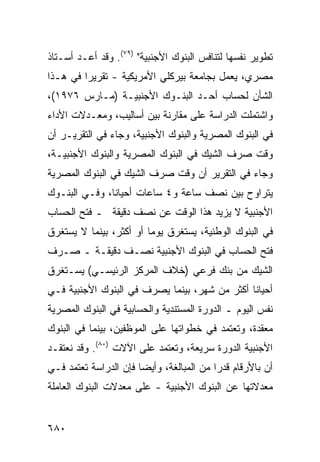 ‫ﺘﻁﻭﻴﺭ ﻨﻔﺴﻬﺎ ﻟﺘﻨﺎﻓﺱ ﺍﻟﺒﻨﻭﻙ ﺍﻷﺠﻨﺒﻴﺔ" )٩٧(. ﻭﻗﺩ ﺃﻋـﺩ ﺃﺴـﺘﺎﺫ‬
       ‫‪‬‬
‫ﻤﺼﺭﻱ، ﻴﻌﻤل ﺒﺠﺎﻤﻌﺔ ﺒﻴﺭﻜﻠﻲ ﺍﻷﻤﺭﻴﻜﻴﺔ - ﺘﻘﺭﻴ ‪‬ﺍ ﻓﻲ ﻫـﺫﺍ‬
         ‫ﺭ‬
‫ﺍﻟﺸﺄﻥ ﻟﺤﺴﺎﺏ ﺃﺤـﺩ ﺍﻟﺒﻨـﻭﻙ ﺍﻷﺠﻨﺒﻴـﺔ )ﻤـﺎﺭﺱ ٦٧٩١(،‬
‫ﻭﺍﺸﺘﻤﻠﺕ ﺍﻟﺩﺭﺍﺴﺔ ﻋﻠﻰ ﻤﻘﺎﺭﻨﺔ ﺒﻴﻥ ﺃﺴﺎﻟﻴﺏ، ﻭﻤﻌـﺩﻻﺕ ﺍﻷﺩﺍﺀ‬
‫ﻓﻲ ﺍﻟﺒﻨﻭﻙ ﺍﻟﻤﺼﺭﻴﺔ ﻭﺍﻟﺒﻨﻭﻙ ﺍﻷﺠﻨﺒ ‪‬ﺔ، ﻭﺠﺎﺀ ﻓﻲ ﺍﻟﺘﻘﺭﻴـﺭ ﺃﻥ‬
                      ‫ﻴ‬
‫ﻭﻗﺕ ﺼﺭﻑ ﺍﻟﺸﻴﻙ ﻓﻲ ﺍﻟﺒﻨﻭﻙ ﺍﻟﻤﺼﺭﻴﺔ ﻭﺍﻟﺒﻨﻭﻙ ﺍﻷﺠﻨﺒﻴـﺔ،‬
‫ﻭﺠﺎﺀ ﻓﻲ ﺍﻟﺘﻘﺭﻴﺭ ﺃﻥ ﻭﻗﺕ ﺼﺭﻑ ﺍﻟﺸﻴﻙ ﻓﻲ ﺍﻟﺒﻨﻭﻙ ﺍﻟﻤﺼﺭﻴﺔ‬
‫ﻴﺘﺭﺍﻭﺡ ﺒﻴﻥ ﻨﺼﻑ ﺴﺎﻋﺔ ﻭ٤ ﺴﺎﻋﺎﺕ ﺃﺤﻴﺎ ﹰﺎ، ﻭﻓـﻲ ﺍﻟﺒﻨـﻭﻙ‬
               ‫ﻨ‬
‫ﺍﻷﺠﻨﺒﻴﺔ ﻻ ﻴﺯﻴﺩ ﻫﺫﺍ ﺍﻟﻭﻗﺕ ﻋﻥ ﻨﺼﻑ ﺩﻗﻴﻘﺔ ـ ﻓﺘﺢ ﺍﻟﺤﺴﺎﺏ‬
‫ﻓﻲ ﺍﻟﺒﻨﻭﻙ ﺍﻟﻭﻁﻨﻴﺔ، ﻴﺴﺘﻐﺭﻕ ﻴﻭ ‪‬ﺎ ﺃﻭ ﺃﻜﺜﺭ، ﺒﻴﻨﻤﺎ ﻻ ﻴﺴﺘﻐﺭﻕ‬
                         ‫ﻤ‬
‫ﻓﺘﺢ ﺍﻟﺤﺴﺎﺏ ﻓﻲ ﺍﻟﺒﻨﻭﻙ ﺍﻷﺠﻨﺒﻴﺔ ﻨﺼـﻑ ﺩﻗﻴﻘـﺔ ـ ﺼـﺭﻑ‬
‫ﺍﻟﺸﻴﻙ ﻤﻥ ﺒﻨﻙ ﻓﺭﻋﻲ )ﺨﻼﻑ ﺍﻟﻤﺭﻜﺯ ﺍﻟﺭﺌﻴﺴـﻲ( ﻴﺴـﺘﻐﺭﻕ‬
‫ﺃﺤﻴﺎ ﹰﺎ ﺃﻜﺜﺭ ﻤﻥ ﺸﻬﺭ، ﺒﻴﻨﻤﺎ ﻴﺼﺭﻑ ﻓﻲ ﺍﻟﺒﻨﻭﻙ ﺍﻷﺠﻨﺒﻴﺔ ﻓـﻲ‬
                                               ‫ﻨ‬
‫ﻨﻔﺱ ﺍﻟﻴﻭﻡ ـ ﺍﻟﺩﻭﺭﺓ ﺍﻟ ‪‬ﺴﺘﻨﺩﻴﺔ ﻭﺍﻟﺤﺴﺎﺒﻴﺔ ﻓﻲ ﺍﻟﺒﻨﻭﻙ ﺍﻟﻤﺼﺭﻴﺔ‬
                                  ‫ﻤ‬
‫ﻤﻌﻘﺩﺓ، ﻭﺘﻌﺘﻤﺩ ﻓﻲ ﺨﻁﻭﺍﺘﻬﺎ ﻋﻠﻰ ﺍﻟﻤﻭﻅﻔﻴﻥ، ﺒﻴﻨﻤﺎ ﻓﻲ ﺍﻟﺒﻨﻭﻙ‬
‫ﺍﻷﺠﻨﺒﻴﺔ ﺍﻟﺩﻭﺭﺓ ﺴﺭﻴﻌﺔ، ﻭﺘﻌﺘﻤﺩ ﻋﻠﻰ ﺍﻵﻻﺕ )٠٨(. ﻭﻗﺩ ﻨﻌﺘﻘـﺩ‬
‫ﺃﻥ ﺒﺎﻷﺭﻗﺎﻡ ﻗﺩ ‪‬ﺍ ﻤﻥ ﺍﻟﻤﺒﺎﻟﻐﺔ، ﻭﺃﻴ ‪‬ﺎ ﻓﺈﻥ ﺍﻟﺩﺭﺍﺴﺔ ﺘﻌﺘﻤﺩ ﻓـﻲ‬
                       ‫ﻀ‬                   ‫ﺭ‬
‫ﻤﻌﺩﻻﺘﻬﺎ ﻋﻥ ﺍﻟﺒﻨﻭﻙ ﺍﻷﺠﻨﺒﻴﺔ - ﻋﻠﻰ ﻤﻌﺩﻻﺕ ﺍﻟﺒﻨﻭﻙ ﺍﻟﻌﺎﻤﻠﺔ‬


‫٠٨٦‬
 