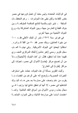 ‫ﻓﻲ ﺍﻟﻭﻻﻴﺎﺕ ﺍﻟﻤﺘﺤﺩﺓ، ﻭﻟﻴﺱ ﺤﺘ ‪‬ﺎ ﺃﻥ ﺘﻌﻤل ﻓﺭﻭﻋﻬﺎ ﻓﻲ ﻤﺼﺭ‬
                       ‫ﻤ‬
‫ﺒﻨﻔﺱ ﺍﻟﻜﻔﺎﺀﺓ، ﻭﻟﻜﻥ ﺘﺒ ﹶﻰ ﻫﺫﻩ ﺍﻟﻤﺅﺸﺭﺍﺕ ـ ﺭﻏﻡ ﺍﻟﺘﺤﻔﻅـﺎﺕ‬
                              ‫ﻘ‬
‫ﺍﻟﺴﺎﺒﻘﺔ ـ ﻨﺫﻴﺭ ﺸﺅﻡ ﺒﺎﻟﻨﺴﺒﺔ ﻟﻨﺘﺎﺌﺞ ﺍﻟﻤﻨﺎﻓﺴﺔ ﺍﻟﻤﺘﻭﻗﻌـﺔ ﺒـﻴﻥ‬
‫ﺒﻨﻭﻙ ﺍﻟﻘﻁﺎﻉ ﺍﻟﻌﺎﻡ ﻤﻥ ﺠﻬﺔ، ﻭﺒﻴﻥ ﺍﻟﺒﻨﻭﻙ ﺍﻟﻤﺸﺘﺭﻜﺔ ﻭﻓـﺭﻭﻉ‬
                            ‫ﺍﻟﺒﻨﻭﻙ ﺍﻷﺠﻨﺒﻴﺔ ﻤﻥ ﺠﻬﺔ ﺃﺨﺭﻯ.‬
‫ﻓﻲ ﻓﺒﺭﺍﻴﺭ ﺴﻨﺔ ٦٧٩١، ﻨﺸﺭ ﺃﻥ ﺍﻟﺒﻨﻙ ﺍﻷﻫﻠﻲ ﻓﻘـﺩ ٠٠١‬
‫ﻤﻥ ِﻴﺭﺓ ﺍﻟﻌﺎﻤﻠﻴﻥ، ﻭﺒﻨﻙ ﻤﺼﺭ ﻓﻘﺩ ٠٥ ﻤﻥ ﺃﻜﻔﺄ ﻜـﻭﺍﺩﺭﻩ..‬
                                               ‫ﺨ‬
‫ﺍﺴﺘﻘﺎﻟﻭﺍ ﻟﻴﻌ ‪‬ﻠﻭﺍ ﻓﻲ ﺍﻟﺒﻨﻭﻙ ﺍﻷﻤﺭﻴﻜﻴﺔ.. ﻭﻓﻲ ﻨﻬﺎﻴـﺔ ﺍﻟﻌـﺎﻡ،‬
                                           ‫ﻤ‬
‫ﺴﺠل ﺘﻘﺭﻴﺭ ﺭﺴﻤﻲ )ﻏﻴﺭ ﻤﻨﺸﻭﺭ( ﻟﻠﺒﻨﻙ ﺍﻟﻤﺭﻜﺯﻱ ﺍﻟﻤﺼـﺭﻱ‬
                                  ‫‪‬‬    ‫‪‬‬
‫ﺘﻘﻴﻴ ‪‬ﺎ ﻋﺎ ‪‬ﺎ ﻟﻤﺎ ﺘﺤﻘﻕ، ﻓﻘﺎل: ﺇﻥ "ﻫﺫﻩ ﺍﻟﺒﻨﻭﻙ )ﺍﻷﺠﻨﺒﻴﺔ( ﺒـﺩﻻ‬
‫ﹰ‬                                              ‫ﻤ ﻤ‬
‫ﻤﻥ ﺃﻥ ﺘﺼﺒﺢ ﻤﺭﻜﺯ )ﺠﺫﺏ( ﺍﻷﻤﻭﺍل ﺇﻟﻰ ﻤﺼﺭ، ﺘﺤﻭﻟﺕ ﺇﻟﻰ‬
                                ‫ﻤﺭﺍﻜﺯ )ﻁﺭﺩ( ﺇﻟﻰ ﺍﻟﺨﺎﺭﺝ".‬
‫ﻭﺃﺜﺒﺕ ﺍﻟﺘﻘﺭﻴﺭ ﻤﺴﺄﻟﺔ ﺃﻥ ﻫﺫﻩ ﺍﻟﺒﻨﻭﻙ، ﻋﻤﻠﺕ ﻋﻠﻰ ﺍﺴﺘﻨﺯﺍﻑ‬
                                ‫ﹶ‬     ‫‪‬‬
‫ﺍﻟﺨﺒﺭﺍﺕ ﺍﻟﻤﺼﺭﻴﺔ، ﻭﺃﻭﻀﺢ ﺃﻨﻪ ﻋﻠﻰ ﺍﻟﺭﻏﻡ ﻤﻥ ﺍﻨﻘﻀﺎﺀ ﻤـﺎ‬
‫ﻴﻘ ‪‬ﺏ ﻤﻥ ﻋﺎﻡ ﻭﻨﺼﻑ ﻋﻠﻰ ﻤﻤﺎﺭﺴﺔ ﺒﻌـﺽ ﻫـﺫﻩ ﺍﻟﺒﻨـﻭﻙ‬
                                          ‫ﺭ‬
‫ﻟﻨﺸﺎﻁﻬﺎ ﻓﻲ ﻤﺼﺭ، ﺇﻻ ﺃﻨﻬﺎ ﻟﻡ ﺘﺤﻘﻕ ﻨﺘﺎﺌﺞ ﻟﻬﺎ ﻭﺯ ﹸﻬـﺎ ﻓـﻲ‬
       ‫ﻨ‬        ‫‪‬‬     ‫ﹾ‬
‫ﻤﺠﺎل ﺠﺫﺏ ﺭﺀﻭﺱ ﺍﻷﻤﻭﺍل ﻤﻥ ﺃﺴﻭﺍﻕ ﺍﻟﻨﻘﺩ ﺍﻟﻌﺎﻟﻤﻴﺔ. ﻭﺇﻨﻤـﺎ‬
‫ﺍﻋﺘﻤﺩﺕ ﺃﺴﺎ ‪‬ﺎ ﻋﻠﻰ ﻤﻭﺍﺭﺩﻫﺎ ﺍﻟﺫﺍﺘﻴﺔ، ﻭﻋﻠﻰ ﺍﻟﻤﻭﺍﺭﺩ ﺍﻟﻤﺘﺎﺤـﺔ‬
                                            ‫ﺴ‬


‫١٨٦‬
 