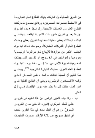 ‫ﻤﻥ ﺍﻟﺴﻭﻕ ﺍﻟﻤﺤﻠﻴﺔ، ﺒل ﺸﺎﺭﻜﺕ ﺒﻨﻭﻙ ﺍﻟﻘﻁﺎﻉ ﺍﻟﻌﺎﻡ ﺍﻟﺘﺠﺎﺭﻴـﺔ‬
‫ﻓﻲ ﺍﻻﺤﺘﻔﺎﻅ ﺒﻤﺩﺨﺭﺍﺕ ﺍﻟﻤﺼﺭﻴﻴﻥ، ﻭﻭﺩﺍﺌﻊ ﺒﻀـﻊ ﺸـﺭﻜﺎﺕ‬
‫ﺍﻟﻘﻁﺎﻉ ﺍﻟﻌﺎﻡ ﻤﻥ ﺍﻟﻌﻤﻼﺕ ﺍﻷﺠﻨﺒﻴﺔ. ﻭﻟﻡ ﺘﺄﺨﺫ ﻫـﺫﻩ ﺍﻟﺒﻨـﻭﻙ‬
‫ﺩﻭﺭﻫﺎ ﺒﻌﺩ ﺃﻥ ﺘﻤﻭﻴل ﻤﺸﺭﻭﻋﺎﺕ ﺍﻟﺘﻨﻤﻴـﺔ ﺍﻻﻗﺘﺼـﺎﺩﻴﺔ ﻓـﻲ‬
‫ﺍﻟﺒﻼﺩ، ﻓﺒﺎﺴﺘﺜﻨﺎﺀ ﺒﻌﺽ ﻋﻤﻠﻴﺎﺕ ﻤﺤﺩﻭﺩﺓ ﻟﺘﻤﻭﻴل ﺒﻌﺽ ﻭﺤﺩﺍﺕ‬
‫ﺍﻟﻘﻁﺎﻉ ﺍﻟﻌﺎﻡ ﺃﻭ ﺍﻟﺸﺭﻜﺎﺕ ﺍﻟﻤﺸﺘﺭﻜﺔ، ﻭﺠﻬـﺕ ﺘﻠـﻙ ﺍﻟﺒﻨـﻭﻙ‬
‫ﺍﻟﺠﺎﻨﺏ ﺍﻷﻜﺒﺭ ﻤﻥ ﻤﻭﺍﺭﺩﻫﺎ ﻟﻺﻴﺩﺍﻉ ﻟﺩﻯ ﻤﺭﺍﻜﺯﻫﺎ ﺍﻟﺭﺌﻴﺴـﻴﺔ‬
‫ﻭﻓﺭﻭﻋﻬﺎ ﻭﺍﻟﻤﺭﺍﺴﻠﻴﻥ ﻓﻲ ﺍﻟﺨـﺎﺭﺝ، ﺃﻭ ﺘﻘـﺩﻴﻡ ﺍﻟﺘﺴـﻬﻴﻼﺕ‬
‫ﺍﻟﻤﺼﺭﻓﻴﺔ ﻗﺼﻴﺭﺓ ﺍﻷﺠل ﻤﻥ ٠٩ ﺇﻟـﻰ ٠٨١ ﻴﻭ ‪‬ـﺎ ﻟﺒﻨـﻭﻙ‬
         ‫ﻤ‬
‫ﺍﻟﻘﻁﺎﻉ ﺍﻟﻌﺎﻡ ﻟﺘﻤﻭﻴل ﻋﻤﻠﻴﺎﺕ ﺍﻟﺘﺠﺎﺭﺓ ﺍﻟﺨﺎﺭﺠﻴﺔ )١٨(. ﻭﻴﻌﻨـﻲ‬
‫ﻫﺫﺍ ﺍﻟﺘﻘﻴﻴﻡ ﺃﻥ ﺍﻟﻌﻤﻠﻴﺔ ﺍﺘﺨﺫﺕ – ﻓﻌﻼ - ﻨﻔﺱ ﺍﻟﻤﺴـﺎﺭ ﺍﻟـﺫﻱ‬
              ‫‪‬‬     ‫ﹰ‬
‫ﺘﻭﻗﻌﻪ ﺍﻻﻗﺘﺼﺎﺩﻴﻭﻥ ﺍﻟﻭﻁﻨﻴﻭﻥ، ﻭﻴﻌﻨﻲ ﺃﻥ ﺍﻟﻨﺘﺎﺌﺞ ﺍﻟﻔﻌﻠﻴﺔ ﻓـﻲ‬
‫ﺁﺨﺭ ﺍﻟﻌﺎﻡ، ﺤﻘﻘﺕ ﻜل ﻤﺎ ﺤﺫﺭ ﻤﻨﻪ ﻭﺯﻴﺭ ﺍﻻﻗﺘﺼﺎﺩ ﻓـﻲ ﺃﻭل‬
                                                   ‫ﺍﻟﻌﺎﻡ.‬
‫ﺏ ـ ﻭﻗﺩ ﺠﺎﺀ ﺍﻟﺘﻌﺒﻴﺭ ﺍﻟﺭﻗﻤﻲ ﻋﻥ ﻫﺫﺍ ﺍﻟﺘﻘﻴﻴﻡ ﻓﻲ ﺘﻘﺭﻴـﺭ‬
‫ﻋﻠﻨﻲ ﻟﻠﺒﻨﻙ ﺍﻟﻤﺭﻜﺯﻱ )ﺍﻟﺠﺯﺀ ﺍﻟﺜـﺎﻨﻲ ﻤـﻥ ﺍﻟﺘﻘﺭﻴـﺭ‬
‫ﺍﻟﺴﻨﻭﻱ(. ﻭﺭﻏﻡ ﺃﻥ ﺍﻟﺒﻨﻙ ﺘﻌ ‪‬ﺩ ﻓﻲ ﻫﺫﺍ ﺍﻟﺘﻘﺭﻴﺭ ﺘﺠﻨﺏ‬
                     ‫ﻤ‬
‫ﺃﻱ ﺘﻌﻠﻴﻕ ﺼﺭﻴﺢ ﻋﻥ ﺩﻻﻟﺔ ﺍﻷﺭﻗﺎﻡ، ﺼﺩﺭﺕ ﺍﻟﺘﻌﻠﻴﻤﺎﺕ‬


‫٢٨٦‬
 