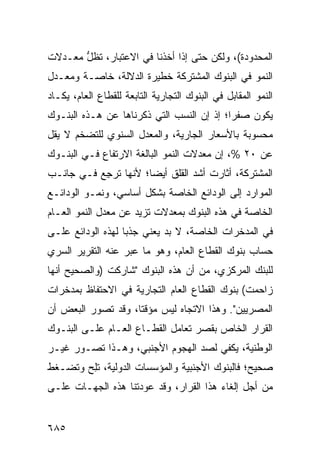 ‫ﺍﻟﻤﺤﺩﻭﺩﺓ(، ﻭﻟﻜﻥ ﺤﺘﻰ ﺇﺫﺍ ﺃﺨﺫﻨﺎ ﻓﻲ ﺍﻻﻋﺘﺒﺎﺭ، ﺘﻅل ﻤﻌـﺩﻻﺕ‬
       ‫ﱡ‬
‫ﺍﻟﻨﻤﻭ ﻓﻲ ﺍﻟﺒﻨﻭﻙ ﺍﻟﻤﺸﺘﺭﻜﺔ ﺨﻁﻴﺭﺓ ﺍﻟﺩﻻﻟﺔ، ﺨﺎﺼـﺔ ﻭﻤﻌـﺩل‬
                     ‫ﹶ‬
‫ﺍﻟﻨﻤﻭ ﺍﻟﻤﻘﺎﺒل ﻓﻲ ﺍﻟﺒﻨﻭﻙ ﺍﻟﺘﺠﺎﺭﻴﺔ ﺍﻟﺘﺎﺒﻌﺔ ﻟﻠﻘﻁﺎﻉ ﺍﻟﻌﺎﻡ، ﻴﻜـﺎﺩ‬
‫ﻴﻜﻭﻥ ﺼﻔ ‪‬ﺍ؛ ﺇﺫ ﺇﻥ ﺍﻟﻨﺴﺏ ﺍﻟﺘﻲ ﺫﻜﺭﻨﺎﻫﺎ ﻋﻥ ﻫـﺫﻩ ﺍﻟﺒﻨـﻭﻙ‬
                                           ‫ﺭ‬
‫ﻤﺤﺴﻭﺒﺔ ﺒﺎﻷﺴﻌﺎﺭ ﺍﻟﺠﺎﺭﻴﺔ، ﻭﺍﻟ ‪‬ﻌ ‪‬ل ﺍﻟﺴﻨﻭﻱ ﻟﻠﺘﻀﺨﻡ ﻻ ﻴﻘل‬
                     ‫ﻤﺩ‬
‫ﻋﻥ ٠٢ %، ﺇﻥ ﻤﻌﺩﻻﺕ ﺍﻟﻨﻤﻭ ﺍﻟﺒﺎﻟﻐﺔ ﺍﻻﺭﺘﻔﺎﻉ ﻓـﻲ ﺍﻟﺒﻨـﻭﻙ‬
‫ﺍﻟﻤﺸﺘﺭﻜﺔ، ﺃﺜﺎﺭﺕ ﺃﺸﺩ ﺍﻟﻘﻠﻕ ﺃﻴ ‪‬ﺎ؛ ﻷﻨﻬﺎ ﺘﺭ ِﻊ ﻓـﻲ ﺠﺎﻨـﺏ‬
           ‫ﺠ‬           ‫ﻀ‬
‫ﺍﻟﻤﻭﺍﺭﺩ ﺇﻟﻰ ﺍﻟﻭﺩﺍﺌﻊ ﺍﻟﺨﺎﺼﺔ ﺒﺸﻜل ﺃﺴﺎﺴﻲ، ﻭﻨﻤـﻭ ﺍﻟﻭﺩﺍﺌـﻊ‬
‫ﺍﻟﺨﺎﺼﺔ ﻓﻲ ﻫﺫﻩ ﺍﻟﺒﻨﻭﻙ ﺒﻤﻌﺩﻻﺕ ﺘﺯﻴﺩ ﻋﻥ ﻤﻌﺩل ﺍﻟﻨﻤﻭ ﺍﻟﻌـﺎﻡ‬
‫ﻓﻲ ﺍﻟﻤﺩﺨﺭﺍﺕ ﺍﻟﺨﺎﺼﺔ، ﻻ ﺒﺩ ﻴﻌﻨﻲ ﺠﺫ ‪‬ﺎ ﻟﻬﺫﻩ ﺍﻟﻭﺩﺍﺌﻊ ﻋﻠـﻰ‬
                   ‫ﺒ‬
‫ﺤﺴﺎﺏ ﺒﻨﻭﻙ ﺍﻟﻘﻁﺎﻉ ﺍﻟﻌﺎﻡ، ﻭﻫﻭ ﻤﺎ ﻋ ‪‬ﺭ ﻋﻨﻪ ﺍﻟﺘﻘﺭﻴﺭ ﺍﻟﺴﺭﻱ‬
      ‫‪‬‬            ‫ﺒ‬
‫ﻟﻠﺒﻨﻙ ﺍﻟﻤﺭﻜﺯﻱ، ﻤﻥ ﺃﻥ ﻫﺫﻩ ﺍﻟﺒﻨﻭﻙ "ﺸﺎﺭﻜﺕ )ﻭﺍﻟﺼﺤﻴﺢ ﺃﻨﻬﺎ‬
‫ﺯﺍﺤﻤﺕ( ﺒﻨﻭﻙ ﺍﻟﻘﻁﺎﻉ ﺍﻟﻌﺎﻡ ﺍﻟﺘﺠﺎﺭﻴﺔ ﻓﻲ ﺍﻻﺤﺘﻔﺎﻅ ﺒﻤﺩﺨﺭﺍﺕ‬
                                         ‫‪‬‬
‫ﺍﻟﻤﺼﺭﻴﻴﻥ". ﻭﻫﺫﺍ ﺍﻻﺘﺠﺎﻩ ﻟﻴﺱ ﻤﺅﻗ ﹰﺎ، ﻭﻗﺩ ﺘﺼﻭﺭ ﺍﻟﺒﻌﺽ ﺃﻥ‬
                    ‫ﺘ‬
‫ﺍﻟﻘﺭﺍﺭ ﺍﻟﺨﺎﺹ ﺒﻘﺼﺭ ﺘﻌﺎﻤل ﺍﻟﻘﻁـﺎﻉ ﺍﻟﻌـﺎﻡ ﻋﻠـﻰ ﺍﻟﺒﻨـﻭﻙ‬
‫ﺍﻟﻭﻁﻨﻴﺔ، ﻴﻜﻔﻲ ﻟﺼﺩ ﺍﻟﻬﺠﻭﻡ ﺍﻷﺠﻨﺒﻲ، ﻭﻫـﺫﺍ ﺘﺼـﻭﺭ ﻏﻴـﺭ‬
‫ﺼﺤﻴﺢ؛ ﻓﺎﻟﺒﻨﻭﻙ ﺍﻷﺠﻨﺒﻴﺔ ﻭﺍﻟﻤﺅﺴﺴﺎﺕ ﺍﻟﺩﻭﻟﻴﺔ، ﺘﻠﺢ ﻭﺘﻀـﻐﻁ‬
       ‫ِ‪‬‬
‫ﻤﻥ ﺃﺠل ﺇﻟﻐﺎﺀ ﻫﺫﺍ ﺍﻟﻘﺭﺍﺭ، ﻭﻗﺩ ﻋﻭﺩﺘﻨﺎ ﻫﺫﻩ ﺍﻟﺠﻬـﺎﺕ ﻋﻠـﻰ‬


‫٥٨٦‬
 