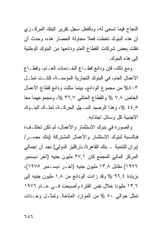 ‫ﺍﻟﻨﺠﺎﺡ ﻓﻴﻤﺎ ﺘﺴﻌﻰ ﻟﻪ، ﻭﺒﺎﻟﻔﻌل ﺴﺠل ﺘﻘﺭﻴﺭ ﺍﻟﺒﻨﻙ ﺍﻟﻤﺭﻜـﺯﻱ‬
‫ﺃﻥ ﻫﺫﻩ ﺍﻟﺒﻨﻭﻙ ﺘﺨﻁﺕ ﻓﻌﻼ ﻤﺤﺎﻭﻟﺔ ﺍﻟﺤﺼﺎﺭ ﻫﺫﻩ، ﻭﺤﺩﺙ ﺃﻥ‬
                           ‫ﹰ‬
‫ﻨﻘﻠﺕ ﺒﻌﺽ ﺸﺭﻜﺎﺕ ﺍﻟﻘﻁﺎﻉ ﺍﻟﻌﺎﻡ ﻭﺩﺍﺌﻌﻬﺎ ﻤﻥ ﺍﻟﺒﻨﻭﻙ ﺍﻟﻭﻁﻨﻴﺔ‬
                                           ‫ﺇﻟﻰ ﻫﺫﻩ ﺍﻟﺒﻨﻭﻙ.‬
‫ﻭﻤﻊ ﺫﻟﻙ، ﻓﺈﻥ ﻭﺩﺍﺌﻊ ﻗﻁـﺎﻉ ﺍﻟﺨـﺩﻤﺎﺕ ﺍﻟﻌـﺎﻡ، ﻭﻗﻁـﺎﻉ‬
‫ﺍﻷﻋﻤﺎل ﺍﻟﻌﺎﻡ، ﻓﻲ ﺍﻟﺒﻨﻭﻙ ﺍﻟﺘﺠﺎﺭﻴﺔ ﺍﻟﻤﺅ ‪‬ﻤـﺔ، ﻜﺎﻨـﺕ ﺘﻤﺜـل‬
                ‫ﻤ‬
‫٣٠٤% ﻤﻥ ﻤﺠﻤﻭﻉ ﺍﻟﻭﺩﺍﺌﻊ، ﺒﻴﻨﻤﺎ ﻤﺜﻠﺕ ﻭﺩﺍﺌﻊ ﻗﻁﺎﻉ ﺍﻷﻋﻤﺎل‬
            ‫‪‬‬
‫ﺍﻟﺨﺎﺹ ٨,٧ % ﻭﺍﻟﻘﻁﺎﻉ ﺍﻟﻌﺎﺌﻠﻲ ٧,٦٣ %، ﻭﻤﺠﻤﻭﻋﻬﻤﺎ ﻤ ‪‬ﺎ‬
 ‫ﻌ‬
‫٥,٤٤ %، ﻭﻫﺫﺍ ﺍﻟﺭﺼﻴﺩ ﺍﻟﺴـﻬل ﺍﻟﺤﺭﻜـﺔ، ﺘﻤﻠـﻙ ﺍﻟﺒﻨـﻭﻙ‬
                               ‫ﺍﻷﺠﻨﺒﻴﺔ ﻜل ﻭﺴﺎﺌل ﺍﺠﺘﺫﺍﺒﻪ.‬
‫ﻭﺍﻟﺼﻭﺭﺓ ﻓﻲ ﺒﻨﻭﻙ ﺍﻻﺴﺘﺜﻤﺎﺭ ﻭﺍﻷﻋﻤﺎل، ﻟﻡ ﺘﻜﻥ ﺘﺨﺘﻠـ ﹸ؛‬
 ‫ﻑ‬
‫ﻓﺒﺎﻟﻨﺴﺒﺔ ﻟﺒﻨﻭﻙ ﺍﻻﺴﺘﺜﻤﺎﺭ ﻭﺍﻷﻋﻤﺎل ﺍﻟﻤﺸﺘﺭﻜﺔ )ﺒﻨﻙ ﻤﺼـﺭ/‬
‫ﺇﻴﺭﺍﻥ ﻟﻠﺘﻨﻤﻴﺔ ـ ﺒﻨﻙ ﺍﻟﻘﺎﻫﺭﺓ/ ﺒﺎﺭﻜﻠﻴﺯ ﺍﻟﺩﻭﻟﻲ( ﻨﺠﺩ ﺃﻥ ﺇﺠﻤﺎﻟﻲ‬
‫ﺍﻟﻤﺭﻜﺯ ﺍﻟﻤﺎﻟﻲ ﺍﻟﻤﺠﻤﻊ ﻜﺎﻥ ١,٧٢ ﻤﻠﻴﻭﻥ ﺠﻨﻴﻪ )ﺁﺨﺭ ﺩﻴﺴﻤﺒﺭ‬
‫٦٧٩١( ﻤﻘﺎﺒل ٨,٣١ ﻤﻠﻴﻭﻥ ﺠﻨﻴﻪ )ﺁﺨـﺭ ﺩﻴﺴـﻤﺒﺭ ٥٧٩١(،‬
‫ﺒﺯﻴﺎﺩﺓ ٤,٦٩ % ﻭﻗﺩ ﺯﺍﺩﺕ ﺍﻟﻭﺩﺍﺌﻊ ﻤﻥ ٨,١ ﻤﻠﻴﻭﻥ ﺠﻨﻴﻪ ﺇﻟﻰ‬
‫٦,٣١ ﻤﻠﻴﻭ ﹰﺎ ﺨﻼل ﻨﻔﺱ ﺍﻟﻔﺘﺭﺓ ﻭﺃﺼﺒﺤﺕ ﻓـﻲ ﻋـﺎﻡ ٦٧٩١‬
                                     ‫ﻨ‬
‫ﺘﻤﺜل ﺤﻭﺍﻟﻲ ٠٥ % ﻤﻥ ﺍﻟﻤﻭﺍﺭﺩ ﺍﻟﻤﺘﺎﺤﺔ. ﻭﺘﻤﺜـل ﻭﺤـﺩﺍﺕ‬


‫٦٨٦‬
 