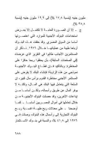 ‫ﻤﻠﻴﻭﻥ ﺠﻨﻴﻪ )ﺒﻨﺴﺒﺔ ٨,٧١ %( ﺇﻟﻰ ٩,٩١ ﻤﻠﻴﻭﻥ ﺠﻨﻴﻪ )ﺒﻨﺴﺒﺔ‬
                                            ‫٨,٨٣ %(.‬
‫ﺝ ـ ﺇﻻ ﺃﻥ ﺍﻟﺼ ـﻭﺭﺓ ﺍﻟﻌﺎﻤ ـﺔ ﻻ ﺘﻜﺘﻤ ـل ﺇﻻ ﺒﻌ ـﺭﺽ‬
  ‫ـ‬        ‫ـ‬         ‫ـ‬          ‫ـ‬
‫ﺍﺴﺘﺨﺩﺍﻤﺎﺕ ﺍﻟﺒﻨﻭﻙ ﺍﻷﺠﻨﺒﻴﺔ ﻟﻠﻤﻭﺍﺭﺩ ﺍﻟﺘﻲ ﺍﻋﺘﺼـﺭﺘﻬﺎ‬
‫ﺃﺴﺎ ‪‬ﺎ ﻤﻥ ﺍﻟﺴﻭﻕ ﺍﻟﻤﺼﺭﻱ. ﻭﻗﺩ ﺤﻘﻘﺕ ﻫـﺫﻩ ﺍﻟﺒﻨـﻭﻙ‬
                                        ‫ﺴ‬
‫ﺃﺭﺒﺎ ‪‬ﺎ ﻁﻴﺒﺔ ﻤﻥ ﻋﻤﻠﻴﺎﺘﻬـﺎ ﺨـﻼل ٦٧٩١. ﻨـﺫﻜﺭ ﺃﻥ‬
                                       ‫ﺤ‬
‫ﺍﻟﻤﺴﺘﺜﻤﺭﻴﻥ ﺍﻷﺠﺎﻨﺏ ﻁﺎﻟﺒﻭﺍ ﻓﻲ ﺍﻟﺘﻘﺭﻴﺭ ﺍﻟﺫﻱ ﻋﺭﻀﻨﺎﻩ‬
‫)ﻓﻲ ﺍﻟﺼﻔﺤﺎﺕ ﺍﻟﺴﺎﺒﻘﺔ(، ﺒﺄﻥ ﻴﺤﻘﻘﻭﺍ ﺭﺒ ‪‬ﺎ ﺤﺎﻓ ‪‬ﺍ ﻋﻠﻰ‬
     ‫ﺯ‬      ‫ﺤ‬
‫ﺍﻟﻤﺨﺎﻁﺭﺓ. ﻭﺒﺎﻟﺘﺄﻜﻴﺩ ﻓـﺈﻥ ﻗﻁـﺎﻉ ﺍﻟﺒﻨـﻭﻙ ﺍﻷﺠﻨﺒﻴـﺔ‬
‫ﻨﻤﻭﺫﺠﻲ ﻤﻥ ﻫﺫﻩ ﺍﻟﺯﺍﻭﻴﺔ؛ ﻓﺈﻨﺸﺎﺀ ﺍﻟﺒﻨﻙ ﻻ ﻴﻔﺭﺽ ﻋﻠﻰ‬
‫ﺍﻟﻤﺴﺘﺜﻤﺭ ﺍﻷﺠﻨﺒﻲ ﻤﺨﺎﻁﺭﺓ ﺍﻟﻘﺩﻭﻡ ﺒﺭﺃﺱ ﻤﺎل ﻜﺒﻴﺭ، ﺇﻥ‬
                         ‫ﹶ‬
‫ﺍﻟﺴﻠﻌﺔ ﺍﻟﺘﻲ ﻴﺘﻌﺎﻤل ﻓﻴﻬﺎ ﺍﻟﺒﻨﻙ ﻫﻲ ﺍﻟﻤـﺎل، ﻭﻟﻜﻨـﻪ ﻻ‬
‫ﻴﻭﻓﺭ ﺍﻟﻤﺎل ﻋﻥ ﻁﺭﻴﻕ ﺭﺃﺴﻤﺎﻟﻪ، ﻭﻟﻜـﻥ ﺃﺴﺎ ‪‬ـﺎ ﻤـﻥ‬
      ‫ﺴ‬
‫ﺇﻴﺩﺍﻋﺎﺕ ﺍﻵﺨﺭﻴﻥ، ﻭﻗﺩ ﺤﺼﻠﺕ ﺍﻟﺒﻨﻭﻙ ﺍﻷﺠﻨﺒﻴـﺔ ﻤـﻥ‬
‫ﺨﻼل ﺘﻌﺎﻤﻠﻬﺎ ﻓﻲ ﺃﻤﻭﺍل ﺍﻟﻤﺼـﺭﻴﻴﻥ ﺃﺴﺎ ‪‬ـﺎ ـ ﻜﻤـﺎ‬
         ‫ﺴ‬
‫ﺃﻭﻀﺤﻨﺎ ـ ﻋﻠﻰ ﻤﻌﺩﻻﺕ ﺭﺒﺢ ﻁﻴﺒـﺔ؛ ﻓﻨﺴـﺒﺔ ﺭﺒـﺢ‬
‫ﺍﻟﺒﻨﻭﻙ ﺍﻟﺘﺠﺎﺭﻴﺔ ﺇﻟﻰ ﺭﺃﺴﻤﺎل ﻫﺫﻩ ﺍﻟﺒﻨﻭﻙ، ﻭﺼﻠﺕ ﻓـﻲ‬
‫٦٧٩١ ﺇﻟﻰ ٨,١٤ %، ﻭﺍﻟﻨﺴﺒﺔ ﻓﻲ ﺒﻨـﻭﻙ ﺍﻻﺴـﺘﺜﻤﺎﺭ‬


‫٨٨٦‬
 